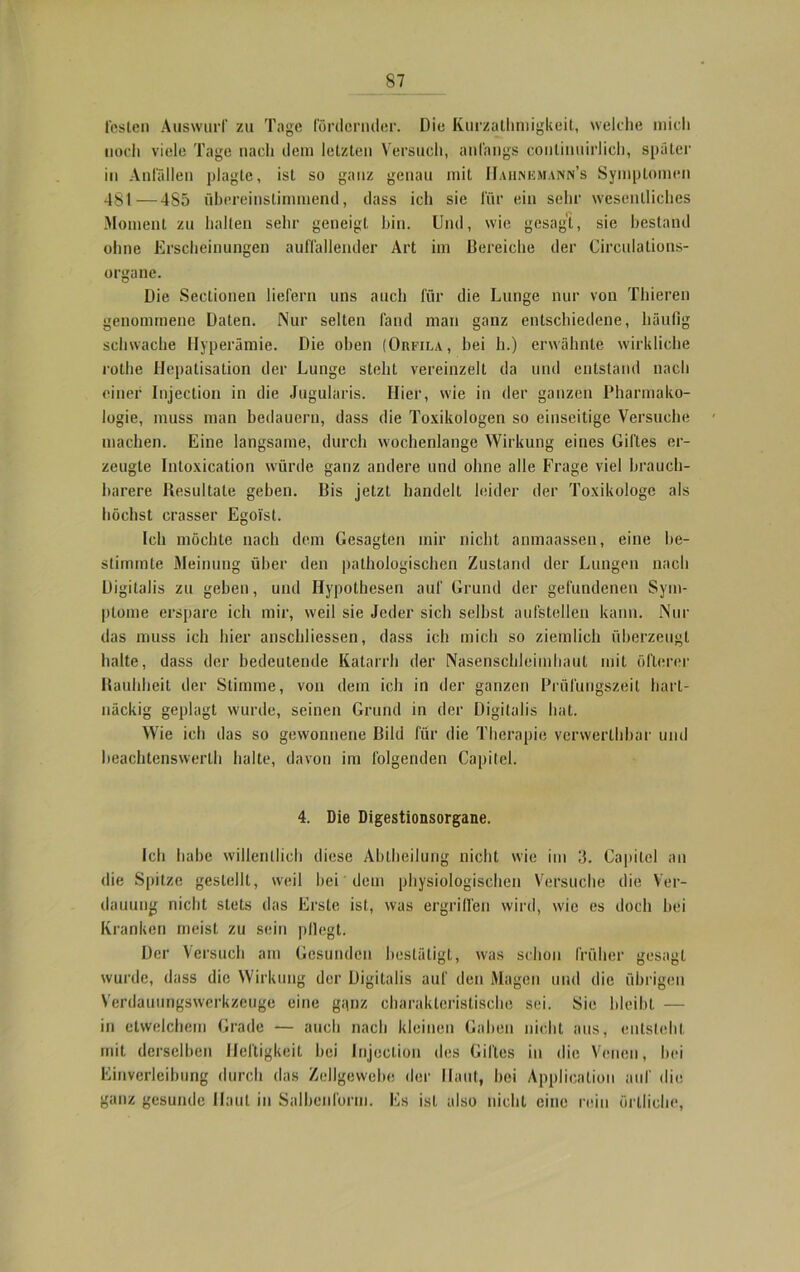 losten Auswurf zu Tage fördernder. Die Kurzatmigkeit, welche mich noch viele Tage nach dem letzten Versuch, anfangs conlinuirlich, später in Anfällen plagte, ist so ganz genau mit IIahnkmann’s Symptomen 481—485 übereinstimmend, dass ich sie für ein sehr wesentliches Moment zu halten sehr geneigt bin. Und, wie gesagt, sie bestand ohne Erscheinungen auffallender Art im Bereiche der Circulations- organe. Die Sectionen liefern uns auch für die Lunge nur von Thieren genommene Daten. Nur selten fand man ganz entschiedene, häufig schwache Hyperämie. Die oben (Orfila, bei h.) erwähnte wirkliche rothe Hepatisation der Lunge steht vereinzelt da und entstand nach einer Injection in die Jugularis. Hier, wie in der ganzen Pharmako- logie, muss man bedauern, dass die Toxikologen so einseitige Versuche machen. Eine langsame, durch wochenlange Wirkung eines Giftes er- zeugte Intoxication würde ganz andere und ohne alle Frage viel brauch- barere Resultate geben. Bis jetzt handelt leider der Toxikologe als höchst crasser Egoist. Ich möchte nach dem Gesagten mir nicht anmaassen, eine be- stimmte Meinung über den pathologischen Zustand der Lungen nach Digitalis zu geben, und Hypothesen auf Grund der gefundenen Sym- ptome erspare ich mir, weil sie Jeder sich selbst aufstellen kann. Nur das muss ich hier anschliessen, dass ich mich so ziemlich überzeugt halte, dass der bedeutende Katarrh der Nasenschleimhaut mit öfterer Rauhheit der Stimme, von dem ich in der ganzen Prüfungszeit hart- näckig geplagt wurde, seinen Grund in der Digitalis hat. Wie ich das so gewonnene Bild für die Therapie verwerthbar und heachtenswerth halte, davon im folgenden Capitel. 4. Die Digestionsorgane. Ich habe willentlich diese Abtheilung nicht wie im 3. Capitel an die Spitze gestellt, weil hei dem physiologischen Versuche die Ver- dauung nicht stets das Erste ist, was ergriffen wird, u'ie es doch bei Kranken meist zu sein pflegt. Der Versuch am Gesunden bestätigt, was schon früher gesagt wurde, dass die Wirkung der Digitalis auf den Magen und die übrigen Verdauungswerkzeuge eine ganz charakteristische sei. Sie bleibt — in etwelchem Grade — auch nach kleinen Gaben nicht aus, entsteht mit derselben Heftigkeit hei Injection des Giftes in die Venen, hei Einverleibung durch das Zellgewebe der Haut, hoi Application auf die ganz gesunde Haut in Salbenform. Es ist also nicht eine rein örtliche,