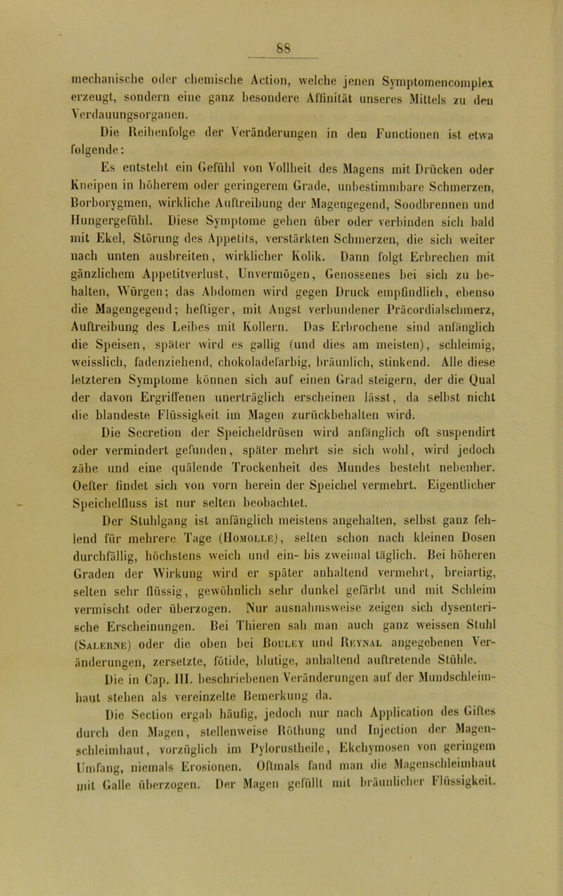 S8 mechanische oder chemische Action, welche jenen Symptomencomplex erzeugt, sondern eine ganz besondere Affinität unseres Mittels zu den Vcrdauungsorganeu. Die Reihenfolge der Veränderungen in den Functionen ist etwa folgende: Es entsteht ein Gefühl von Vollheit des Magens mit Drücken oder Kneipen in höherem oder geringerem Grade, unbestimmbare Schmerzen, Borborygmen, wirkliche Auftreibung der Magengegend, Soodbrennen und Hungergefühl. Diese Symptome gehen über oder verbinden sich bald mit Ekel, Störung des Appetits, verstärkten Schmerzen, die sich weiter nach unten ausbreiten, wirklicher Kolik. Dann folgt Erbrechen mit gänzlichem Appelitverlust, Unvermögen, Genossenes hei sieh zu be- halten, Würgen; das Abdomen wird gegen Druck empfindlich, ebenso die Magengegend; heftiger, mit Angst verbundener Präcordialselnnerz, Auftreibung des Leibes mit Kollern. Das Erbrochene sind anfänglich die Speisen, später wird es gallig (und dies am meisten), schleimig, weisslich, fadenziehend, chokoladelärbig, bräunlich, stinkend. Alle diese letzteren Symptome können sich auf einen Grad steigern, der die Qual der davon Ergriffenen unerträglich erscheinen lässt, da seihst nicht die blandeste Flüssigkeit im Magen zurückbehalten wird. Die Sccretion der Speicheldrüsen wird anfänglich oft suspendirt oder vermindert gefunden, später mehrt sie sich wohl, wird jedoch zähe und eine quälende Trockenheit des Mundes besteht nebenher. Oefter findet sich von vorn herein der Speichel vermehrt. Eigentlicher Speichelfluss ist nur selten beobachtet. Der Stuhlgang ist anfänglich meistens angehalten, selbst ganz feh- lend für mehrere Tage (Homolle), selten schon nach kleinen Dosen durchfällig, höchstens weich und ein- bis zweimal täglich. Bei höheren Graden der Wirkung wird er später anhaltend vermehrt, breiartig, selten sehr flüssig, gewöhnlich sehr dunkel gefärbt und mit Schleim vermischt oder überzogen. Nur ausnahmsweise zeigen sich dysenteri- sche Erscheinungen. Bei Thieren sah man auch ganz weissen Stuhl (Salehne) oder die oben bei Bouley und Revival angegebenen Ver- änderungen, zersetzte, fötide, blutige, anhaltend auftretende Stühle. Die in Cap. III. beschriebenen Veränderungen auf der Mundschleim- haut stehen als vereinzelte Bemerkung da. Die Section ergab häufig, jedoch nur nach Application des Giftes durch den Magen, stellenweise Rölhung und Injection der Magen- schleimhaut, vorzüglich im Pylorustheile, Ekcbymosen von geringem Umfang, niemals Erosionen. Oftmals fand man die Magenschleimhaut mit Galle überzogen. Der Magen gefüllt mit bräunlicher Flüssigkeit.