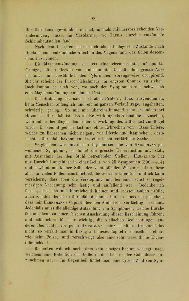 Der Darmkanal gewöhnlich normal, niemals mit hervorstechenden Ver- änderungen, ausser im Mastdarme, wo Orfila einzelne entzündete Schleimhautstellen fand. Nach dem Gesagten lassen sich als pathologische Zustände nach Digitalis eine entzündliche Alfection des Magens und des Colon descen- dens bezeichnen. Die Magenentzündung ist stets eine circumscripte, oft punkt- förmige, oft in Flecken von unbestimmter Gestalt ohne grosse Aus- breitung, und gewöhnlich den Pylorustheil vorzugsweise occupirend. Mit ihr scheint der Präcordialschmerz im engsten Connex zu stehen. Doch kommt er auch vor, wo nach den Symptomen sich schwerlich eine Magenentzündung annehmen lässt. Der Stuhlgang ist nach fast allen Prüfern, Jörg ausgenommen, heim Menschen anfänglich und oft im ganzen Verlauf träge, angehalten, schwierig, gering. So mit mir übereinstimmend ganz besonders hei Homolle. Durchfall ist also als Erstwirkung als Ausnahme anzusehen, während er hei länger dauernder Einwirkung des Giftes fast zur Regel wird. Er kommt jedoch fast nie ohne Erbrechen vor. Dass Thiere, welche zu Erbrechen nicht neigen, wie Pferde und Kaninchen, desto leichter Durchfall bekommen, ist eine leicht erklärliche Sache. Vergleichen wir mit diesen Ergebnissen die von Hahnemann ge- wonnenen Symptome, so findet die grösste Uebereinstimmung statt, mit Ausnahme der den Stuhl betreffenden Stellen. Hahnemann hat nur Durchfall angeführt in einer Reihe von 25 Symptomen (390—414) und erwähnt mit keiner Silbe der verstopfenden Wirkung. Dass diese aber in vielen Fällen constatirt ist, beweist die Literatur, und ich kann versichern, dass eben die Verstopfung mir bei einer sonst so regel- mässigen Verdauung sehr lästig und auffallend war. Bedenke ich ferner, dass ich mit hinreichend kleinen und grossen Gaben prüfte, auch ziemlich leicht zu Durchfall disponirt hin, so muss ich gestehen, dass mir Hahnemann’s Capilel über den Stuhl sehr verdächtig erscheint. Jedenfalls muss die alleinige Aufzählung von Symptomen, welche Durch- fall angeben, zu einer falschen Anschauung dieser Erscheinung führen, und halte ich cs für sehr wichtig, die vielfachen Beobachtungen an- derer Beobachter vor jenen IIahnemann’s einzuschalten. Geschieht das nicht, so verfällt man in Bezug auf dieses Capilel in denselben Fehler, wie beim Pulse, und verschweigt also eine sehr wesentliche Eigen- Ihümlichkeit. Bemerken will ich noch, dass kein einziges Factum vorliegl, nach welchem eine Retention der Galle in der Leber oder Gallenblase an- zunehmen wäre. Im Gegentheil findet man eine grosse Zahl von Sym-
