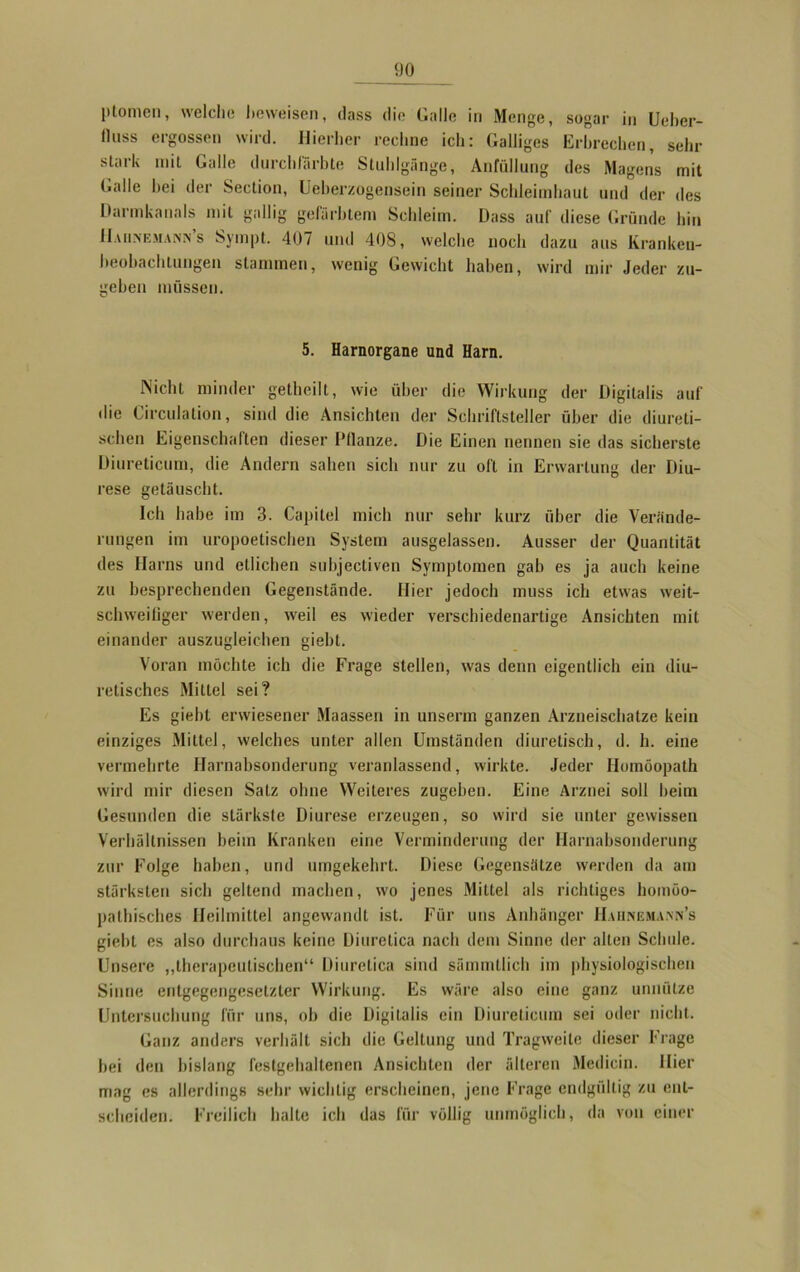 ptomen, welche beweisen, dass die Galle in Menge, sogar in Ueber- llnss ergossen wird. Hierher rechne ich: Galliges Erbrechen, sehr stark mit Galle durchlarbte Stuhlgänge, Anfüllung des Magens mit Galle bei der Section, Ueberzogensein seiner Schleimhaut und der des Darmkanals mit gallig gefärbtem Schleim. Dass auf diese Gründe hin Haiinemann s Sympt. 407 und 408, welche noch dazu aus Kranken- beobachtungen stammen, wenig Gewicht haben, wird mir Jeder zu- geben müssen. 5. Harnorgane und Harn. Nicht minder getheilt, wie über die Wirkung der Digitalis auf die Circulation, sind die Ansichten der Schriftsteller über die diureti- schen Eigenschalten dieser l’llanze. Die Einen nennen sie das sicherste Diureticum, die Andern sahen sich nur zu oft in Erwartung der Diu- rese getäuscht. Ich habe im 3. Capitel mich nur sehr kurz über die Verände- rungen im uropoetischen System ausgelassen. Ausser der Quantität des Harns und etlichen subjectiven Symptomen gab es ja auch keine zu besprechenden Gegenstände. Hier jedoch muss ich etwas weit- schweifiger werden, weil es wieder verschiedenartige Ansichten mit einander auszugleichen giebt. Voran möchte ich die Frage stellen, was denn eigentlich ein diu- retisches Mittel sei? Es giebt erwiesener Maassen in unserm ganzen Arzneischatze kein einziges Mittel, welches unter allen Umständen diuretisch, d. h. eine vermehrte Harnabsonderung veranlassend, wirkte. Jeder Homöopath wird mir diesen Satz ohne Weiteres zugeben. Eine Arznei soll beim Gesunden die stärkste Diurese erzeugen, so wird sie unter gewissen Verhältnissen beim Kranken eine Verminderung der Ilarnabsonderung zur Folge haben, und umgekehrt. Diese Gegensätze werden da am stärksten sich geltend machen, wo jenes Mittel als richtiges homöo- pathisches Heilmittel angewandt ist. Für uns Anhänger Hahngmann’s giebt es also durchaus keine Diuretica nach dem Sinne der alten Schule. Unsere „therapeutischen“ Diuretica sind sämmtlich im physiologischen Sinne entgegengesetzter Wirkung. Es wäre also eine ganz unnütze Untersuchung für uns, ob die Digitalis ein Diureticum sei oder nicht. Ganz anders verhält sich die Geltung und Tragweite dieser Frage bei den bislang festgehaltenen Ansichten der älteren Medicin. liier mag es allerdings sehr wichtig erscheinen, jene Frage endgültig zu ent- scheiden. Freilich halte ich das für völlig unmöglich, da von einer