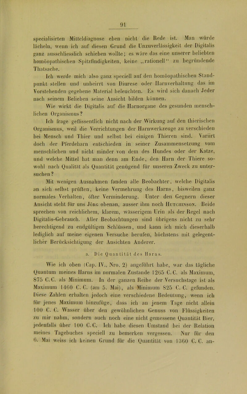 specialisirten Mittckliagnose eben nicht die Rede ist. Man würde lächeln, wenn ich auf diesen Grund die Unzuverlässigkeit der Digitalis ganz ausschliesslich schieben wollte; es wäre das eine unserer beliebten homöopathischen Spitzfindigkeiten, keine „rationell“ zu begründende Thatsache. Ich werde mich also ganz speciell auf den homöopathischen Stand- punkt stellen und unbeirrt von Diurese oder Harnverhaltung das im Vorstehenden gegebene Material beleuchten. Es wird sich danach Jeder nach seinem Belieben seine Ansicht bilden können. Wie wirkt die Digitalis auf die Harnorgane des gesunden mensch- lichen Organismus? Ich frage geflissentlich nicht nach der Wirkung auf den thierischen Organismus, weil die Verrichtungen der Harnwerkzeuge zu verschieden hei Mensch und Thier und seihst bei einigen Thieren sind. Variirt doch der Pferdeharn entschieden in seiner Zusammensetzung vom menschlichen und nicht minder von dem des Hundes oder der Katze, und welche Mittel hat man denn am Ende, den Harn der Thiere so- wohl nach Qualität als Quantität genügend für unseren Zweck zu unter- suchen? Mit wenigen Ausnahmen fanden alle Beobachter, welche Digitalis an sich selbst prüften, keine Vermehrung des Harns, bisweilen ganz normales Verhalten, öfter Verminderung. Unter den Gegnern dieser Ansicht steht für uns Jörg obenan, ausser ihm noch Hutchinson. Beide sprechen von reichlichem, klarem, wässerigem Urin als der Regel nach Digitalis-Gebrauch. Aller Beobachtungen sind übrigens nicht zu sehr berechtigend zu endgültigen Schlüssen, und kann ich mich dieserhalb lediglich auf meine eigenen Versuche berufen, höchstens mit gelegent- licher Berücksichtigung der Ansichten Anderer. a. Die Quantität des Harns. Wie ich oben (Cap. IV., Nro. 2) angeführt habe, war das tägliche Quantum meines Harns im normalen Zustande 12(55 C. C. als Maximum, 875 C. C. als Minimum. In der ganzen Reihe der Versuchstage ist als Maximum 1460 C. C. (am 5. Mai), als Minimum 825 C. C. gefunden. Diese Zahlen erhalten jedoch eine verschiedene Bedeutung, wenn ich für jenes Maximum hinzufüge, dass ich an jenem Tage nicht allein 100 C. C. Wasser über den gewöhnlichen Genuss von Flüssigkeiten zu mir nahm, sondern auch noch eine nicht gemessene Quantität Bier, jedenfalls über 100 C. C. Ich habe diesen Umstand hei der Relation meines Tagebuches speciell zu bemerken vergessen. Nur für den 6. Mai weiss ich keinen Grund für die Quantität von 1360 C. C. an-