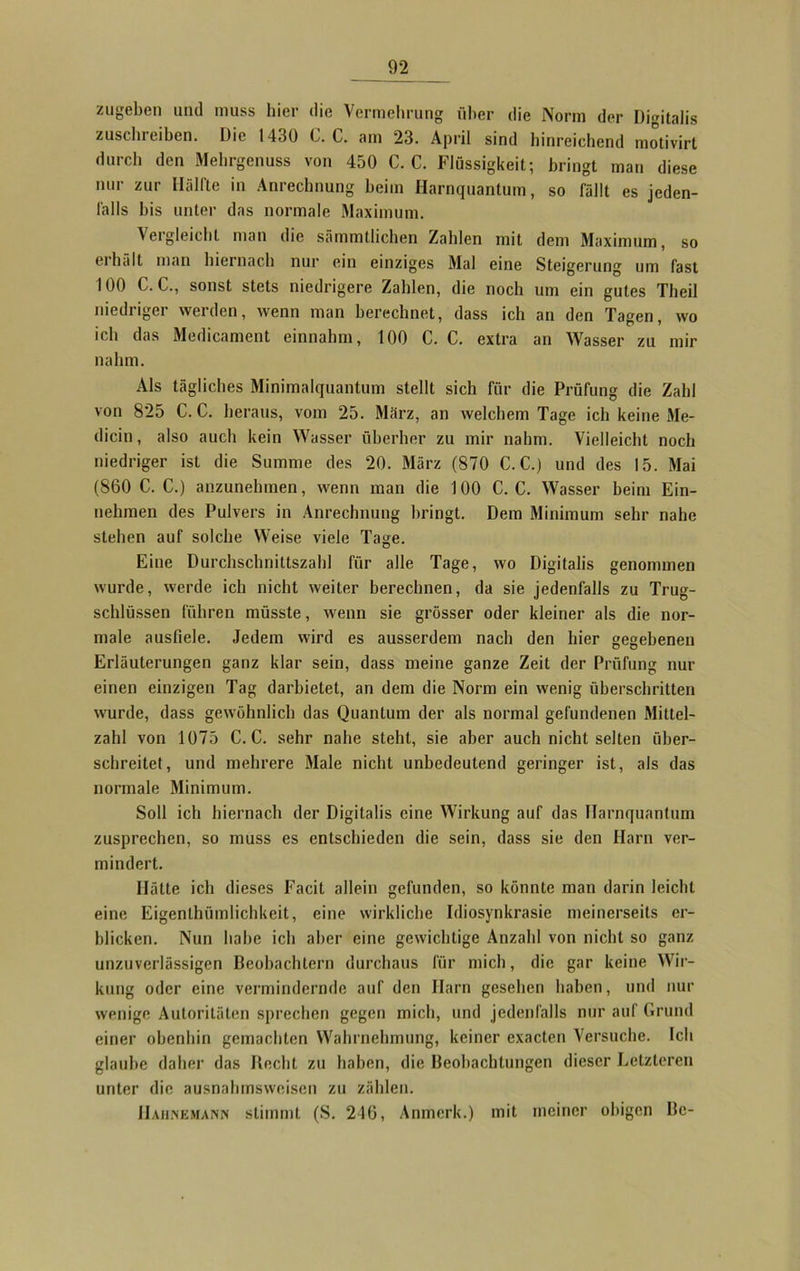 zugeben und muss liier die Vermehrung über die Norm der Digitalis zuschreiben. Die 1430 C. C. am 23. April sind hinreichend motivirt durch den Mehrgenuss von 450 C. C. Flüssigkeit; bringt man diese nur zur Hälfte in Anrechnung beim Harnquantum, so fällt es jeden- falls bis unter das normale Maximum. Vergleicht man die sämmtlichen Zahlen mit dem Maximum, so erhält man hiernach nur ein einziges Mal eine Steigerung um fast 100 C. C., sonst stets niedrigere Zahlen, die noch um ein gutes Theil niedriger werden, wenn man berechnet, dass ich an den Tagen, wo ich das Medicament einnahm, 100 C. C. extra an Wasser zu mir nahm. Als tägliches Minimalquantum stellt sich für die Prüfung die Zahl von 825 C. C. heraus, vom 25. März, an welchem Tage ich keine Me- dicin, also auch kein Wasser überber zu mir nahm. Vielleicht noch niedriger ist die Summe des 20. März (870 C. C.) und des 15. Mai (860 C. C.) anzunehmen, wenn man die 100 C. C. Wasser heim Ein- nehmen des Pulvers in Anrechnung bringt. Dem Minimum sehr nahe stehen auf solche Weise viele Tage. Eine Durchschnittszahl für alle Tage, wo Digitalis genommen wurde, werde ich nicht weiter berechnen, da sie jedenfalls zu Trug- schlüssen führen müsste, wenn sie grösser oder kleiner als die nor- male ausfiele. Jedem wird es ausserdem nach den hier gegebenen Erläuterungen ganz klar sein, dass meine ganze Zeit der Prüfung nur einen einzigen Tag darbietet, an dem die Norm ein wenig überschritten wurde, dass gewöhnlich das Quantum der als normal gefundenen Mittel- zahl von 1075 C. C. sehr nahe steht, sie aber auch nicht selten über- schreitet, und mehrere Male nicht unbedeutend geringer ist, als das normale Minimum. Soll ich hiernach der Digitalis eine Wirkung auf das Ilarnquantum zusprechen, so muss es entschieden die sein, dass sie den Harn ver- mindert. Hätte ich dieses Facit allein gefunden, so könnte man darin leicht eine Eigenthümlichkeit, eine wirkliche Idiosynkrasie meinerseits er- blicken. Nun habe ich aber eine gewichtige Anzahl von nicht so ganz unzuverlässigen Beobachtern durchaus für mich, die gar keine Wir- kung oder eine vermindernde auf den Harn gesehen haben, und nur wenige Autoritäten sprechen gegen mich, und jedenfalls nur auf Grund einer obenhin gemachten Wahrnehmung, keiner exacten Versuche. Ich glaube daher das Recht zu haben, die Beobachtungen dieser Letzteren unter die ausnahmsweisen zu zählen. IIahivemann stimmt (S. 216, Anmerk.) mit meiner obigen Be-