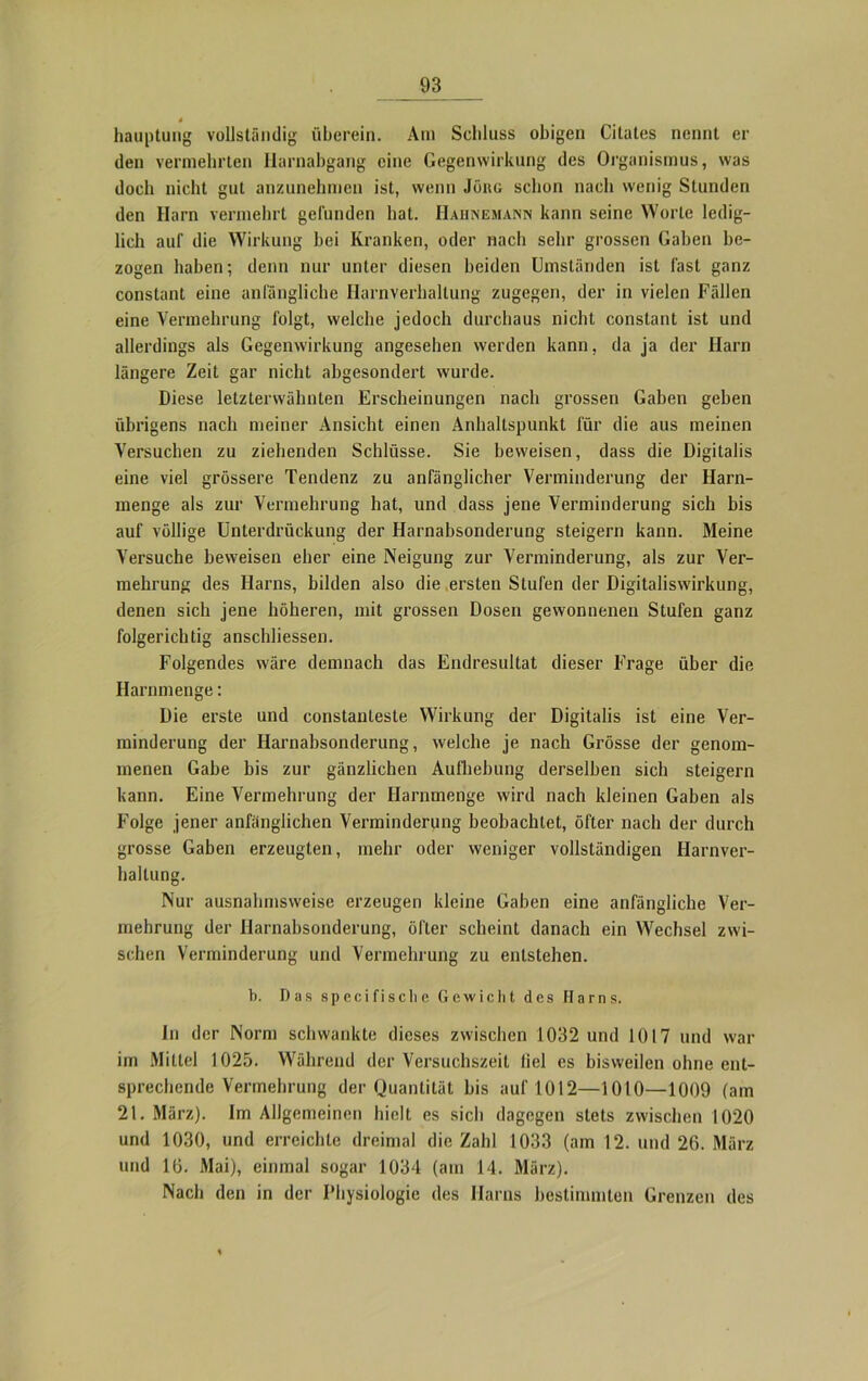 4 hauptung vollständig überein. Am Schluss obigen Citates nennt er den vermehrten Harnabgang eine Gegenwirkung des Organismus, was doch nicht gut anzunehmen ist, wenn Jöhg schon nach wenig Stunden den Harn vermehrt gefunden hat. IIahnemann kann seine Worte ledig- lich auf die Wirkung bei Kranken, oder nach sehr grossen Gaben be- zogen haben; denn nur unter diesen beiden Umständen ist fast ganz constant eine anfängliche Harnverhaltung zugegen, der in vielen Fällen eine Vermehrung folgt, welche jedoch durchaus nicht constant ist und allerdings als Gegenwirkung angesehen werden kann, da ja der Harn längere Zeit gar nicht abgesondert wurde. Diese letzterwähnten Erscheinungen nach grossen Gaben geben übrigens nach meiner Ansicht einen Anhaltspunkt für die aus meinen Versuchen zu ziehenden Schlüsse. Sie beweisen, dass die Digitalis eine viel grössere Tendenz zu anfänglicher Verminderung der Harn- menge als zur Vermehrung hat, und dass jene Verminderung sich bis auf völlige Unterdrückung der Harnabsonderung steigern kann. Meine Versuche beweisen eher eine Neigung zur Verminderung, als zur Ver- mehrung des Harns, bilden also die ersten Stufen der Digitaliswirkung, denen sich jene höheren, mit grossen Dosen gewonnenen Stufen ganz folgerichtig anschliessen. Folgendes wäre demnach das Endresultat dieser Frage über die Harnmenge: Die erste und constanleste Wirkung der Digitalis ist eine Ver- minderung der Harnabsonderung, welche je nach Grösse der genom- menen Gabe bis zur gänzlichen Aufhebung derselben sich steigern kann. Eine Vermehrung der Harnmenge wird nach kleinen Gaben als Folge jener anfänglichen Verminderung beobachtet, öfter nach der durch grosse Gaben erzeugten, mehr oder weniger vollständigen Harnver- haltung. Nur ausnahmsweise erzeugen kleine Gaben eine anfängliche Ver- mehrung der Harnabsonderung, öfter scheint danach ein Wechsel zwi- schen Verminderung und Vermehrung zu entstehen. b. Das speci fische Gewicht des Harns. In der Norm schwankte dieses zwischen 1032 und 1017 und war im Mittel 1025. Während der Versuchszeit liel es bisweilen ohne ent- sprechende Vermehrung der Quantität bis auf 1012—1010—1009 (am 21. März). Im Allgemeinen hielt es sich dagegen stets zwischen 1020 und 1030, und erreichte dreimal die Zahl 1033 (am 12. und 26. März und 16. Mai), einmal sogar 1034 (am 14. März). Nach den in der Physiologie des Harns bestimmten Grenzen des