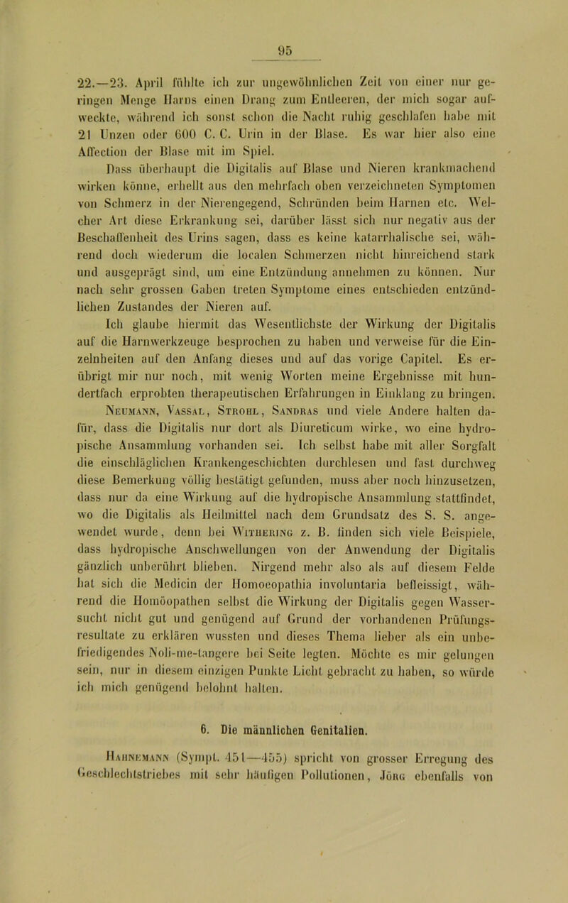U5 22.—23. April fühlte ich zur ungewöhnlichen Zeit von einer nur ge- ringen Menge Harns einen Drang zum Entleeren, der mich sogar auf- weckte, während ich sonst schon die Nacht ruhig geschlafen habe mit 21 Unzen oder 600 C. C. Urin in der Blase. Es war hier also eine Aflection der lllase mit im Spiel. Dass überhaupt die Digitalis auf Blase und Nieren krankmachend wirken könne, erhellt aus den mehrfach oben vcrzeichneten Symptomen von Schmerz in der Nierengegend, Schrunden heim Harnen etc. Wel- cher Art diese Erkrankung sei, darüber lässt sich nur negativ aus der Beschaffenheit des Urins sagen, dass es keine katarrhalische sei, wäh- rend doch wiederum die localen Schmerzen nicht hinreichend stark und ausgeprägt sind, um eine Entzündung annehmen zu können. Nur nach sehr grossen Gaben treten Symptome eines entschieden entzünd- lichen Zustandes der Nieren auf. Ich glaube hiermit das Wesentlichste der Wirkung der Digitalis auf die Harnwerkzeuge besprochen zu haben und verweise für die Ein- zelheiten auf den Anfang dieses und auf das vorige Capitel. Es er- übrigt mir nur noch, mit wenig Worten meine Ergebnisse mit hun- dertfach erprobten therapeutischen Erfahrungen in Einklang zu bringen. Neumann, Vassal, Strohl, Sandras und viele Andere halten da- für, dass die Digitalis nur dort als Diureticum wirke, wo eine hydro- pische Ansammlung vorhanden sei. Ich seihst habe mit aller Sorgfalt die einschläglichen Krankengeschichten durchlesen und fast durchweg diese Bemerkung völlig bestätigt gefunden, muss aber noch hinzusetzen, dass nur da eine Wirkung auf die hydropische Ansammlung stattfindet, wo die Digitalis als Heilmittel nach dem Grundsatz des S. S. ange- wendet wurde, denn hei Withering z. B. linden sich viele Beispiele, dass hydropische Anschwellungen von der Anwendung der Digitalis gänzlich unberührt blieben. Nirgend mehr also als auf diesem Felde hat sich die Medicin der Homoeopathia involuntaria befleissigt, wäh- rend die Homöopathen selbst die Wirkung der Digitalis gegen Wasser- sucht nicht gut und genügend auf Grund der vorhandenen Prüfungs- resultate zu erklären wussten und dieses Thema lieber als ein unbe- friedigendes Noli-mc-tangere bei Seite legten. Möchte es mir gelungen sein, nur in diesem einzigen Punkte Licht gebracht zu haben, so würde ich mich genügend belohnt halten. 6. Die männlichen Genitalien. Haiinemann (Sympt. 451—455J spricht von grosser Erregung des Geschlechlstricbes mit sehr häufigen Pollutionen, .lönu ebenfalls von