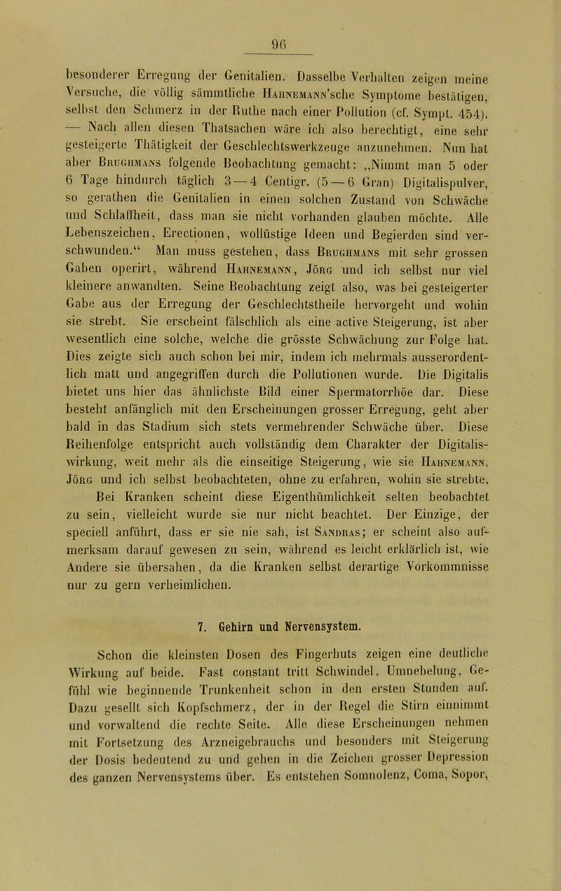 besonderer Erregung der Genitalien. Dasselbe Verhalten zeigen meine Versuche, die völlig sämmtliche IIaiinemann’scIic Symptome bestätigen, selbst den Schmerz in der Ruthe nach einer Pollution (cf. Sympl. 454). — Nach allen diesen Thatsachen wäre ich also berechtigt, eine sehr gesteigerte Thätigkeit der Geschlechtswerkzeuge anzunehmen. Nun hat aber Brugmians folgende Beobachtung gemacht: „Nimmt man 5 oder 6 läge hindurch täglich 3 — 4 Cenligr. (5 — 6 Gran) Digitalispulver, so gerathen die Genitalien in einen solchen Zustand von Schwäche und Schlaffheit, dass man sie nicht vorhanden glauben möchte. Alle Lebenszeichen, Erectionen, wollüstige Ideen und Begierden sind ver- schwunden.“ Man muss gestehen, dass Brughmans mit sehr grossen Gaben operirt, während Hahnemann, Jörg und ich selbst nur viel kleinere anwandten. Seine Beobachtung zeigt also, was bei gesteigerter Gabe aus der Erregung der Geschlechtsteile hervorgeht und wohin sie strebt. Sie erscheint fälschlich als eine active Steigerung, ist aber wesentlich eine solche, welche die grösste Schwächung zur Folge hat. Dies zeigte sich auch schon bei mir, indem ich mehrmals ausserordent- lich matt und angegriffen durch die Pollutionen wurde. Die Digitalis bietet uns hier das ähnlichste Bild einer Spermatorrhöe dar. Diese besteht anfänglich mit den Erscheinungen grosser Erregung, geht aber bald in das Stadium sich stets vermehrender Schwäche über. Diese Reihenfolge entspricht auch vollständig dem Charakter der Digitalis- wirkung, weit mehr als die einseitige Steigerung, wie sie Hahnemann, Jörg und ich selbst beobachteten, ohne zu erfahren, wohin sie strebte. Bei Kranken scheint diese Eigenthümlichkeit selten beobachtet zu sein, vielleicht wurde sie nur nicht beachtet. Der Einzige, der speciell anführt, dass er sie nie sah, ist Sandras; er scheint also auf- merksam darauf gewesen zu sein, während es leicht erklärlich ist, wie Andere sie übersahen, da die Kranken selbst derartige Vorkommnisse nur zu gern verheimlichen. 7. Gehirn und Nervensystem. Schon die kleinsten Dosen des Fingerhuts zeigen eine deutliche Wirkung auf beide. Fast constant tritt Schwindel. Umnebelung, Ge- fühl wie beginnende Trunkenheit schon in den ersten Stunden auf. Dazu gesellt sich Kopfschmerz, der in der Regel die Stirn einnimmt und vorwaltend die rechte Seile. Alle diese Erscheinungen nehmen mit Fortsetzung des Arzneigehrauchs und besonders mit Steigerung der Dosis bedeutend zu und gehen in die Zeichen grosser Depression des ganzen Nervensystems über. Es entstehen Somnolenz, Coma, Sopor,