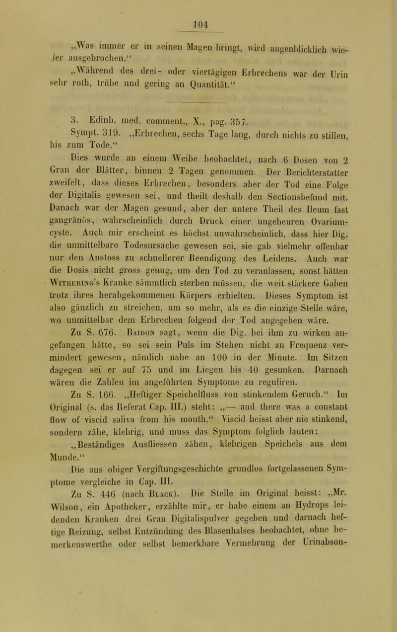 „Was immer er in seinen Magen bringt, wird augenblicklich wie- der ausgebrochen.“ „Während des drei- oder viertägigen Erbrechens war der Urin sehr roll), trübe und gering an Quantität.“ 3. Edinb. med. comment., X., png. 357. Sympt. 319. „Erbrechen, sechs Tage lang, durch nichts zu stillen, bis zum Tode.“ Dies wurde an einem Weibe beobachtet, nach 6 Dosen von 2 Gran der Blätter, binnen 2 Tagen genommen. Der Berichterstatter zweifelt, dass dieses Erbrechen, besonders aber der Tod eine Folge der Digitalis gewesen sei, und theilt deshalb den Sectionsbefund mit. Danach war der Magen gesund, aber der untere Tlicil des lletun fast gangränös, wahrscheinlich durch Druck einer ungeheuren Ovarium- cyste. Auch mir erscheint es höchst unwahrscheinlich, dass hier Dig. die unmittelbare Todesursache gewesen sei, sie gab vielmehr offenbar nur den Ansloss zu schnellerer Beendigung des Leidens. Auch war die Dosis nicht gross genug, um den Tod zu veranlassen, sonst hätten Withering’s Kranke sämmtlich sterben müssen, die weit stärkere Gaben trotz ihres herabgekommenen Körpers erhielten. Dieses Symptom ist also gänzlich zu streichen, um so mehr, als es die einzige Stelle wäre, wo unmittelbar dem Erbrechen folgend der Tod angegeben wäre. Zu S. 676. Baidon sagt, wenn die Dig. bei ihm zu wirken an- gefangen hätte, so sei sein Puls im Stehen nicht an Frequenz ver- mindert gewesen, nämlich nahe an 100 in der Minute. Im Sitzen dagegen sei er auf 75 und im Liegen bis 40 gesunken. Darnach wären die Zahlen im angeführten Symptome zu reguliren. Zu S. 166. „Heftiger Speichelfluss von stinkendem Geruch.“ Im Original (s. das Beferat Cap. III.) steht: „— and there was a constant flow of viscid saliva f'rorn bis mouth.“ Yiscid heisst aber nie stinkend, sondern zähe, klebrig, und muss das Symptom folglich lauten: „Beständiges Auslliessen zähen, klebrigen Speichels aus dem Munde.“ Die aus obiger Vcrgiflungsgeschichte grundlos fortgelassenen Sym- ptome vergleiche in Cap. III. Zu S. 446 (nach Black). Die Stelle im Original heisst: „Mr. Wilson, ein Apotheker, erzählte mir, er habe einem an Hydrops lei- denden Kranken drei Gran Digitalispulver gegeben und darnach hef- tige Reizung, selbst Entzündung des Blasenhalses beobachtet, ohne bc- merkenswerthe oder selbst bemerkbare Vermehrung der Urinabson-