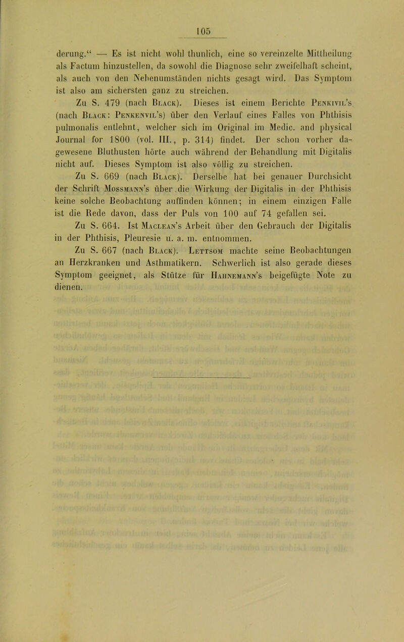 derung.“ — Es ist nicht wohl thunlich, eine so vereinzelte Mittheilung als Factum hinzustellen, da sowohl die Diagnose sehr zweifelhaft scheint, als auch von den Nehenumständen nichts gesagt wird. Das Symptom ist also am sichersten ganz zu streichen. Zu S. 479 (nach Black). Dieses ist einem Berichte Penkivil’s (nach Black: Penkenvil’s) über den Verlauf eines Falles von Phlhisis puhnonalis entlehnt, welcher sich im Original im Medio, and physical Journal for 1800 (vol. III., p. 314) findet. Der schon vorher da- gewesene Bluthusten hörte auch während der Behandlung mit Digitalis nicht auf. Dieses Symptom ist also völlig zu streichen. Zu S. 669 (nach Black). Derselbe hat hei genauer Durchsicht der Schrift Mossman.n’s über.die Wirkung der Digitalis in der Phlhisis keine solche Beobachtung aufflnden können; in einem einzigen Falle ist die Bede davon, dass der Puls von 100 auf 74 gefallen sei. Zu S. 664. Ist Maclean’s Arbeit über den Gebrauch der Digitalis in der Phtbisis, Pleuresie u. a. m. entnommen. Zu S. 667 (nach Black). Lettsom machte seine Beobachtungen an Herzkranken und Asthmatikern. Schwerlich ist also gerade dieses Symptom geeignet, als Stütze für Hahnemann’s beigefügte Note zu dienen.