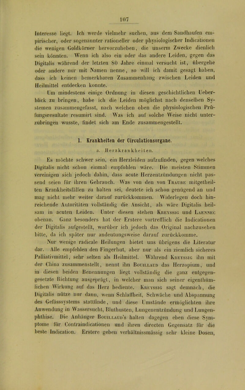 Interesse liegt. Ich werde vielmehr suchen, aus dem Sandhaufen em- pirischer, oder sogenannter rationeller oder physiologischer Indicationen die wenigen Goldkörner hervorzuheben, die unserm Zwecke dienlich sein könnten. Wenn ich also ein oder das andere Leiden, gegen das Digitalis während der letzten SO Jahre einmal versucht ist, übergehe oder andere nur mit Namen nenne, so will ich damit gesagt haben, dass ich keinen bemerkbaren Zusammenhang zwischen Leiden und Heilmittel entdecken konnte. Um mindestens einige Ordnung in diesen geschichtlichen Ueber- blick zu bringen, habe ich die Leiden möglichst nach denselben Sy- stemen zusammengefasst, nach welchen oben die physiologischen Prü- fungsresultate resumirl sind. Was ich auf solche Weise nicht unter- zubringen wusste, findet sich am Ende zusammengestellt. 1. Krankheiten der Circulationsorgane. a. Herzkrankheiten. Es möchte schwer sein, ein Herzleiden aufzufinden, gegen welches Digitalis nicht schon einmal empfohlen wäre. Die meisten Stimmen vereinigen sich jedoch dahin, dass acute Herzentzündungen nicht pas- send seien für ihren Gebrauch. Was von den von Traube mitgelheil- ten Krankheitsfällen zu halten sei, deutete ich schon genügend an und mag nicht mehr weiter darauf zurückkommen. Widerlegen doch hin- reichende Autoritäten vollständig die Ansicht, als wäre Digitalis heil- sam in acuten Leiden. Unter diesen stehen Kreyssig und Laennec obenan. Ganz besonders hat der Erstere vortrefflich die Indicationen der Digitalis aufgestellt, worüber ich jedoch das Original nachzusehen bitte, da ich später nur andeutungsweise darauf zurückkomme. Nur wenige radicale Heilungen bietet uns übrigens die Literatur dar. Alle empfehlen den Fingerhut, aber nur als ein ziemlich sicheres Palliativmittel, sehr selten als Heilmittel. Während Kreyssig ihn mit der China zusammenstellt, nennt ihn Bouillau» das Ilerzopium, und in diesen beiden Benennungen liegt vollständig die ganz entgegen- gesetzte Bichtung ausgeprägt, in welcher man sich seiner eigenlhüm- lichen Wirkung auf das Herz bediente. Kreyssig sagt demnach, die Digitalis nütze nur dann, wenn Schlaffheit, Schwäche und Abspannung des Gefasssystems stattfinde, und diese Umstände ermöglichten ihre Anwendung in Wassersucht, Bluthusten, Lungenentzündung und Lungen- phthise. Die Anhänger Bouiu.au»’s halten dagegen eben diese Sym- ptome für Contraindicationen und ihren dirccton Gegensatz für die beste Indication. Erstere geben verhältnissinässig sehr kleine Dosen,