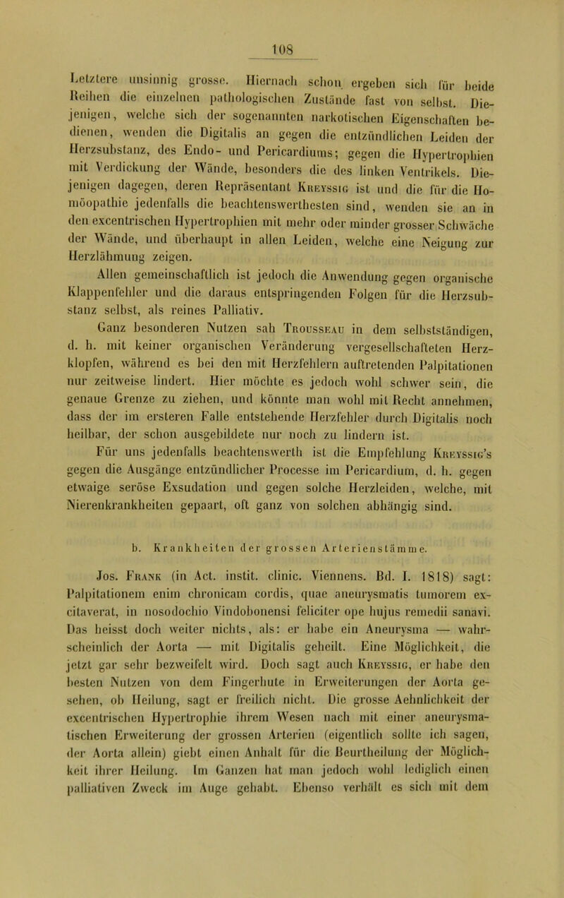 Letztere unsinnig grosse. Hiernach schon, ergeben sich für beide Reihen die einzelnen pathologischen Zustände fast von seihst. Die- jenigen, welche sich der sogenannten narkotischen Eigenschaften be- dienen, wenden die Digitalis an gegen die entzündlichen Leiden der Herzsubstanz, des Endo- und Pericardiums; gegen die Hypertrophien mit Verdickung der Wände, besonders die des linken Ventrikels. Die- jenigen dagegen, deren Repräsentant Kreyssig ist und die für die Ho- möopathie jedenfalls die beachtenswertesten sind, wenden sie an in den excentrischen Hypertrophien mit mehr oder minder grosser Schwäche der Wände, und überhaupt in allen Leiden, welche eine Neigung zur Herzlähmung zeigen. Allen gemeinschaftlich ist jedoch die Anwendung gegen organische Klappenfehler und die daraus entspringenden Folgen für die Herzsub- stanz selbst, als reines Palliativ. Ganz besonderen Nutzen sah Trousseau in dem selbstständigen, d. h. mit keiner organischen Veränderung vergesellschafteten Herz- klopfen, während es hei den mit Herzfehlern auftretenden Palpitationen nur zeitweise lindert. Hier möchte es jedoch wohl schwer sein, die genaue Grenze zu ziehen, und könnte man wohl mit Recht annehmen, dass der im ersteren Falle entstehende Herzfehler durch Digitalis noch heilbar, der schon ausgebildete nur noch zu lindern ist. Für uns jedenfalls beachtenswert!! ist die Empfehlung Ivreyssig’s gegen die Ausgänge entzündlicher Processe im Pericardium, d. h. gegen etwaige seröse Exsudation und gegen solche Herzleiden, welche, mit Nierenkrankheiten gepaart, oft ganz von solchen abhängig sind. b. Krankheiten der grossen Arterienstämme. Jos. Frank (in Act. instit. clinic. Viennens. Bd. I. 1818) sagt: Paipitationem enirn chronicam cordis, quae aneurysmatis tmnorem ex- citaverat, in nosodochio Vindohonensi feliciter ope hujus remedii sanavi. Das heisst doch weiter nichts, als: er habe ein Aneurysma — wahr- scheinlich der Aorta — mit Digitalis geheilt. Eine Möglichkeit, die jetzt gar sehr bezweifelt wird. Doch sagt auch Kreyssig, er habe den besten Nutzen von dem Fingerhute in Erweiterungen der Aorta ge- sehen, oh Heilung, sagt er freilich nicht. Die grosse Aehnlichkeit der excentrischen Hypertrophie ihrem Wesen nach mit einer aneurysma- tischen Erweiterung der grossen Arterien (eigentlich sollte ich sagen, der Aorta allein) giebt einen Anhalt für die Beurtheilung der Möglich- keit ihrer Heilung. Im Ganzen hat man jedoch wohl lediglich einen palliativen Zweck im Auge gehabt. Ebenso verhält cs sich mit dem