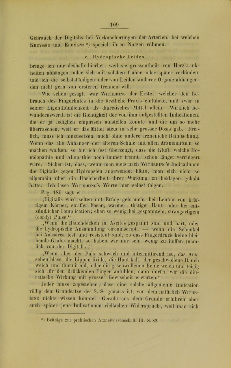 Gebrauch der Digitalis bei Verknöcherungen der Arterien, bei welchen Kreyssig und Eiidmann*) spcciell ihren Nutzen rühmen. e. Hytlropische Leiden bringe ich nur deshalb hierher, weil sie grossentheils von Herzkrank- heiten abhängen, oder sich mit solchen früher oder später verbinden, und ich die selbstständigen oder von Leiden anderer Organe abhängen- den nicht gern von ersteren trennen will. Wie schon gesagt, war Withering der Erste, welcher den Ge- brauch des Fingerhules in die ärztliche Praxis einführte, und zwar in seiner Eigentümlichkeit als diuretisches Mittel allein. Wirklich he- wundernswerth ist die Richtigkeit der von ihm aufgestellten Indicationen, die er ja lediglich empirisch aufstellen konnte und die um so mehr überraschen, weil er das Mittel stets in sehr grosser Dosis gab. Frei- lich, muss ich hinzusetzen, auch ohne andere arzneiliche Beimischung. Wenn das alle Anhänger der älteren Schule mit allen Arzneimitteln so machen wollten, so hin ich fest überzeugt, dass die Kluft, welche Ho- möopathie und Allopathie noch immer trennt,’ schon längst verringert wäre. Sicher ist, dass, wenn man stets nach Withering’s Indicationen die Digitalis gegen Hydropsien angewendet hätte, man sich nicht so allgemein über die Unsicherheit ihrer Wirkung zu beklagen gehabt hätte. Ich lasse Witheriing’s Worte hier seihst folgen. Pag. 189 sagt er: „Digitalis wird seilen mit Erfolg gebraucht hei Leuten von kräf- tigem Körper, straffer Faser, warmer, thätiger Haut, oder hei ent- zündlicher Complication; eben so wenig bei gespanntem, strangarligem (cordy) Pulse.“ „Wenn die Bauchdecken im Ascites gespannt sind und hart, oder die hydropische Ansammlung circumscript, — wenn die Schenkel hei Anasarca fest und resistent sind, so dass Fingerdruck keine blei- bende Grube macht, so haben wir nur sehr wenig zu hoffen (näm- lich von der Digitalis).“ „Wenn aber der Puls schwach und inlermittirend ist, das Aus- sehen blass, die Lippen livide, die Haut kalt, der geschwollene Bauch weich und lluctuirend, oder die geschwollenen Beine weich und teigig sich für den drückenden Finger anfühlen, dann dürfen wir die diu- retische Wirkung mit grosser Gewissheit erwarten.“ Jeder muss zugestehen, dass eine solche allgemeine Indiralion völlig dem Grundsätze des S. S. gemäss ist, von dem natürlich Withe- ring nichts wissen konnte. Gerade aus dem Grunde erfuhren aber auch später jene Indicationen vielfachen Widerspruch, weil man sich *) Beiträge zur praktischen Arzneiwissenschaft. 111. S. 82.
