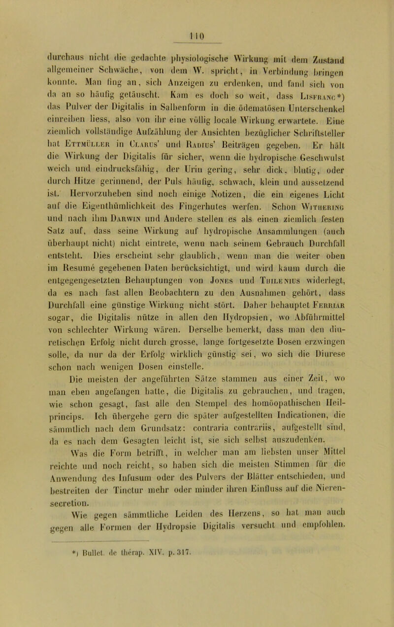 durchaus nicht die gedachte physiologische Wirkung mit dem Zustand allgemeiner Schwäche, von dem W. spricht, in Verbindung bringen konnte. Man ling an, sich Anzeigen zu erdenken, und fand sich von da an so häufig gelauscht. Kam es doch so weit, dass Lisfranc*) das Pulver der Digitalis in Salben form in die ödematösen Unterschenkel einreihen liess, also von ihr eine völlig locale Wirkung erwartete. Eine ziemlich vollständige Aufzählung der Ansichten bezüglicher Schriftsteller hat Ettmüller in Glarus’ und Radius’ Beiträgen gegeben. Er hält die Wirkung der Digitalis lür sicher, wenn die hydropische Geschwulst weich und eindrucksfähig, der Urin gering, sehr dick, blutig, oder durch Hitze gerinnend, der Puls häufig, schwach, klein und aussetzend ist. Hervorzuheben sind noch einige Notizen, die ein eigenes Licht auf die Eigenthümlichkeit des Fingerhutes werfen. Schon Witiiering und nach ihm Darwin und Andere stellen es als einen ziemlich festen Salz auf, dass seine Wirkung auf hydropische Ansammlungen (auch überhaupt nicht) nicht eintrete, wenn nach seinem Gebrauch Durchfall entsteht. Dies erscheint sehr glaublich, wenn man die weiter oben im Resume gegebenen Daten berücksichtigt, und wird kaum durch die entgegengesetzten Behauptungen von Jones und Thilenius widerlegt, da es nach fast allen Beobachtern zu den Ausnahmen gehört, dass Durchfall eine günstige Wirkung nicht stört. Daher behauptet Feiiriar sogar, die Digitalis nütze in allen den Hydropsien, wo Abführmittel von schlechter Wirkung wären. Derselbe bemerkt, dass man den diu- retischcn Erfolg nicht durch grosse, lange fortgesetzte Dosen erzwingen solle, da nur da der Erfolg wirklich günstig sei, wo sich die Diurese schon nach wenigen Dosen einstelle. Die meisten der angeführten Sätze stammen aus einer Zeit, wo man eben angefangen hatte, die Digitalis zu gebrauchen, und tragen, wie schon gesagt, fast alle den Stempel des homöopathischen Ileil- princips. Ich übergehe gern die später aufgestellten Indicationen, die sämmtlieh nach dem Grundsatz: contraria contrariis, aufgestellt sind, da es nach dem Gesagten leicht ist, sie sich seihst auszudenken. Was die Form betrifft, in welcher man am liebsten unser Mittel reichte und noch reicht, so haben sich die meisten Stimmen für die Anwendung des Infusuin oder des Pulvers der Blätter entschieden, und bestreiten der Tinctur mehr oder minder ihren Einfluss auf die Nieren- secretion. Wie gegen sämmllichc Leiden des Herzens, so hat man auch gegen alle Formen der Hydropsie Digitalis versucht und empfohlen. *1 Bullet. <lc llierap. XIV. p. 317.