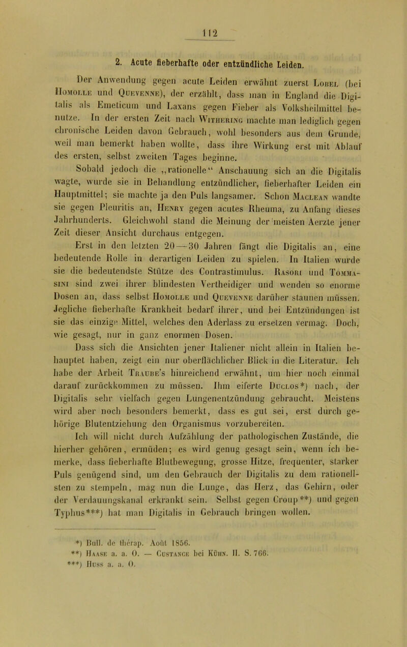 2. Acute fieberhafte oder entzündliche Leiden. Her Anwendung gegen acute Leiden erwähnt zuerst Lobel (hei Homolle und Quevenne), der erzählt, dass man in England die Digi- talis als Emelicum und Laxans gegen Fieber als Volksheihniltel be- nutze. In der ersten Zeit nach Withering machte man lediglich gegen chronische Leiden davon Gebrauch, wohl besonders aus dem Grunde, weil man bemerkt haben wollte, dass ihre Wirkung erst mit Ablauf iles ersten, seihst zweiten Tages beginne. Sobald jedoch die „rationelle“ Anschauung sich an die Digitalis wagte, wurde sie in Behandlung entzündlicher, fieberhafter Leiden ein Hauptmittel; sie machte ja den Puls langsamer. Schon Maclean wandte sie gegen Pleuritis an, Henry gegen acutes Rheuma, zu Anfang dieses Jahrhunderts. Gleichwohl stand die Meinung der meisten Aerzle jener Zeit dieser Ansicht durchaus entgegen. Erst in den letzten 20 — 30 Jahren Hingt die Digitalis an, eine bedeutende Rolle in derartigen Leiden zu spielen. In Italien wurde sie die bedeutendste Stütze des Contrastimulus. Rasori und Tomma- sini sind zwei ihrer blindesten Vertheidiger und wenden so enorme Dosen an, dass selbst Homolle und Quevenne darüber staunen müssen. Jegliche fieberhafte Krankheit bedarf ihrer, und hei Entzündungen ist sie das einzige Mittel, welches den Aderlass zu ersetzen vermag. Doch, wie gesagt, nur in ganz enormen Dosen. Dass sich die Ansichten jener Italiener nicht allein in Italien be- hauptet haben, zeigt ein nur oberflächlicher Blick in die Literatur. Ich habe der Arbeit Traube’s hinreichend erwähnt, um hier noch einmal darauf zurückkommen zu müssen. Ihm eiferte Duclos*) nach, der Digitalis sehr vielfach gegen Lungenentzündung gebraucht. Meistens wird aber noch besonders bemerkt, dass cs gut sei, erst durch ge- hörige Blutentziehung den Organismus vorzubereiten. Ich will nicht durch Aufzählung der pathologischen Zustände, die hierher gehören, ermüden; es wird genug gesagt sein, wenn ich be- merke, dass fieberhafte Blutbewegung, grosse Hitze, frequenter, starker Puls genügend sind, um den Gebrauch der Digitalis zu dem rationell- sten zu stempeln, mag nun die Lunge, das Herz, das Gehirn, oder der Verdauungskanal erkrankt sein. Seihst gegen Croup **) und gegen Typhus***) hat man Digitalis in Gebrauch bringen wollen. *) Bull, de tlierap. Aoi'il 1856. **) Baase a. a. 0. — Custance bei Kühn. 11. S. 766. ***) Buss a. a. 0.