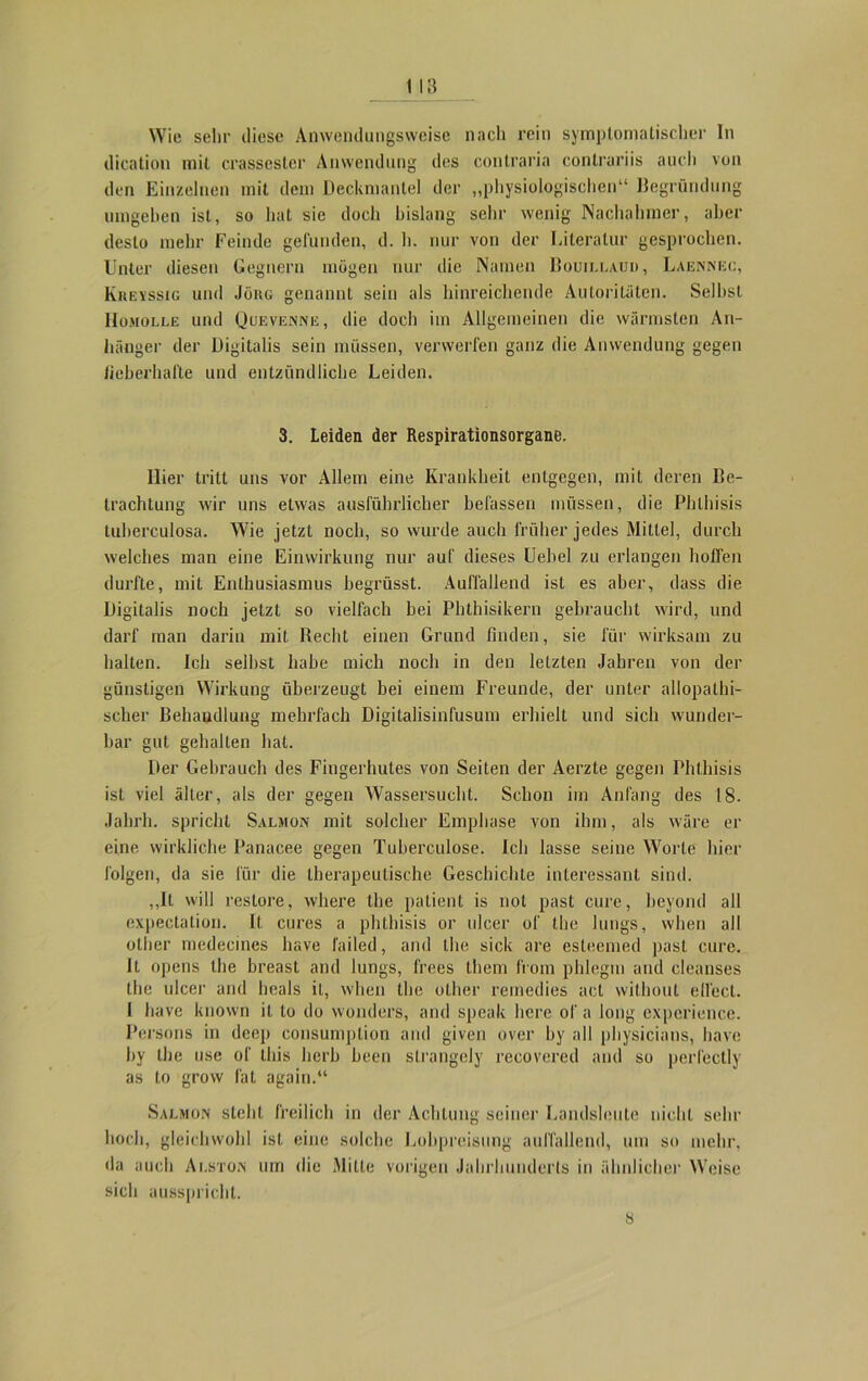 Wie sehr diese Anwendungsweise nach rein symptomatischer In dication mit crassester Anwendung des contrario contrariis auch von den Einzelnen mit dem Deckmantel der „physiologischen“ Begründung umgehen ist, so hat sie doch bislang sehr wenig Nachahmer, aber desto mehr Feinde gefunden, d. h. nur von der Literatur gesprochen. Unter diesen Gegnern mögen nur die Namen Bouillauu, Laennec, Kreyssig und Jörg genannt sein als hinreichende Autoritäten. Selbst Homolle und Qcevenne, die doch im Allgemeinen die wärmsten An- hänger der Digitalis sein müssen, verwerfen ganz die Anwendung gegen fieberhafte und entzündliche Leiden. 3. Leiden der Respirationsorgane. liier tritt uns vor Allem eine Krankheit entgegen, mit deren Be- trachtung wir uns etwas ausführlicher befassen müssen, die Pblhisis tuberculosa. Wie jetzt noch, so wurde auch früher jedes Mittel, durch welches man eine Einwirkung nur auf dieses Uebel zu erlangen hoffen durfte, mit Enthusiasmus begrüsst. Auffallend ist es aber, dass die Digitalis noch jetzt so vielfach bei Phthisikern gebraucht wird, und darf man darin mit Recht einen Grund finden, sie für wirksam zu halten. Ich seihst habe mich noch in den letzten Jahren von der günstigen Wirkung überzeugt bei einem Freunde, der unter allopathi- scher Behandlung mehrfach Digitalisinfusum erhielt und sich wunder- bar gut gehalten hat. Der Gebrauch des Fingerhutes von Seiten der Aerzle gegen Phthisis ist viel älter, als der gegen Wassersucht. Schon im Anfang des 18. Jahrh. spricht Salmon mit solcher Emphase von ihm, als wäre er eine wirkliche Panacee gegen Tuberculose. Ich lasse seine Worte hier folgen, da sie für die therapeutische Geschichte interessant sind. ,,Il will restore, where the patient is not past eure, beyond all expectation. It. eures a phthisis or ulcer of the lutigs, when all other medecines liave l’ailed, and the sick are esteemed past eure. It opens the breast and lungs, frees them from phlegm and cleanses the ulcer and heals it, when the other remedies act without elfect. I have luiown it to do wonders, and speak here of a long expcrience. Persons in deep consumption and given over by all physicians, have by the use of lliis herb beeil slrangely recovered and so perfectly as to grow lät again.“ Salmon steht freilich in der Achtung seiner Landsleute nicht sehr hoch, gleichwohl ist eine solche Lobpreisung auffallend, um so mehr, da auch Alston um die Mitte vorigen Jahrhunderts in ähnlicher Weise sich ausspricht. 8