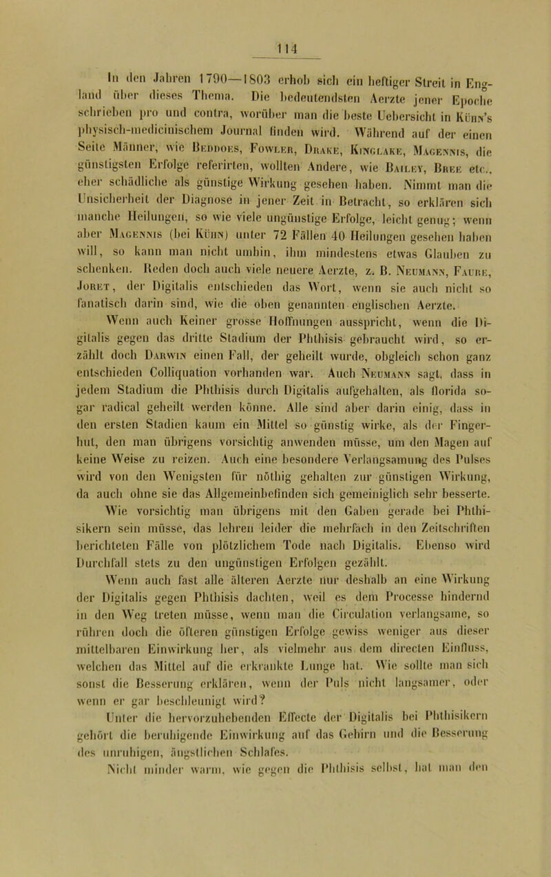 In den Jahren 1790—1803 erhob »ich du heftiger Streit in Eng- land über dieses Thema. Die bedeutendsten Aerzte jener Epoche schrieben pro und contra, worüber man die beste Uebersicht in Kürn’s physisch-medieinischem Journal linden wird. Während auf der einen Seite Männer, wie Beddoes, Fowler, Drake, Kiitolake, Maoemms, die günstigsten Erfolge referirten, wollten Andere, wie Bailky, Bree etc., eher schädliche als günstige Wirkung gesehen haben. Nimmt man die Unsicherheit der Diagnose in jener Zeit in Betracht, so erklären sich manche Heilungen, sowie viele ungünstige Erfolge, leicht genug; wenn aber Magennis (hei Küiin) unter 72 Fällen 40 Heilungen gesehen haben will, so kann man nicht umhin, ihm mindestens etwas Glauben zu schenken. Reden doch auch viele neuere Aerzte, z. B. Neumann, Faure, Joret, der Digitalis entschieden das Wort, wenn sie auch nicht so fanatisch darin sind, wie die oben genannten englischen Aerzte. Wenn auch Keiner grosse Hoffnungen ausspricht, wenn die Di- gitalis gegen das dritte Stadium der Phthisis gebraucht wird, so er- zählt doch Darwin einen Fall, der geheilt wurde, obgleich schon ganz entschieden Colliquation vorhanden war. Auch Neumann sagt, dass in jedem Stadium die Phthisis durch Digitalis aufgehalten, als florida so- gar radical geheilt werden könne. Alle sind aber darin einig, dass in den ersten Stadien kaum ein Mittel so günstig wirke, als der Finger- hut, den man übrigens vorsichtig anwenden müsse, um den Magen auf keine Weise zu reizen. Auch eine besondere Verlangsamung des Pulses wird von den Wenigsten für nöthig gehalten zur günstigen Wirkung, da auch ohne sie das Allgemeinbefinden sich gemeiniglich sehr besserte. Wie vorsichtig man übrigens mit den Gaben gerade bei Phthi- sikern sein müsse, das lehren leider die mehrfach in den Zeitschriften berichteten Fälle von plötzlichem Tode nach Digitalis. Ebenso wird Durchfall stets zu den ungünstigen Erfolgen gezählt. Wenn auch fast alle älteren Aerzte nur deshalb an eine Wirkung der Digitalis gegen Phthisis dachten, weil es dem Processe hindernd in den Weg treten müsse, wenn man die Circulalion verlangsame, so rühren doch die öfteren günstigen Erfolge gewiss weniger aus dieser mittelbaren Einwirkung her, als vielmehr aus dem directen Einfluss, welchen das Mittel auf die erkrankte Einige hat. Wie sollte man sich sonst die Besserung erklären, wenn der Puls nicht langsamer, oder wenn er gar beschleunigt wird? Unter die hervorzuhebenden Effecte der Digitalis hei Phthisikern gehört die beruhigende Einwirkung auf das Gehirn und die Besserung des unruhigen, ängstlichen Schlafes. Nicht minder warm, wie gegen die Phthisis seihst, hat man den