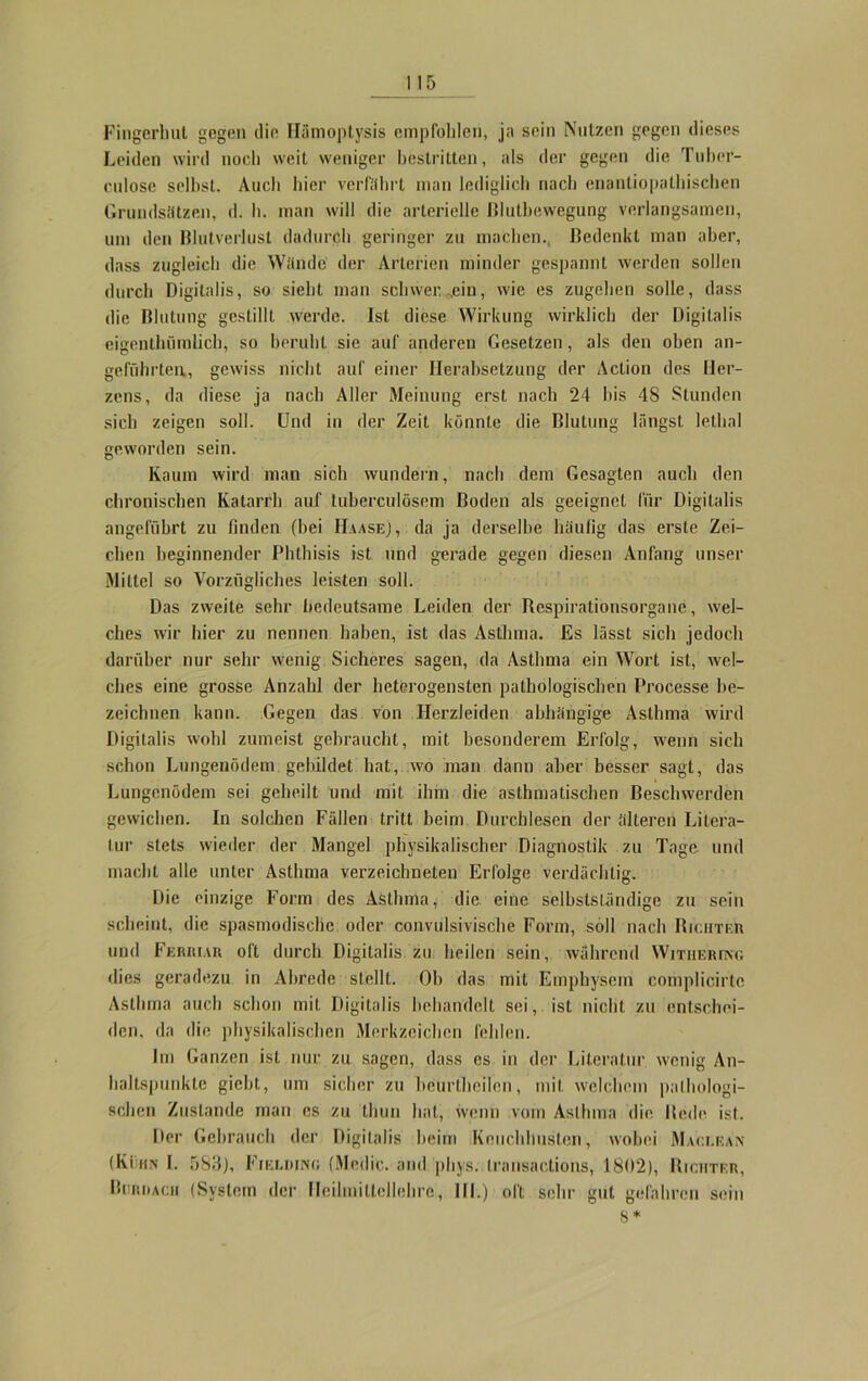 Fingerliul gegen die ITämoptysis empfohlen, ja sein Nutzen gegen dieses Leiden wird noch weit weniger bestritten, als der gegen die Tuber- culose selbst. Auch hier verfahrt man lediglich nach enantiopalhischen Grundsätzen, d. h. man will die arterielle ßluthewegung verlangsamen, um den Blutverlust dadurch geringer zu machen., Bedenkt man aber, dass zugleich die Wände der Arterien minder gespannt werden sollen durch Digitalis, so sieht man schwer.,,ein, wie es zugehen solle, dass die Blutung gestillt werde. Ist diese Wirkung wirklich der Digitalis eigentlnimlich, so beruht sie auf anderen Gesetzen, als den oben an- geführten,, gewiss nicht auf einer Herabsetzung der Action des Her- zens, da diese ja nach Aller Meinung erst nach 24 bis 48 Stunden sich zeigen soll. Und in der Zeit könnte die Blutung längst lelhal geworden sein. Kaum wird man sich wundern, nach dem Gesagten auch den chronischen Katarrh auf tuberculösem Boden als geeignet für Digitalis angeführt zu finden (bei Haase), da ja derselbe häufig das erste Zei- chen beginnender Phthisis ist und gerade gegen diesen Anfang unser Mittel so Vorzügliches leisten soll. Das zweite sehr bedeutsame Leiden der Respirationsorgane, wel- ches wir hier zu nennen haben, ist das Asthma. Es lässt sich jedoch darüber nur sehr wenig Sicheres sagen, da Asthma ein Wort ist, wel- ches eine grosse Anzahl der heterogensten pathologischen Processe be- zeichnen kann. Gegen das von Herzleiden abhängige Asthma wird Digitalis wohl zumeist gebraucht, mit besonderem Erfolg, wenn sich schon Lungenödem gebildet hat, wo man dann aber besser sagt, das Lungenödem sei geheilt und mit ihm die asthmatischen Beschwerden gewichen. In solchen Fällen tritt beim Durchlesen der älteren Litera- tur stets wieder der Mangel physikalischer Diagnostik zu Tage und macht alle unter Asthma verzeichneten Erfolge verdächtig. Die einzige Form des Asthma, die eine selbstständige zu sein scheint, die spasmodische oder convulsivische Form, soll nach Richter und Ferriar oft durch Digitalis zu heilen sein, während Withering dies geradezu in Abrede stellt. Ob das mit Emphysem complicirtc Asthma auch schon mit Digitalis behandelt sei, ist nicht zu entschei- den. da die physikalischen Merkzeichen fehlen. Im Ganzen ist nur zu sagen, dass es in der Literatur wenig An- haltspunkte giebt, um sicher zu bcurtheilen, mit welchem pathologi- schen Zustande man cs zu tlmn hat, wenn vom Asthma die Bede ist. Der Gebrauch der Digitalis heim Keuchhusten, wobei Maclean (Kühn I. 583), Fielding (Medic. and pliys. Iransactions, 1802), Richter, Burrach (System der Ilcilmiltellehre, III.) oft sehr gut gefahren sein 8*