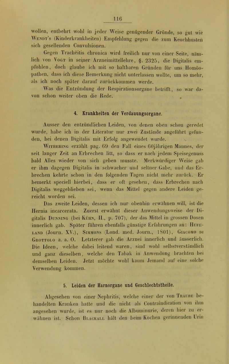 wollen, entbehrt wohl in jeder Weise genügender Gründe, so gut wie Wendt’s (Kinderkrankheiten) Empfehlung gegen die zum Keuchhusten sich gesellenden Convulsioncn. Gegen Tracheitis chronica wird freilich nur von einer Seite, näm- lich von Vogt in seiner Arzneimittellehre, §. 2325, die Digitalis em- pfohlen, doch glaube ich mit so haltbaren Gründen für uns Homöo- pathen, dass ich diese Bemerkung nicht unterlassen wollte, um so mehr, als ich noch später darauf zurückkommen werde. Was die Entzündung der Respirationsorgane betrifft, so war da- von schon weiter oben die Rede. 4. Krankheiten der Verdauungsorgane. Ausser den entzündlichen Leiden, von denen oben schon geredet wurde, habe ich in der Literatur nur zwei Zustände angeführt gefun- den, bei denen Digitalis mit Erfolg angewendet wurde. Withering erzählt pag. 69 den Fall eines 60jährigen Mannes, der seit langer Zeit an Erbrechen litt, so dass er nach jedem Speisegenuss bald Alles wieder von sich geben musste. Merkwürdiger Weise gab er ihm dagegen Digitalis in schwacher und seltner Gabe, und das Er- brechen kehrte schon in den folgenden Tagen nicht mehr zurück. Er bemerkt speciell hierbei, dass er oft gesehen, dass Erbrechen nach Digitalis weggeblicben sei, wenn das Mittel gegen andere Leiden ge- reicht worden sei. Das zweite Leiden, dessen ich nur obenhin erwähnen will, ist die Ilernia incarcerata. Zuerst erwähnt dieser Anwendungsweise der Di- gitalis Dunning (hei Kühn, II., p. 707), der das Mittel in grossen Dosen innerlich gab. Später führen ebenfalls günstige Erfahrungen an: Hufe- land (Journ. XV.), Simsions (Lond. med. Journ., 1 SOI), Giacomo di Grottolo a. a. 0. Letzterer gab die Arznei innerlich und äusserlich. Die Ideen, welche dabei leitend waren, sind wohl selbstverständlich und ganz dieselben, welche den Tabak in Anwendung brachten hei demselben Leiden. Jetzt möchte wohl kaum Jemand auf eine solche Verwendung kommen. 5. Leiden der Harnorgane und Geschlechtstheile. Abgesehen von einer Nephritis, welche einer der von Traube be- handelten Kranken hatte und die nicht als Contraindication von ihm angesehen wurde, ist es nur noch die Albuminurie, deren hier zu er- wähnen ist. Schon Blackall hält den beim Kochen gerinnenden Urin