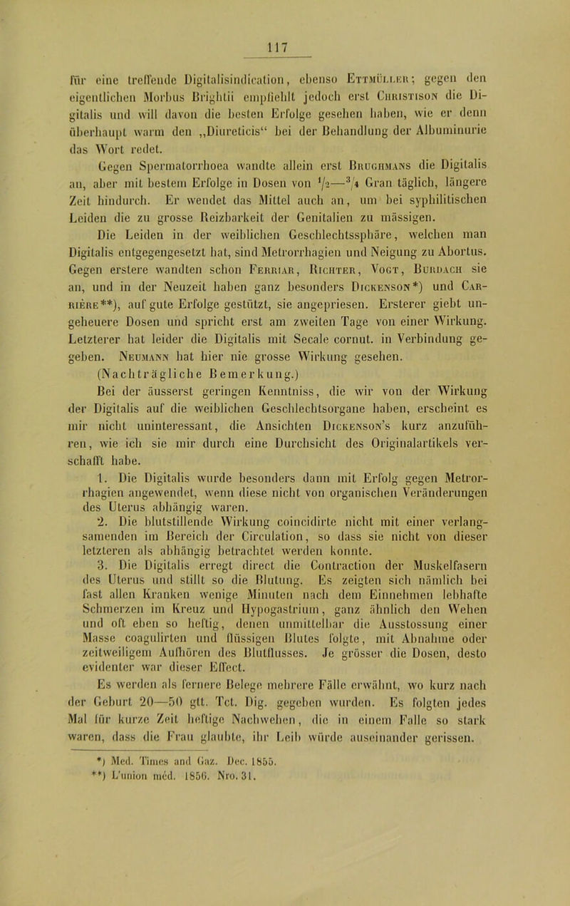 Tür eine treffende Digitalisindicalion, ebenso Ettmüller; gegen den eigentlichen Morbus Brightii empfiehlt jedoch erst Chiustison die Di- gitalis und will davon die besten Erfolge gesehen haben, wie er denn überhaupt warm den „Diureticis“ bei der Behandlung der Albuminurie das Wort redet. Gegen Spcrmalorrhoea wandte allein erst Brughmans die Digitalis an, aber mit bestem Erfolge in Dosen von —3/1 Gran täglich, längere Zeit hindurch. Er wendet das Mittel auch an, um hei syphilitischen Leiden die zu grosse Reizbarkeit der Genitalien zu massigen. Die Leiden in der weiblichen Geschlechtssphäre, welchen man Digitalis entgegengesetzt hat, sind Metrorrhagien und Neigung zu Aborlus. Gegen erstere wandten schon Ferriar, Richter, Vogt, Burüach sie an, und in der Neuzeit haben ganz besonders Dickenson*) und Car- riere **), auf gute Erfolge gestützt, sie angepriesen. Ersterer giebt un- geheuere Dosen und spricht erst am zweiten Tage von einer Wirkung. Letzterer hat leider die Digitalis mit Secale cornut. in Verbindung ge- geben. Nedmann hat hier nie grosse Wirkung gesehen. (Nachträgliche Bemerkung.) Bei der äusserst geringen Kenntniss, die wir von der Wirkung der Digitalis auf die weiblichen Geschlechtsorgane haben, erscheint es mir nicht uninteressant, die Ansichten Dickenson’s kurz anzufüh- ren, wie ich sie mir durch eine Durchsicht des Originalartikels ver- schallt habe. 1. Die Digitalis wurde besonders dann mit Erfolg gegen Metror- rhagien angewendet, wenn diese nicht von organischen Veränderungen des Uterus abhängig waren. 2. Die blutstillende Wirkung coincidirte nicht mit einer verlang- samenden im Bereich der Circulation, so dass sie nicht von dieser letzteren als abhängig betrachtet werden konnte. 3. Die Digitalis erregt direct die Contraction der Muskelfasern des Uterus und stillt so die Blutung. Es zeigten sich nämlich bei fast allen Kranken wenige Minuten nach dem Einnehmen lebhafte Schmerzen im Kreuz und Hypogastrium, ganz ähnlich den Wehen und oft eben so heftig, denen unmittelbar die Ausstossung einer Masse coagulirten und flüssigen Blutes folgte, mit Abnahme oder zeitweiligem Aulhören des Blutflusses. Je grösser die Dosen, desto evidenter war dieser Effect. Es werden als fernere Belege mehrere Fälle erwähnt, wo kurz nach der Gehurt 20—50 gtt. Tct. Dig. gegeben wurden. Es folgten jedes Mal für kurze Zeit heftige Nachwehen, die in einem Falle so stark waren, dass die Frau glaubte, ihr Leih würde auseinander gerissen. *) Med. Times and Gaz. Oec. 1855. **) L’union ined. 1856. Nro. 31.