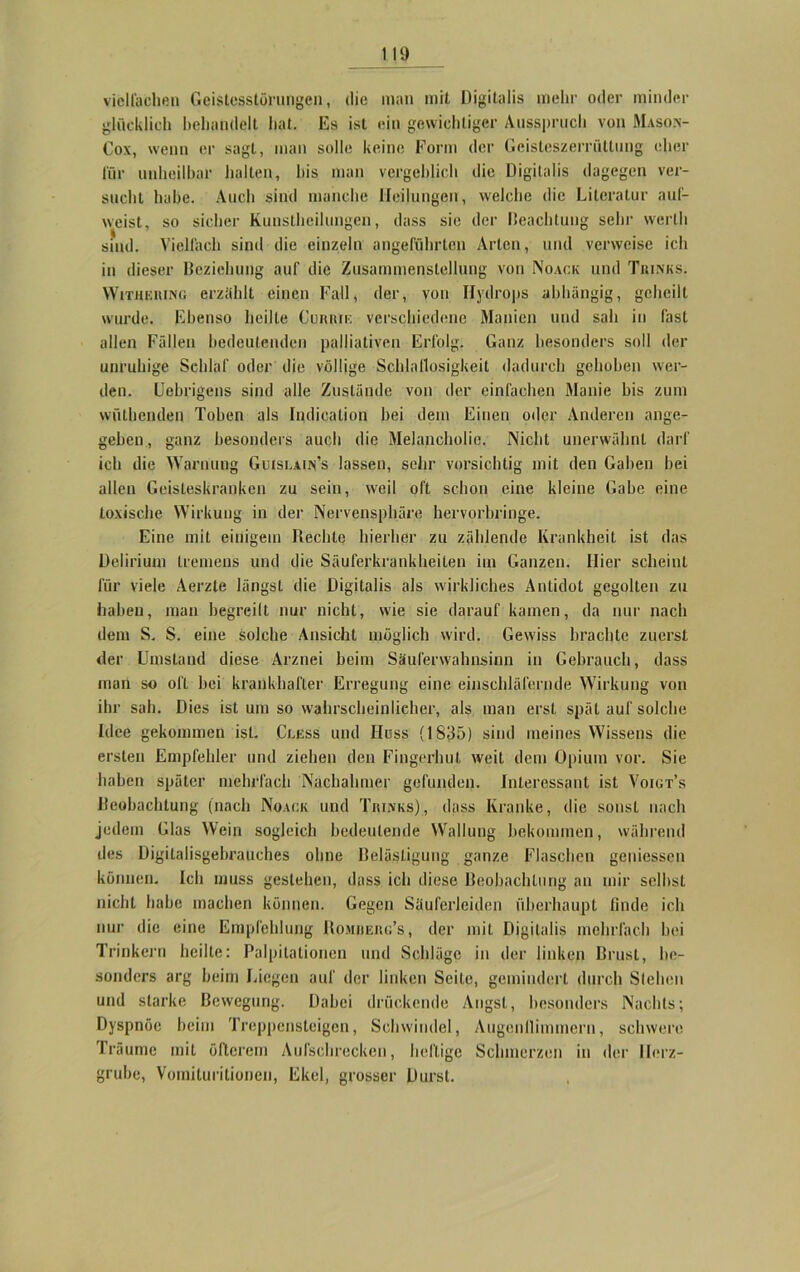 vielfachen Geistesstörungen, die man mit Digitalis mehr oder minder glücklich behandelt hat. Es ist ein gewichtiger Ausspruch von Maso.n- Cox, wenn er sagt, man solle keine Form der Geisteszerrüllung eher für unheilbar halten, bis man vergeblich die Digitalis dagegen ver- sucht habe. Auch sind manche Heilungen, welche die Literatur auf- weist, so sicher Kunstheilungen, dass sie der Hcachtung sehr werth sind. Vielfach sind die einzeln angeführten Arten, und verweise ich in dieser Beziehung auf die Zusammenstellung von Noack und Tjunks. WiTUEiUNß erzählt einen Fall, der, von Hydrops abhängig, geheilt wurde. Ebenso heilte Cuiuiik verschiedene Manien und sah in fast allen Fällen bedeutenden palliativen Erfolg. Ganz besonders soll der unruhige Schlaf oder die völlige Schlaflosigkeit dadurch gehoben wer- den. Uebrigens sind alle Zustände von der einfachen Manie bis zum wölbenden Toben als Indication hei dem Einen oder Anderen ange- geben, ganz besonders auch die Melancholie. Nicht unerwähnt darf ich die Warnung Guislain’s lassen, sehr vorsichtig mit den Gaben bei allen Geisteskranken zu sein, weil oft schon eine kleine Gabe eine toxische Wirkung in der Nervensphäre hervorbringe. Eine mit einigem Hechle hierher zu zählende Krankheit ist das Delirium tremens und die Säuferkrankheiten im Ganzen. Hier scheint für viele Aerzle längst die Digitalis als wirkliches Antidot gegolten zu haben, man begreift nur nicht, wie sie darauf kamen, da nur nach dem S. S. eine solche Ansicht möglich wird. Gewiss brachte zuerst der Umstand diese Arznei beim Säuferwahnsinn in Gebrauch, dass man so oft bei krankhafter Erregung eine einschläfernde Wirkung von ihr sah. Dies ist um so wahrscheinlicher, als man erst spät auf solche Idee gekommen ist. Cless und Hüss (1835) sind meines Wissens die ersten Empfehler und ziehen den Fingerhut weit dem Opium vor. Sie haben später mehrfach Nachahmer gefunden. Interessant ist Voigt’s Beobachtung (nach Noack und Trinks) , dass Kranke, die sonst nach jedem Glas Wein sogleich bedeutende Wallung bekommen, während des Digitalisgebrauches ohne Belästigung ganze Flaschen gemessen können. Ich muss gestehen, dass ich diese Beobachtung an mir selbst nicht habe machen können. Gegen Säuferleiden überhaupt finde ich nur die eine Empfehlung Romderg’s, der mit Digitalis mehrfach bei Trinkern heilte: Palpitationen und Schläge in der linken Brust, be- sonders arg beim Liegen auf der linken Seite, gemindert durch Stehen und starke Bewegung. Dabei drückende Angst, besonders Nachts; Dyspnoe beim Treppensteigen, Schwindel, Augenflimmcrn, schwere Träume mit öfterem Aufschrecken, heftige Schmerzen in der Herz- grube, Vomilurilionen, Ekel, grosser Durst.