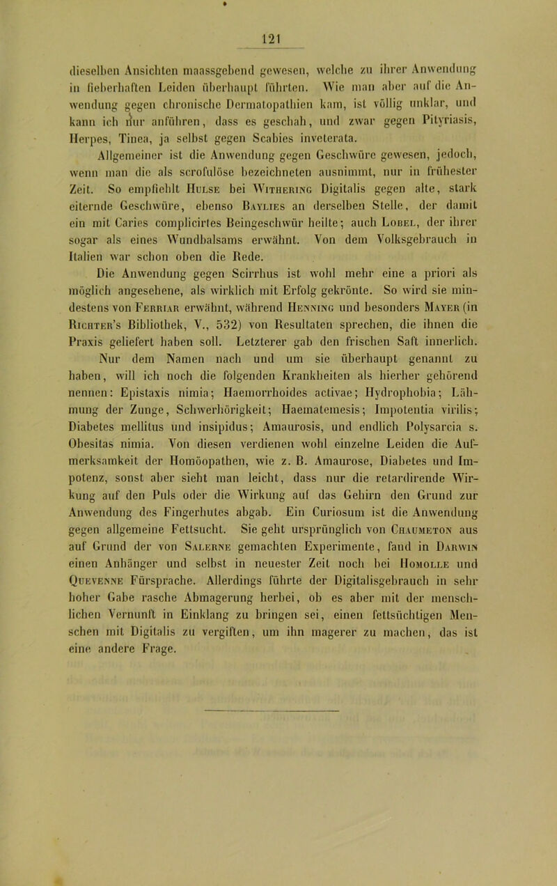 dieselben Ansichten maassgebend gewesen, welche zu ihrer Anwendung in fieberhaften Leiden fiberbaupt führten. Wie man aber auf die An- wendung gegen chronische Dermatopathien kam, ist völlig unklar, und kann ich nur anfübren, dass es geschah, und zwar gegen Pityriasis, Ilerpes, Tinea, ja selbst gegen Scabies inveterata. Allgemeiner ist die Anwendung gegen Geschwüre gewesen, jedoch, wenn man die als scrofulöse bezeiebneten ausnimmt, nur in frühester Zeit. So empfiehlt JIulse bei Withering Digitalis gegen alte, stark eiternde Geschwüre, ebenso Baylies an derselben Stelle, der damit ein mit Caries complicirtes Beingeschwür heilte; auch Lobel, der ihrer sogar als eines Wundbalsams erwähnt. Von dem Volksgebrauch in Italien war schon oben die Bede. Die Anwendung gegen Scirrhus ist wohl mehr eine a priori als möglich angesehene, als wirklich mit Erfolg gekrönte. So wird sie min- destens von Ferriar erwähnt, während Hemmng und besonders Mayer (in Bichter’s Bibliothek, V., 532) von Resultaten sprechen, die ihnen die Praxis geliefert haben soll. Letzterer gab den frischen Saft innerlich. Nur dem Namen nach und um sie überhaupt genannt zu haben, will ich noch die folgenden Krankheiten als hierher gehörend nennen: Epistaxis nimia; Haemorrhoides activae; Hydrophobie; Läh- mung der Zunge, Schwerhörigkeit; Haematemesis; Impotentia virilis- Diabetes mellitus und insipidus; Amaurosis, und endlich Polysarcia s. Obesitas nimia. Von diesen verdienen wohl einzelne Leiden die Auf- merksamkeit der Homöopathen, wie z. B. Amaurose, Diabetes und Im- potenz, sonst aber sieht man leicht, dass nur die retardirende Wir- kung auf den Puls oder die Wirkung auf das Gehirn den Grund zur Anwendung des Fingerhutes abgab. Ein Curiosum ist die Anwendung gegen allgemeine Fettsucht. Sie gebt ursprünglich von Chaumeton aus auf Grund der von Salerne gemachten Experimente, fand in Darwin einen Anhänger und selbst in neuester Zeit noch bei Homolle und Quevenne Fürsprache. Allerdings führte der Digitalisgebrauch in sehr hoher Gabe rasche Abmagerung herbei, ob es aber mit der mensch- lichen Vernunft in Einklang zu bringen sei, einen fettsüchtigen Men- schen mit Digitalis zu vergiften, um ihn magerer zu machen, das ist eine andere Frage.