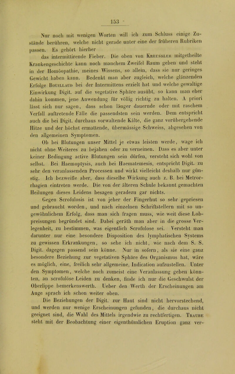 Nur noch mit wenigen Worten will ich zum Schluss einige Zu- stände berühren, welche nicht gerade unter eine der früheren Rubriken passen. Es gehört hierher das intermitlirende Fieber. Die oben von Kreussler mitgetheilte Krankengeschichte kann noch manchem Zweifel Raum geben und steht in der Homöopathie, meines Wissens, so allein, dass sie nur geringes Gewicht haben kann. Bedenkt man aber zugleich, welche glänzenden Erfolge Bouillaud hei der Intermittens erzielt hat und welche gewaltige Einwirkung Digit, auf die vegetative Sphäre ausübt, so kann man eher dahin kommen, jene Anwendung für völlig richtig zu halten. A priori lässt sich nur sagen, dass schon länger dauernde oder mit raschem Verfall auftretende Fälle die passendsten sein werden. Dem entspricht auch die bei Digit, durchaus vorwaltende Kälte, die ganz vorübergehende Hitze und der höchst ermattende, übermässige Schweiss, abgesehen von den allgemeinen Symptomen. Ob bei Blutungen unser Mittel je etwas leisten werde, wage ich nicht ohne Weiteres zu bejahen oder zu verneinen. Dass es aber unter keiner Bedingung active Blutungen sein dürfen, versteht sich wohl von selbst. Bei Ilaemoptysis, auch bei Haematemesis, entspricht Digit, zu sehr den veranlassenden Processen und wirkt vielleicht deshalb nur gün- stig. Ich bezweifle aber, dass dieselbe Wirkung auch z. B. bei Metror- rhagien eintreten werde. Die von der älteren Schule bekannt gemachten Heilungen dieses Leidens besagen geradezu gar nichts. Gegen Scrofulosis ist von jeher der Fingerhut so sehr gepriesen und gebraucht worden, und nach einzelnen Schriftstellern mit so un- gewöhnlichem Erfolg, dass man sich fragen muss, wie weit diese Lob- preisungen begründet sind. Dabei gerätb man aber in die grosse Ver- legenheit, zu bestimmen, was eigentlich Scrofulose sei. Versteht man darunter nur eine besondere Disposition des lymphatischen Systems zu gewissen Erkrankungen, so sehe ich nicht, wie nach dem S. S. Digit, dagegen passend sein könne. Nur in sofern, als sie eine ganz besondere Beziehung zur vegetativen Sphäre des Organismus hat, wäre es möglich, eine, freilich sehr allgemeine, Indication aufzustellen. Unter den Symptomen, welche noch zumeist eine Veranlassung gehen könn- ten, an scrofulose Leiden zu denken, finde ich nur die Geschwulst der Oberlippe bemerkenswert!). Ueber den Werth der Erscheinungen am Auge sprach ich schon weiter oben. Die Beziehungen der Digit, zur Haut sind nicht hervorstechend, und werden nur wenige Erscheinungen gefunden, die durchaus nicht geeignet sind, die Wahl des Mittels irgendwie zu rechtfertigen. Traube steht mit der Beobachtung einer eigenthümlichen Eruption ganz ver-