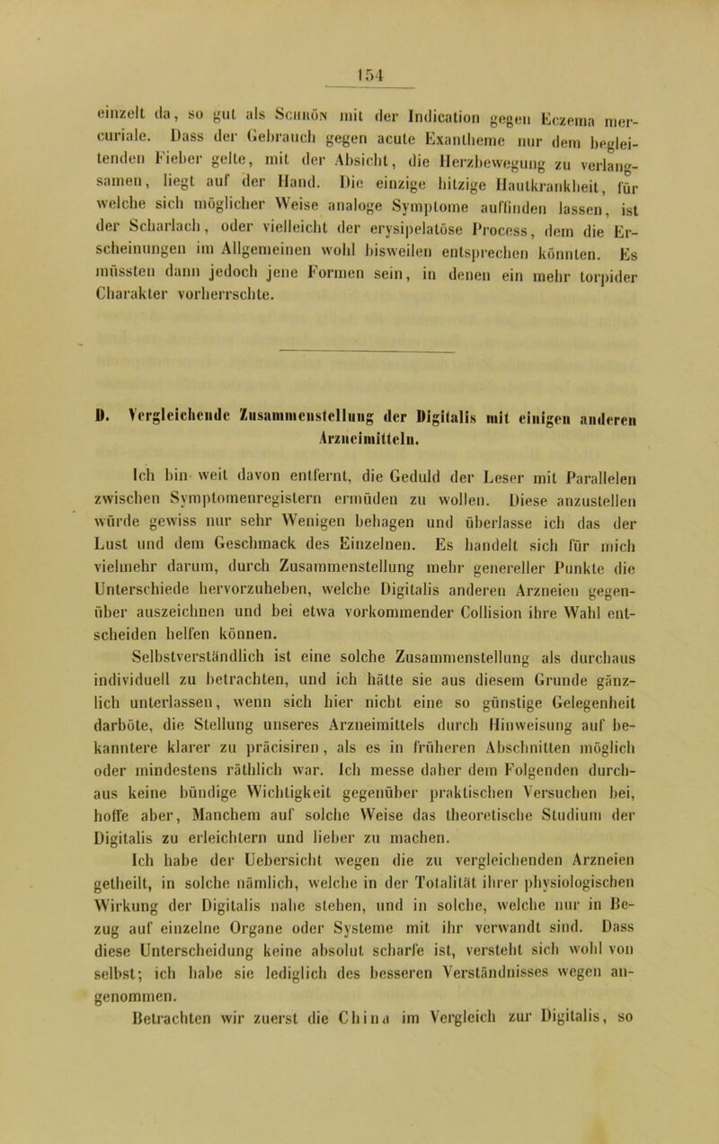 emzelt da, so gut als Schiiön mit der Indication gegen Eczema mer- curiale. Dass der Gebrauch gegen acute Exantheme nur dem beglei- tenden Fieber gelte, mit der Absicht, die Herzbewegung zu verlang- samen, liegt auf der Hand. Die einzige hitzige Hautkrankheit, für welche sich möglicher Weise analoge Symptome auffinden lassen, ist der Scharlach, oder vielleicht der erysipelatöse Proccss, dem die Er- scheinungen im Allgemeinen wohl bisweilen entsprechen könnten. Es mussten dann jedoch jene formen sein, in denen ein mehr torpider Charakter vorherrschte. D. Vergleichende Zusammenstellung der Digitalis mit einigen anderen Arzneimitteln. Ich bin weil davon entfernt, die Geduld der Leser mit Parallelen zwischen Symptomenregislern ermüden zu wollen. Diese anzustellen würde gewiss nur sehr Wenigen behagen und überlasse ich das der Lust und dem Geschmack des Einzelnen. Es handelt sich für mich vielmehr darum, durch Zusammenstellung mehr genereller Punkte die Unterschiede hervorzuheben, welche Digitalis anderen Arzneien gegen- über auszeichnen und bei etwa vorkommender Collision ihre Wahl ent- scheiden helfen können. Selbstverständlich ist eine solche Zusammenstellung als durchaus individuell zu betrachten, und ich hätte sie aus diesem Grunde gänz- lich unterlassen, wenn sich hier nicht eine so günstige Gelegenheit darböte, die Stellung unseres Arzneimittels durch Hinweisung auf be- kanntere klarer zu präcisiren, als es in früheren Abschnitten möglich oder mindestens räthlich war. leb messe daher dem Folgenden durch- aus keine bündige Wichtigkeit gegenüber praktischen Versuchen bei, hoffe aber, Manchem auf solche Weise das theoretische Studium der Digitalis zu erleichtern und lieber zu machen. Ich habe der Uebersicht wegen die zu vergleichenden Arzneien getheilt, in solche nämlich, welche in der Totalität ihrer physiologischen Wirkung der Digitalis nahe stehen, und in solche, welche nur in Be- zug auf einzelne Organe oder Systeme mit ihr verwandt sind. Dass diese Unterscheidung keine absolut scharfe ist, versteht sich wohl von selbst; ich habe sie lediglich des besseren Verständnisses wegen an- genommen. Betrachten wir zuerst die China im Vergleich zur Digitalis, so