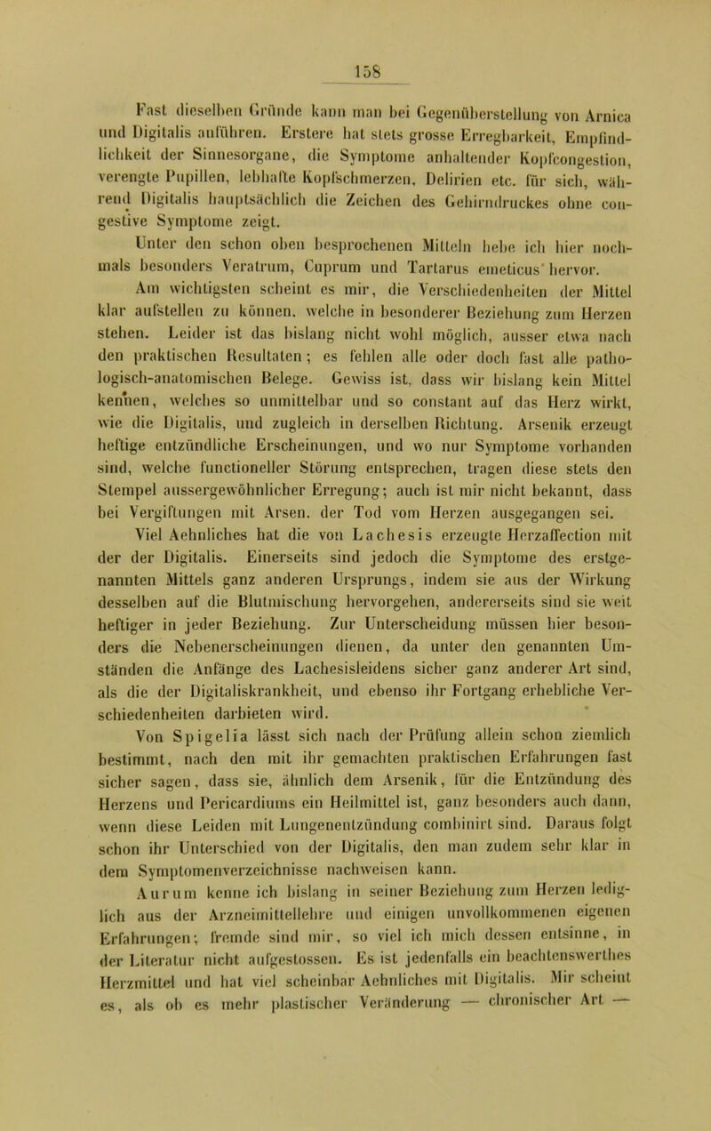 1«ist dieselben Gründe kann man bei Gegenüberstellung von Arnica und Digitalis anführen. Erstere hat stets grosse Erregbarkeit, Empfind- lichkeit dei Sinuesoiganc, die Symptome anhaltender Koplcongestiou, verengte Pupillen, lebhafte Kopfschmerzen, Delirien etc. für sieb, wäh- rend Digitalis hauptsächlich die Zeichen des Gehirndruckes ohne con- gestive Symptome zeigt. Unter den schon oben besprochenen Mitteln hebe ich hier noch- mals besonders Veratrum, Cuprum und Tartarus emeticus' hervor. Am wichtigsten scheint cs mir, die Verschiedenheiten der Mittel klar aufstellen zu können, welche in besonderer Beziehung zum Herzen stehen. Leider ist das bislang nicht wohl möglich, ausser etwa nach den praktischen Resultaten; es fehlen alle oder doch fast alle patho- logisch-anatomischen Belege. Gewiss ist, dass wir bislang kein Mittel kennen, welches so unmittelbar und so constant auf das Herz wirkt, wie die Digitalis, und zugleich in derselben Richtung. Arsenik erzeugt heftige entzündliche Erscheinungen, und wo nur Symptome vorhanden sind, welche functioneller Störung entsprechen, tragen diese stets den Stempel aussergewöhnlicher Erregung; auch ist mir nicht bekannt, dass hei Vergiftungen mit Arsen, der Tod vom Herzen ausgegangen sei. Viel Aehnliches hat die von Lachesis erzeugte HerzafTection mit der der Digitalis. Einerseits sind jedoch die Symptome des erstge- nannten Mittels ganz anderen Ursprungs, indem sie aus der Wirkung desselben auf die Blutmischung hervorgehen, andererseits sind sie weit heftiger in jeder Beziehung. Zur Unterscheidung müssen hier beson- ders die Nebenerscheinungen dienen, da unter den genannten Um- ständen die Anfänge des Lachesisleidens sicher ganz anderer Art sind, als die der Digitaliskrankheit, und ebenso ihr Fortgang erhebliche Ver- schiedenheiten darbieten wird. Von Spigelia lässt sich nach der Prüfung allein schon ziemlich bestimmt, nach den mit ihr gemachten praktischen Erfahrungen last sicher sagen, dass sie, ähnlich dem Arsenik, für die Entzündung des Herzens und Pericardiums ein Heilmittel ist, ganz besonders auch dann, wenn diese Leiden mit Lungenentzündung comhinirt sind. Daraus folgt schon ihr Unterschied von der Digitalis, den man zudem sehr klar in dem Symptomenverzeichnisse nachweisen kann. Aurum kenne ich bislang in seiner Beziehung zum Herzen ledig- lich aus der Arzneimittellehre und einigen unvollkommenen eigenen Erfahrungen; fremde sind mir, so viel ich mich dessen entsinne, in der Literatur nicht aufgestossen. Es ist jedenfalls ein beachtenswertes Herzmittel und hat viel scheinbar Aehnliches mit Digitalis. Mir scheint es, als oh es mehr plastischer Veränderung — chronischer Art