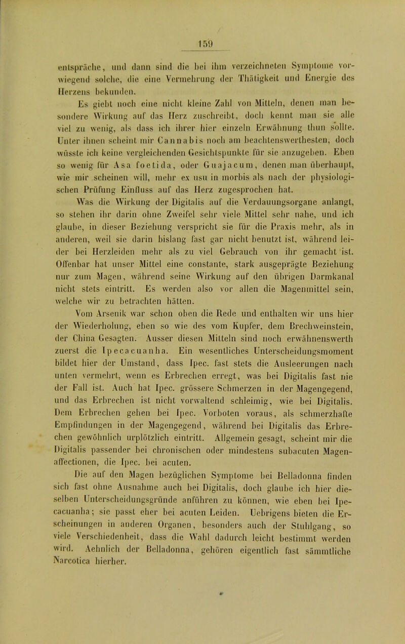 entspräche, und dann sind die bei ihm verzeichneten Symptome vor- wiegend solche, die eine Vermehrung der Thütigkeit und Energie des Herzens bekunden. Es giebt noch eine nicht kleine Zahl von Mitteln, denen man be- sondere Wirkung auf das Herz zuschreibt, doch kennt man sie alle viel zu wenig, als dass ich ihrer hier einzeln Erwähnung thun sollte. Unter ihnen scheint mir Cannabis noch am beaehlenswerlhesten, doch wüsste ich keine vergleichenden Gesichtspunkte für sie anzugeben. Eben so wenig für Asa foetida, oder Guajacum, denen man überhaupt, wie mir scheinen will, mehr ex usu in morbis als nach der physiologi- schen Prüfung Einfluss auf das Herz zugesprochen hat. Was die Wirkung der Digitalis auf die Verdauungsorgane anlangt, so stehen ihr darin ohne Zweifel sehr viele Mittel sehr nahe, und ich glaube, in dieser Beziehung verspricht sie für die Praxis mehr, als in anderen, weil sie darin bislang fast gar nicht benutzt ist, während lei- der bei Herzleiden mehr als zu viel Gebrauch von ihr gemacht ist. Offenbar hat unser Mittel eine constante, stark ausgeprägte Beziehung nur zum Magen, während seine Wirkung auf den übrigen Darmkanal nicht stets eintrilt. Es werden also vor allen die Magenmittel sein, welche wir zu betrachten hätten. Vom Arsenik war schon oben die Rede und enthalten wir uns hier der Wiederholung, eben so wie des vom Kupfer, dem Brechweinstein, der China Gesagten. Ausser diesen Mitteln sind noch envähnenswerth zuerst die Ipecacuanha. Ein wesentliches Unterscheidungsmoment bildet hier der Umstand, dass Ipec. fast stets die Ausleerungen nach unten vermehrt, wenn es Erbrechen erregt, was bei Digitalis fast nie der Fall ist. Auch hat Ipec. grössere Schmerzen in der Magengegend, und das Erbrechen ist nicht vorwaltend schleimig, wie bei Digitalis. Dem Erbrechen gehen bei Ipec. Vorboten voraus, als schmerzhafte Empfindungen in der Magengegend, während bei Digitalis das Erbre- chen gewöhnlich urplötzlich eintritt. Allgemein gesagt, scheint mir die Digitalis passender bei chronischen oder mindestens subacuten Magcn- affectionen, die Ipec. bei acuten. Die auf den Magen bezüglichen Symptome bei Belladonna finden sich fast ohne Ausnahme auch bei Digitalis, doch glaube ich hier die- selben Unterscheidungsgründe anführen zu können, wie eben bei Ipe- cacuanha ; sic passt eher bei acuten Leiden. Uebrigcns bieten die Er- scheinungen in anderen Organen, besonders auch der Stuhlgang, so viele Verschiedenheit, dass die Wahl dadurch leicht bestimmt werden wird. Aehnlich der Belladonna, gehören eigentlich last sämmtliche Narcotica hierher.