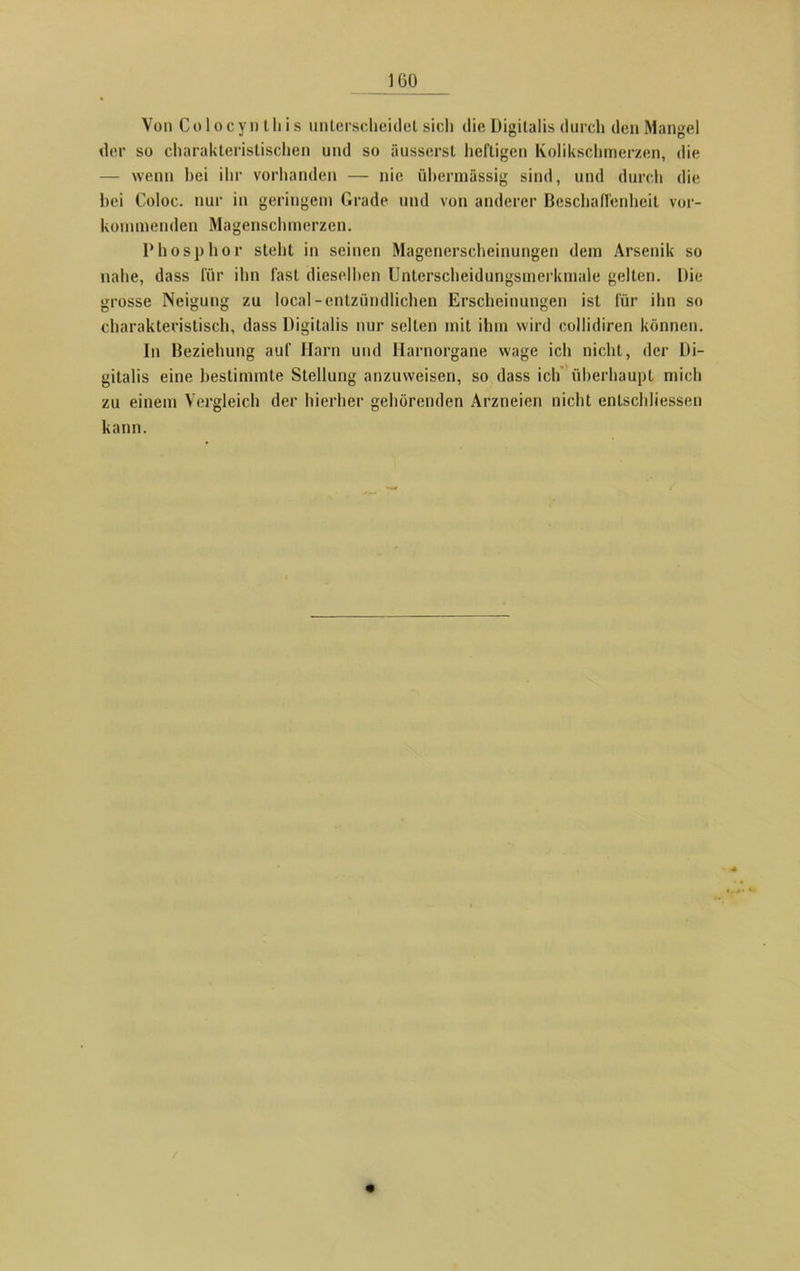IGO Von C o 1 o c y n t li i s unterscheidet sich die Digitalis durch den Mangel der so charakteristischen und so äusserst heftigen Kolikschmerzen, die — wenn hei ihr vorhanden — nie übermässig sind, und durch die bei Coloc. nur in geringem Grade und von anderer Beschaffenheit ver- kommenden Magenschmerzen. Phosphor stellt in seinen Magenerscheinungen dem Arsenik so nahe, dass für ihn fast dieselben Unterscheidungsmerkmale gelten. Die grosse Neigung zu local-entzündlichen Erscheinungen ist für ihn so charakteristisch, dass Digitalis nur selten mit ihm wird collidiren können. In Beziehung auf Harn und Harnorgane wage ich nicht, der Di- gitalis eine bestimmte Stellung anzuweisen, so dass ich überhaupt mich zu einem Vergleich der hierher gehörenden Arzneien nicht entschlossen kann.
