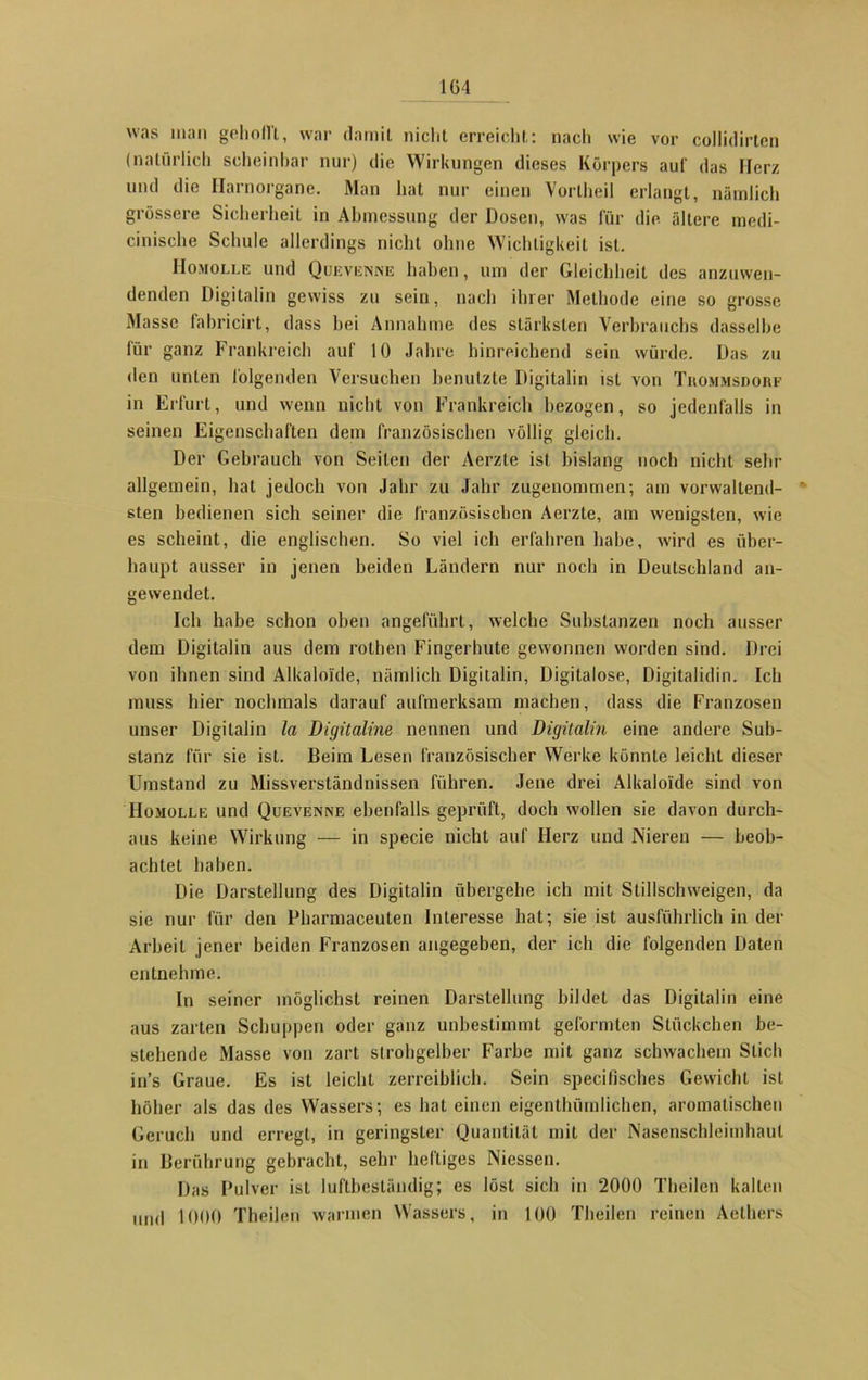 1G4 was inan gehofft, war damit nicht erreicht: nach wie vor collidirten (natürlich scheinbar nur) die Wirkungen dieses Körpers auf das Herz und die Harnorgane. Man hat nur einen Yortheil erlangt, nämlich grössere Sicherheit in Abmessung der Dosen, was für die ältere medi- cinische Schule allerdings nicht ohne Wichtigkeit ist. IIomolle und Quevenne haben, um der Gleichheit des anzuwen- denden Digitalin gewiss zu sein, nach ihrer Methode eine so grosse Masse fabricirt, dass bei Annahme des stärksten Verbrauchs dasselbe für ganz Frankreich auf 10 Jahre hinreichend sein würde. Das zu den unten folgenden Versuchen benutzte Digitalin ist von Thommsdorf in Erfurt, und wenn nicht von Frankreich bezogen, so jedenfalls in seinen Eigenschaften dem französischen völlig gleich. Der Gebrauch von Seiten der Aerzte ist bislang noch nicht sehr allgemein, hat jedoch von Jahr zu Jahr zugenommen; am vorwallend- sten bedienen sich seiner die französischen Aerzte, am wenigsten, wie es scheint, die englischen. So viel ich erfahren habe, wird es über- haupt ausser in jenen beiden Ländern nur noch in Deutschland an- gesvendet. Ich habe schon oben angeführt, welche Substanzen noch ausser dem Digitalin aus dem rothen Fingerhute gewonnen worden sind. Drei von ihnen sind Alkaloide, nämlich Digitalin, Digitalose, Digitalidin. Ich muss hier nochmals darauf aufmerksam machen, dass die Franzosen unser Digitalin la Digitalme nennen und Digitalin eine andere Sub- stanz für sie ist. Beim Lesen französischer Werke könnte leicht dieser Umstand zu Missverständnissen führen. Jene drei Alkaloide sind von IIomolle und Quevenne ebenfalls geprüft, doch wollen sie davon durch- aus keine Wirkung — in specie nicht auf Herz und Nieren — beob- achtet haben. Die Darstellung des Digitalin übergehe ich mit Stillschweigen, da sie nur für den Pharmaceuten Interesse hat; sie ist ausführlich in der Arbeit jener beiden Franzosen angegeben, der ich die folgenden Daten entnehme. In seiner möglichst reinen Darstellung bildet das Digitalin eine aus zarten Schuppen oder ganz unbestimmt geformten Stückchen be- stehende Masse von zart strohgelber Farbe mit ganz schwachem Stich in’s Graue. Es ist leicht zerreiblich. Sein specifisches Gewicht ist höher als das des Wassers; es hat einen eigenthürnlichen, aromatischen Geruch und erregt, in geringster Quantität mit der Nasenschleimhaut in Berührung gebracht, sehr heftiges Niessen. Das Pulver ist luftbeständig; es löst sich in 2000 Theilen kalten und 1000 Theilen warmen Wassers, in 100 Theilen reinen Aethers