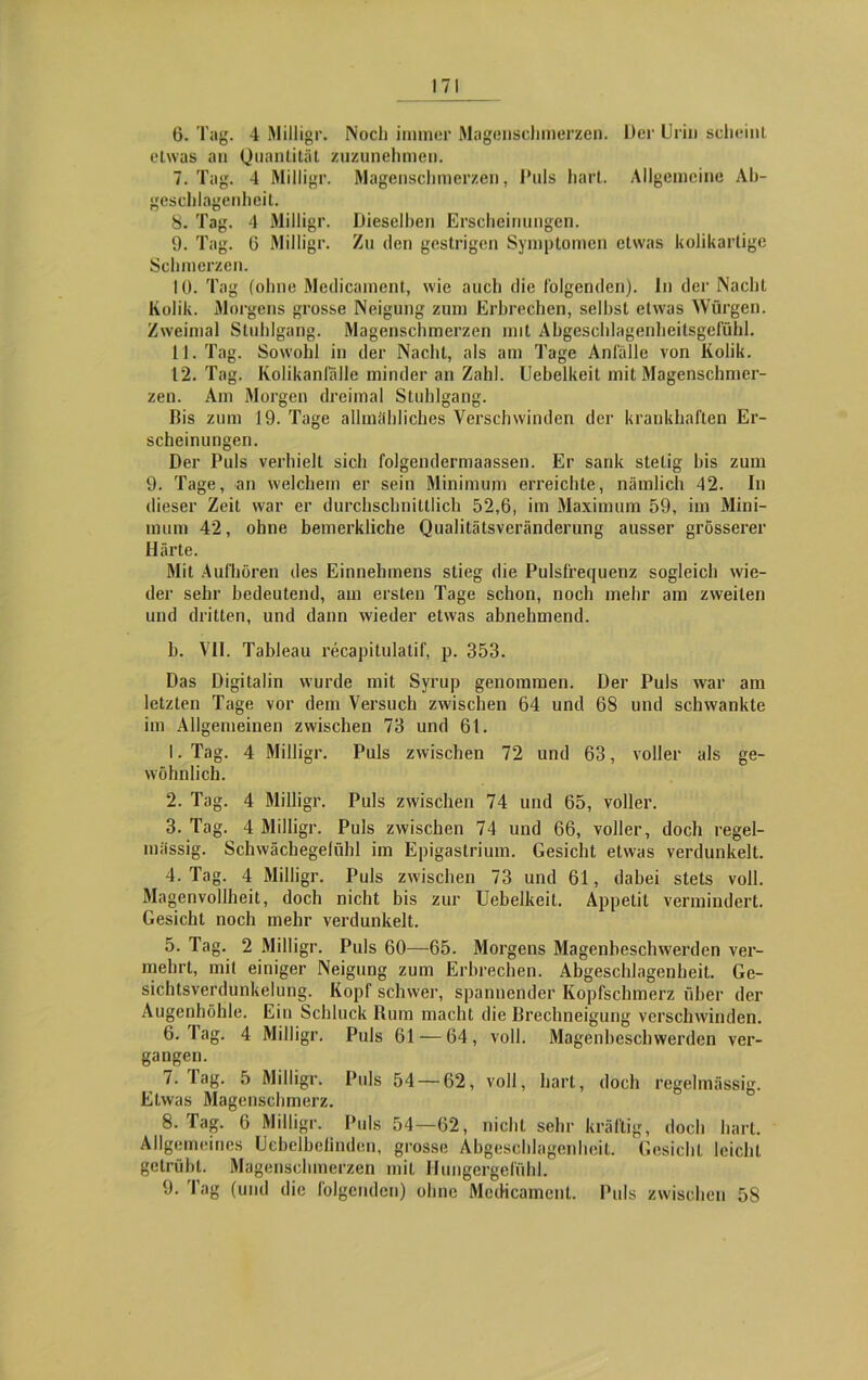 6. Tag. 4 Milligr. Noch immer Magenschmerzen. Der Urin sclieinL etwas an Quantität zuzunehmen. 7. Tag. 4 Milligr. Magenschmerzen, Puls hart. Allgemeine Ab- geschlagenheit. 8. Tag. 4 Milligr. Dieselben Erscheinungen. 9. Tag. 6 Milligr. Zu den gestrigen Symptomen etwas kolikartige Schmerzen. 10. Tag (ohne Medicament, wie auch die folgenden). In der Nacht Kolik. Morgens grosse Neigung zum Erbrechen, seihst etwas Würgen. Zweimal Stuhlgang. Magenschmerzen mit Abgeschlagenbeitsgefühl. 11. Tag. Sowohl in der Nacht, als am Tage Anfälle von Kolik. 12. Tag. Kolikanlallc minder an Zahl. Uebelkeit mit Magenschmer- zen. Am Morgen dreimal Stuhlgang. Dis zum J9. Tage allmähliches Verschwinden der krankhaften Er- scheinungen. Der Puls verhielt sich folgendermaassen. Er sank stetig bis zum 9. Tage, an welchem er sein Minimum erreichte, nämlich 42. In dieser Zeit war er durchschnittlich 52,6, im Maximum 59, im Mini- mum 42, ohne bemerkliche Qualitätsveränderung ausser grösserer Härte. Mit Aufhören des Einnelnnens stieg die Pulsfrequenz sogleich wie- der sehr bedeutend, am ersten Tage schon, noch mehr am zweiten und dritten, und dann wieder etwas abnehmend. b. VII. Tableau recapitulatif, p. 353. Das Digitalin wurde mit Syrup genommen. Der Puls war am letzten Tage vor dem Versuch zwischen 64 und 68 und schwankte im Allgemeinen zwischen 73 und 61. 1. Tag. 4 Milligr. Puls zwischen 72 und 63, voller als ge- wöhnlich. 2. Tag. 4 Milligr. Puls zwischen 74 und 65, voller. 3. Tag. 4 Milligr. Puls zwischen 74 und 66, voller, doch regel- mässig. Schwächegelühl im Epigastrium. Gesicht etwas verdunkelt. 4. Tag. 4 Milligr. Puls zwischen 73 und 61, dabei stets voll. Magenvollheit, doch nicht bis zur Uebelkeit. Appetit vermindert. Gesicht noch mehr verdunkelt. 5. Tag. 2 Milligr. Puls 60—65. Morgens Magenbeschwerden ver- mehrt, mit einiger Neigung zum Erbrechen. Abgeschlagenheit. Ge- sichtsverdunkelung. Kopf schwer, spannender Kopfschmerz über der Augenhöhle. Ein Schluck Rum macht die Rrechneigung verschwinden. 6. Tag. 4 Milligr. Puls 61 — 64, voll. Magenbeschwerden ver- gangen. 7. lag. 5 Milligr. Puls 54 — 62, voll, hart, doch regelmässig. Etwas Magenschmerz. 8. Tag. 6 Milligr. Puls 54—62, nicht sehr kräftig, doch hart. Allgemeines Uebelbelindcn, grosse Abgeschlagenheit. Gesicht leicht getrübt. Magenschmerzen mit Hungergefühl. 9. Tag (und die folgenden) ohne Medicament. Puls zwischen 58