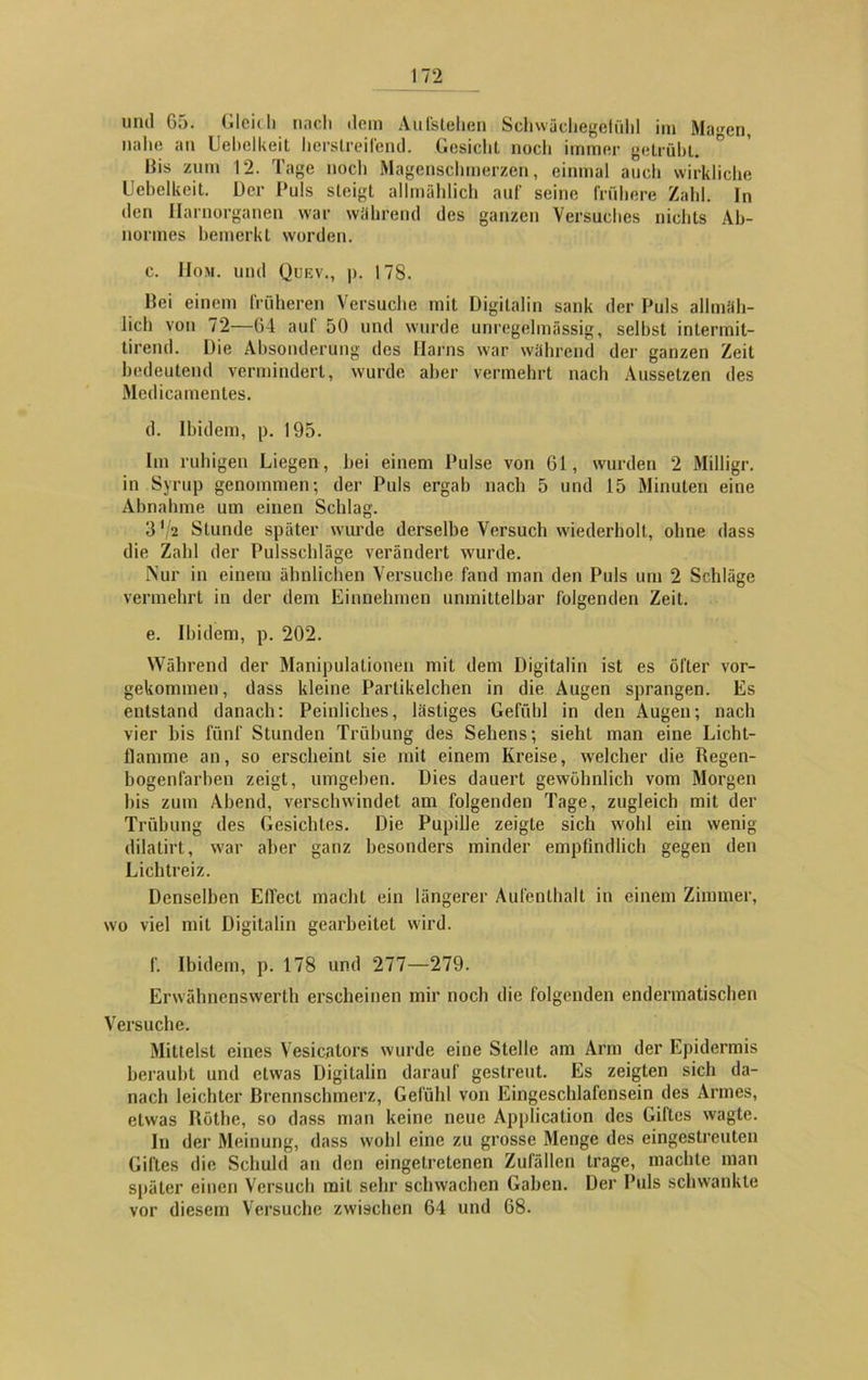 und 65. Glcidi nach dem Aufslehen Schwächegelühl im Ma^en, nahe an Uehelkeit herslreilend. Gesicht noch immer getrübt. His zum 12. Tage noch Magenschmerzen, einmal auch wirkliche Uehelkeit. Der Puls steigt allmählich auf seine frühere Zahl. In den Harnorganen war während des ganzen Versuches nichts Ab- normes bemerkt worden. c. Hom. und Quev., p. 178. Bei einem früheren Versuche mit Digilalin sank der Puls allmäh- lich von 72—64 auf 50 und wurde unregelmässig, selbst intermil- tirend. Die Absonderung des Harns war während der ganzen Zeit bedeutend vermindert, wurde aber vermehrt nach Aussetzen des Medicamentes. d. Ibidem, p. 195. Im ruhigen Liegen , bei einem Pulse von 61, wurden 2 Milligr. in Syrup genommen; der Puls ergab nach 5 und 15 Minuten eine Abnahme um einen Schlag. 3'/2 Stunde später wurde derselbe Versuch wiederholt, ohne dass die Zahl der Pulsschläge verändert wurde. Nur in einem ähnlichen Versuche fand man den Puls um 2 Schläge vermehrt in der dem Einnehmen unmittelbar folgenden Zeit. e. Ibidem, p. 202. Während der Manipulationen mit dem Digitalin ist es öfter vor- gekommen, dass kleine Parlikelchen in die Augen sprangen. Es entstand danach: Peinliches, lästiges Gefühl in den Augen; nach vier bis fünf Stunden Trübung des Sehens; sieht man eine Licht- flamme an, so erscheint sie mit einem Kreise, welcher die Regen- bogenfarben zeigt, umgeben. Dies dauert gewöhnlich vom Morgen his zum Abend, verschwindet am folgenden Tage, zugleich mit der Trübung des Gesichtes. Die Pupille zeigte sich wohl ein wenig dilatirt, war aber ganz besonders minder empfindlich gegen den Lichtreiz. Denselben Effect macht ein längerer Aufenthalt in einem Zimmer, wo viel mit Digitalin gearbeitet wird. f. Ibidem, p. 178 und 277—279. Erwähnenswerth erscheinen mir noch die folgenden endermatischen Versuche. Mittelst eines Vesicators wurde eine Stelle am Arm der Epidermis beraubt und etwas Digitalin darauf gestreut. Es zeigten sich da- nach leichter Brennschmerz, Gefühl von Eingeschlafensein des Armes, etwas Röthe, so dass man keine neue Application des Giftes wagte. In der Meinung, dass wohl eine zu grosse Menge des eingestreuten Giftes die Schuld an den eingetretenen Zufällen trage, machte man später einen Versuch mit sehr schwachen Gaben. Der Puls schwankte vor diesem Versuche zwischen 64 und 68.