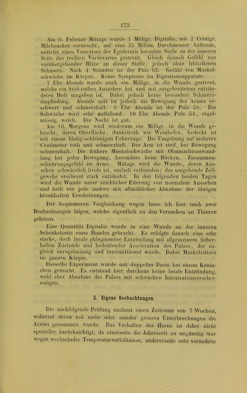 Milchzucker vermischt, auf eine 35 Millim. Durchmesser haltende, mittelst eines Vesicators der Epidermis beraubte Stelle an der inneren Seite des rechten Vorderarms gestreut. Gleich danach Gefühl von vorübergehender Hitze an dieser Stelle, jedoch ohne lebhafteren Schmerz. Nach 4 Stunden ist der Puls (52. Gefühl von Muskel- schwäche im Körper. Keine Symptome im Digestionsapparate. 7 Uhr Abends wurde noch ein Milligr. in die Wunde gestreut, welche ein livid-rothes Aussehen hat und mit ausgebreitetem entzün- deten Hofe umgeben ist. Dabei jedoch keine besondere Schmerz- empiindung. Abends spät ist jedoch die Bewegung des Armes er- schwert und schmerzhaft. 8 Uhr Abends ist der Puls 58. Die Schwäche wird sehr auffallend. 10 Uhr Abends Puls 54, regel- mässig, weich. Die Nacht ist gut. Am 10. Morgens wird wiederum ein Milligr. in die Wunde ge- bracht, deren Oberfläche, dunkelroth wie Weinhefen, bedeckt ist mit einem blutig-schleimigen Ueberzuge. Die Umgebung auf mehrere Centimeter rolh und schmerzhaft. Der Arm ist steif, bei Bewegung- schmerzhaft. Die frühere Muskelschwäche mit Ohnmachtsanwand- lung bei jeder Bewegung, besonders beim Bücken. Zusammen- sclmürungsgefühl im Arme. Mittags wird die Wunde, deren Aus- sehen schwärzlich livide ist, einfach verbunden; das umgebende Zell- gewebe erscheint stark entzündet. In den folgenden beiden Tagen wird die Wunde unter reichlicher Eiterung von normalem Aussehen und heilt wie jede andere mit allmählicher Abnahme der übrigen krankhaften Erscheinungen. Der bequemeren Vergleichung wegen lasse ich hier noch zwei Beobachtungen folgen, welche eigentlich zu den Versuchen an Thieren gehören. Eine Quantität Digitalin wurde in eine Wunde an der inneren Schenkelseite eines Hundes gebracht. Es erfolgte danach eine sehr starke, doch locale phlegmonöse Entzündung mit allgemeinem fieber- haften Zustande und bedeutender Acceleration des Pulses, der zu- gleich unregelmässig und intermittirend wurde. Dabei Muskelzittern im ganzen Körper. Dasselbe Experiment wurde mit doppelter Dosis bei einem Kanin- chen gemacht. Es entstand hier durchaus keine locale Entzündung, wohl aber Abnahme des Pulses mit schwachen Intoxicationserschei- nungen. 2. Eigene Beobachtungen. Die nachfolgende Prüfung umfasst einen Zeitraum von 7 Wochen, wahrend deren mit mehr oder minder grossen Unterbrechungen die Arznei genommen wurde. Das Verhalten des Harns ist dabei nicht spezieller berücksichtigt, da einerseits die Jahreszeit zu ungünstig war wegen wechselnder Temperaturverhältnisse, andererseits sehr vermehrte