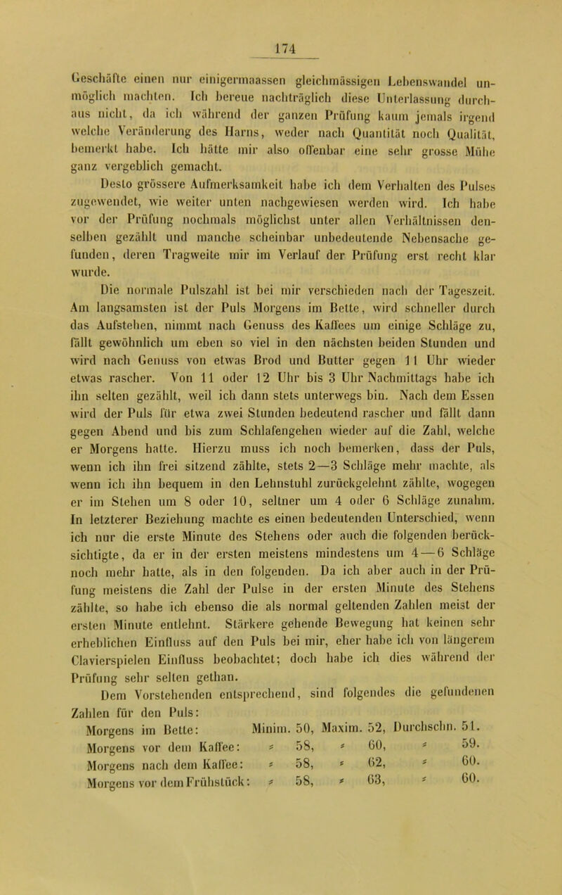 Geschäfte einen nur einigermaassen gleichmässigen Lebenswandel un- möglich machten. Ich bereue nachträglich diese Unterlassung durch- aus nicht, da ich während der ganzen Prüfung kaum jemals irgend welche Veränderung des Harns, weder nach Quantität noch Qualität, bemerkt habe. Ich hätte mir also offenbar eine sehr grosse Mühe ganz vergeblich gemacht. Desto grössere Aufmerksamkeit habe ich dem Verhalten des Pulses zugewendet, wie weiter unten nachgewiesen werden wird. Ich habe vor der Prüfung nochmals möglichst unter allen Verhältnissen den- selben gezählt und manche scheinbar unbedeutende Nebensache ge- funden, deren Tragweite mir im Verlauf der Prüfung erst recht klar wurde. Die normale Pulszahl ist hei mir verschieden nach der Tageszeit. Am langsamsten ist der Puls Morgens im Bette, wird schneller durch das Aufstehen, nimmt nach Genuss des Kaffees um einige Schläge zu, fällt gewöhnlich um eben so viel in den nächsten beiden Stunden und wird nach Genuss von etwas Brod und Butter gegen 1 1 Uhr wieder etwas rascher. Von 11 oder 12 Uhr bis 3 Uhr Nachmittags habe ich ihn selten gezählt, weil ich dann stets unterwegs bin. Nach dem Essen wird der Puls für etwa zwei Stunden bedeutend rascher und fallt dann gegen Abend und bis zum Schlafengehen wieder auf die Zahl, welche er Morgens hatte. Hierzu muss ich noch bemerken, dass der Puls, wenn ich ihn frei sitzend zählte, stets 2—3 Schläge mehr machte, als wenn ich ihn bequem in den Lehnstuhl zurückgelehnt zählte, wogegen er im Stehen um 8 oder 10, seltner um 4 oder 6 Schläge zunahm. In letzterer Beziehung machte es einen bedeutenden Unterschied, wenn ich nur die erste Minute des Stehens oder auch die folgenden berück- sichtigte, da er in der ersten meistens mindestens um 4 — 6 Schläge noch mehr hatte, als in den folgenden. Da ich aber auch in der Prü- fung meistens die Zahl der Pulse in der ersten Minute des Stehens zählte, so habe ich ebenso die als normal geltenden Zahlen meist der ersten Minute entlehnt. Stärkere gehende Bewegung hat keinen sehr erheblichen Einfluss auf den Puls bei mir, eher habe ich von längerem Clavierspielen Einfluss beobachtet; doch habe ich dies während der Prüfung sehr selten gethan. Dem Vorstehenden entsprechend, sind folgendes die gefundenen Zahlen für den Puls: Morgens im Bette: Minim. 50, Maxim. 52, Durchschn. 51. Morgens vor dem Kaffee: * 58, * 60, * 59. Morgens nach dem Kaffee: 58, * 62, * 60. Morgens vor dem Frühstück: : * 58, * 63, * 60.