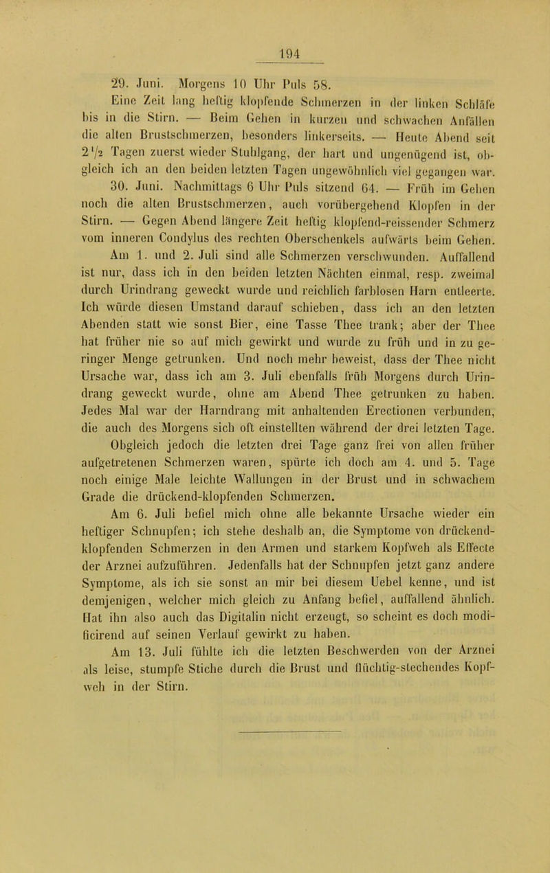 29. Juni. Morgens 10 Uhr Puls 58. Eine Zeit hing heftig klopfende Schmerzen in der linken Schläfe his in die Stirn. — Beim Gehen in kurzen und schwachen Anfällen die allen Brustschmerzen, besonders linkerseits. — Heute Abend seit 2 V2 Tagen zuerst wieder Stuhlgang, der hart und ungenügend ist, ob- gleich ich an den beiden letzten Tagen ungewöhnlich viel gegangen war. 30. Juni. Nachmittags 6 Uhr Puls sitzend 04. — Früh im Gehen noch die alten Brustschmerzen, auch vorübergehend Klopfen in der Stirn. — Gegen Abend längere Zeit heftig klopfend-reissender Schmerz vom inneren Condylus des rechten Oberschenkels aufwärts heim Gehen. Am I. und 2. Juli sind alle Schmerzen verschwunden. Auffallend ist nur, dass ich in den beiden letzten Nächten einmal, resp. zweimal durch Urindrang geweckt wurde und reichlich farblosen Harn entleerte. Ich würde diesen Umstand darauf schieben, dass ich an den letzten Abenden statt wie sonst Bier, eine Tasse Thee trank; aber der Tbcc hat früher nie so auf mich gewirkt und wurde zu früh und in zu ge- ringer Menge getrunken. Und noch mehr beweist, dass der Thee nicht Ursache war, dass ich am 3. Juli ebenfalls früh Morgens durch Urin- drang geweckt wurde, ohne am Abend Thee getrunken zu haben. Jedes Mal war der Harndrang mit anhaltenden Ereclionen verbunden, die auch des Morgens sich oft einstellten während der drei letzten Tage. Obgleich jedoch die letzten drei Tage ganz frei von allen früher aufgetretenen Schmerzen waren, spürte ich doch am 4. und 5. Tage noch einige Male leichte Wallungen in der Brust und in schwachem Grade die drückend-klopfenden Schmerzen. Am 6. Juli befiel mich ohne alle bekannte Ursache wieder ein heftiger Schnupfen; ich stehe deshalb an, die Symptome von drückend- klopfenden Schmerzen in den Armen und starkem Kopfweh als Effecte der Arznei aufzuführen. Jedenfalls hat der Schnupfen jetzt ganz andere Symptome, als ich sie sonst an mir bei diesem Uebel kenne, und ist demjenigen, welcher mich gleich zu Anfang befiel, auffallend ähnlich. Hat ihn also auch das Digitalin nicht erzeugt, so scheint es doch modi- ficirend auf seinen Verlauf gewirkt zu haben. Am 13. Juli fühlte ich die letzten Beschwerden von der Arznei als leise, stumpfe Stiche durch die Brust und lliichtig-stechendes Kopi- weh in der Stirn.