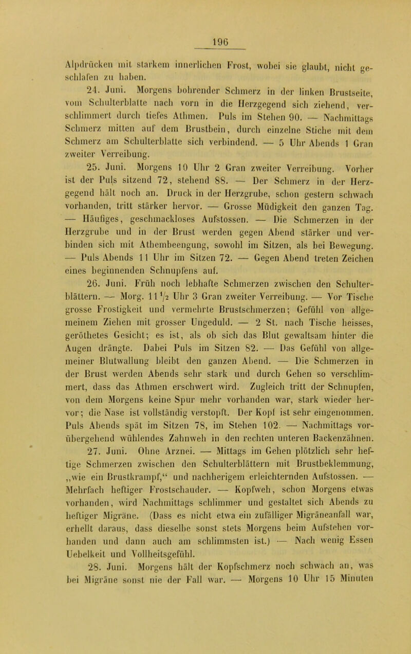 Alpdrücken mit starkem innerlichen Frost, wobei sie glaubt, nicht ge- schlafen zu haben. 24. Juni. Morgens bohrender Schmerz in der linken Brustseite, vom Schulterblatte nach vorn in die Herzgegend sieb ziehend, ver- schlimmert durch tiefes Athraen. Puls im Stehen 90. — Nachmittairs Schmerz mitten auf dem Brustbein, durch einzelne Stiche mit dem Schmerz am Schulterblatte sich verbindend. — 5 Uhr Abends 1 Gran zweiter Verreibung. 25. Juni. Morgens 10 Uhr 2 Gran zweiter Verreibung. Vorher ist der Puls sitzend 72, stehend 88. — Der Schmerz in der Herz- gegend hält noch an. Druck in der Herzgrube, schon gestern schwach vorhanden, tritt stärker hervor. — Grosse Müdigkeit den ganzen Tag. — Häufiges, geschmackloses Aufstosscn. — Die Schmerzen in der Herzgrube und in der Brust werden gegen Abend stärker und ver- binden sich mit Athembeengung, sowohl im Sitzen, als bei Bewegung. — Puls Abends 11 Uhr im Sitzen 72. — Gegen Abend treten Zeichen eines beginnenden Schnupfens auf. 26. Juni. Früh noch lebhafte Schmerzen zwischen den Schulter- blättern. — Morg. 11 ’/a Uhr 3 Gran zweiter Verreibung. — Vor Tische grosse Frostigkeit und vermehrte Brustschmerzen; Gefühl von allge- meinem Ziehen mit grosser Ungeduld. — 2 St. nach Tische heisses, geröllietes Gesiebt; es ist, als ob sich das Blut gewaltsam hinter die Augen drängte. Dabei Puls im Sitzen 82. — Das Gefühl von allge- meiner Blutwallung bleibt den ganzen Abend. — Die Schmerzen in der Brust werden Abends sehr stark und durch Gehen so verschlim- mert, dass das Atlnnen erschwert wird. Zugleich tritt der Schnupfen, von dem Morgens keine Spur mehr vorhanden war, stark wieder her- vor; die Nase ist vollständig verstopft. Der Kopf ist sehr eingenommen. Puls Abends spät im Sitzen 78, im Stehen 102. — Nachmittags vor- übergehend wühlendes Zahnweh in den rechten unteren Backenzähnen. 27. Juni. Ohne Arznei. — Mittags im Gehen plötzlich sehr hef- tige Schmerzen zwischen den Schulterblättern mit Brustbeklemmung, „wie ein Brustkrampf,“ und nachherigem erleichternden Aufstossen. — Mehrfach heftiger Frostschauder. — Kopfweh, schon Morgens etwas vorhanden, wird Nachmittags schlimmer und gestaltet sich Abends zu heftiger Migräne. (Dass es nicht etwa ein zufälliger Migräneanfall war, erhellt daraus, dass dieselbe sonst stets Morgens heim Aufstehen vor- handen und dann auch am schlimmsten ist.) — Nach wenig Essen Uebelkeit und Vollheilsgefühl. 28. Juni. Morgens hält der Kopfschmerz noch schwach an, was hei Migräne sonst nie der Fall war. — Morgens 10 Uhr 15 Minuten