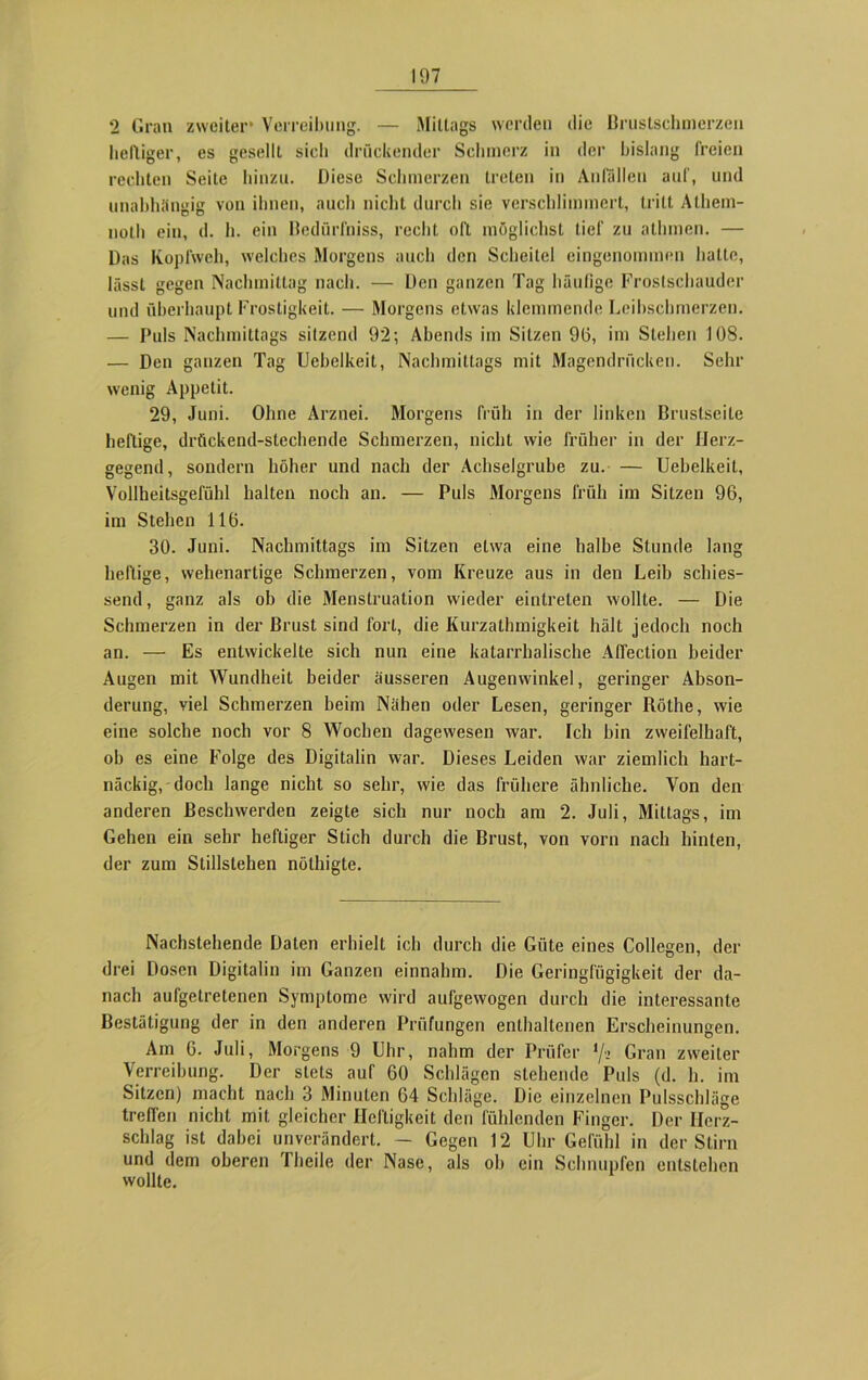 2 Gran zweiter* Verreibung. — Mittags werden die Brustschmerzen heftiger, es gesellt sich drückender Schmerz in der bislang freien rechten Seite hinzu. Diese Schmerzen treten in Anfallen auf, und unabhängig von ihnen, auch nicht durch sie verschlimmert, tritt Athem- noth ein, d. h. ein Bedürfniss, recht oft möglichst tief zu athmen. — Das Kopfweh, welches Morgens auch den Scheitel eingenommen hatte, lässt gegen Nachmittag nach. — Den ganzen Tag häufige Frostschauder und überhaupt Frostigkeit. — Morgens etwas klemmende Leibschmerzen. — Puls Nachmittags sitzend 92; Abends im Sitzen 96, im Stehen 108. — Den ganzen Tag Uebelkeit, Nachmittags mit Magendrücken. Sehr wenig Appetit. 29, Juni. Ohne Arznei. Morgens früh in der linken Brustseite heftige, drückend-stechende Schmerzen, nicht wie früher in der Herz- gegend , sondern höher und nach der Achselgrube zu. — Uebelkeit, Vollheitsgefühl halten noch an. — Puls Morgens früh im Sitzen 96, im Stehen 116. 30. Juni. Nachmittags im Sitzen etwa eine halbe Stunde lang heftige, wehenartige Schmerzen, vom Kreuze aus in den Leib schies- send, ganz als ob die Menstruation wieder eintrelen wollte. — Die Schmerzen in der Brust sind fort, die Kurzathmigkeit hält jedoch noch an. — Es entwickelte sich nun eine katarrhalische AfTection beider Augen mit Wundheit beider äusseren Augenwinkel, geringer Abson- derung, viel Schmerzen beim Nähen oder Lesen, geringer Röthe, wie eine solche noch vor 8 Wochen dagewesen war. Ich bin zweifelhaft, ob es eine Folge des Digitalin war. Dieses Leiden war ziemlich hart- näckig, doch lange nicht so sehr, wie das frühere ähnliche. Von den anderen Beschwerden zeigte sich nur noch am 2. Juli, Mittags, im Gehen ein sehr heftiger Stich durch die Brust, von vorn nach hinten, der zum Stillstehen nöthigte. Nachstehende Daten erhielt ich durch die Güte eines Collegen, der drei Dosen Digitalin im Ganzen einnahm. Die Geringfügigkeit der da- nach aufgetretenen Symptome wird aufgewogen durch die interessante Bestätigung der in den anderen Prüfungen enthaltenen Erscheinungen. Am 6. Juli, Morgens 9 Uhr, nahm der Prüfer */•» Gran zweiter Verreibung. Der stets auf 60 Schlägen stehende Puls (d. h. im Sitzen) macht nach 3 Minuten 64 Schläge. Die einzelnen Pulsschläge treffen nicht mit gleicher Heftigkeit den fühlenden Finger. Der Herz- schlag ist dabei unverändert. — Gegen 12 Uhr Gefühl in der Stirn und dem oberen Theile der Nase, als oh ein Schnupfen entstehen wollte.
