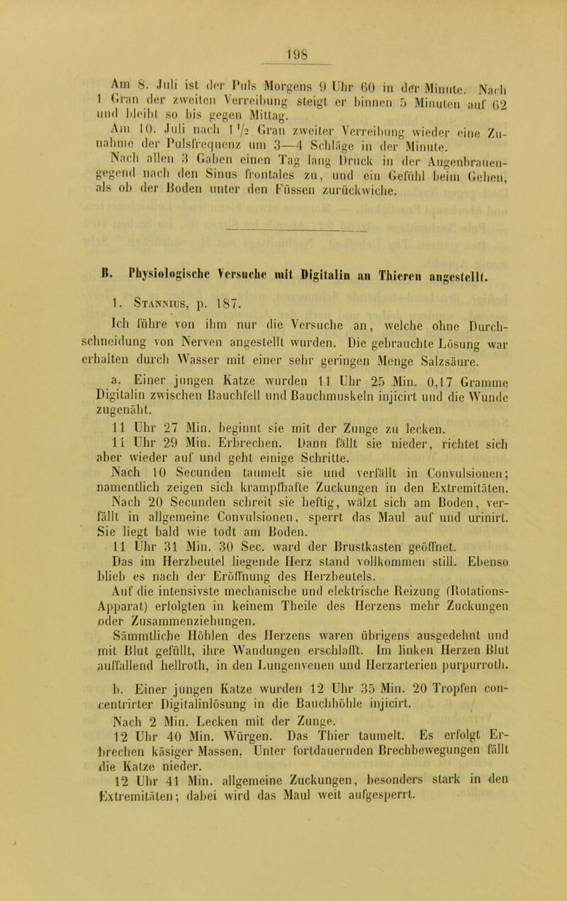 Am 8. Juli ist der Puls Morgens 9 Uhr 60 in der Minute. Nach 1 Gran der zweiten Verreibung steigt er binnen 5 Minuten auf 02 und bleibt so bis gegen Mittag. Am 10. Juli nach 1 */a Gran zweiter Verreibung wieder eine Zu- nahme der Pulsfrequenz um 3—4 Schläge in der Minute. IVach allen 3 Gaben einen Tag lang Druck in der Augenbrauen- gegend nacli den Sinus Irontales zu, und ein Gefühl heim Gehen, als ob der Boden unter den Füssen zurückwiche. H. Physiologische Versuche mit Digitalin an Thiercn angestellt. 1. Stannius, p. 187. Ich führe von ihm nur die Versuche an, welche ohne Durch- schneidung von Nerven angestellt wurden. Die gehrauchte Lösung war erhalten durch Wasser mit einer sehr geringen Menge Salzsäure. a. Einer jungen Katze wurden 11 Uhr 25 Min. 0,17 Gramme Digitalin zwischen Bauchfell und Bauchmuskeln injicirt und die Wunde zugenäht. 11 Uhr 27 Min. beginnt sie mit der Zunge zu lecken. li Uhr 29 Min. Erbrechen. Dann fällt sie nieder, richtet sich aber wieder auf und geht einige Schritte. Nach 10 Secunden taumelt sie und verfällt in Convulsionen; namentlich zeigen sieb krampfhafte Zuckungen in den Extremitäten. Nach 20 Secunden schreit sie heftig, wälzt sich am Boden, ver- fällt in allgemeine Convulsionen, sperrt das Maul auf und urinirt. Sie liegt bald wie todt am Boden. 11 Uhr 31 Min. 30 Sec. ward der Brustkasten geöffnet. Das im Herzbeutel liegende Herz stand vollkommen still. Ebenso blieb es nach der Eröffnung des Herzbeutels. Auf die intensivste mechanische und elektrische Reizung (Rotations- Apparat) erfolgten in keinem Theile des Herzens mehr Zuckungen oder Zusammenziehungen. Sämmtliche Höhlen des Herzens waren übrigens ausgedehnt und mit Blut gefüllt, ihre Wandungen erschlafft. Im linken Herzen Blut auffallend hellroth, in den Lungenvenen und Herzarterien purpurroth. b. Einer jungen Katze wurden 12 Uhr 35 Min. 20 Tropfen con- cenlrirter Digitalinlösung in die Bauchhöhle injicirt. Nach 2 Min. Lecken mit der Zunge. 12 Uhr 40 Min, Würgen. Das Thier taumelt. Es erfolgt Er- brechen käsiger Massen. Unter fortdauernden Brechbewegungen fällt die Katze nieder. 12 Uhr 41 Min. allgemeine Zuckungen, besonders stark in den Extremitäten; dabei wird das Maul weil aufgesperrt.