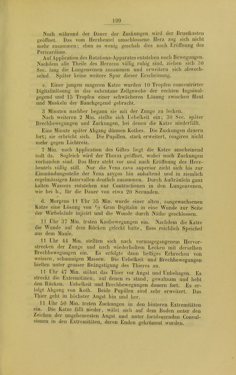 Noch während der Dauer der Zuckungen wird der Brustkasten geöfl'net. Das vom Herzbeutel umschlossene Herz zog sich nicht mehr zusammen; eben so wenig geschah dies nach Eröffnung des Pericardium. Auf Application des Rotations-Apparates entstehen noch Bewegungen. Nachdem alle Theilc des Herzens völlig ruhig sind, ziehen sich 30 Sec. lang die Lungenvenen zusammen und erweitern sich abwech- selnd. Später keine weitere Spur dieser Erscheinung. c. Einer jungen mageren Katze wurden 10 Tropfen concentrirtcr Digitalinlösung in das subcutane Zellgewebe der rechten Inguinal- gegend und 15 Tropfen einer schwächeren Lösung zwischen Haut und Muskeln der Bauchgegend gebracht. 3 Minuten nachher begann sie mit der Zunge zu lecken. Nach weiteren 2 Min. stellte sich Uebelkeit ein; 30 Sec. später Brechbewegungen und Zuckungen, bei denen die Katze niederfällt. Eine Minute später Abgang dünnen Kotlies. Die Zuckungen dauern fort; sie erbriebt sieb. Die Pupillen, stark erweitert, reagiren nicht mehr gegen Lichtreiz. 7 Min. nach Application des Giftes liegt die Katze anscheinend todt da. Sogleich wird der Thorax geöffnet, wobei noch Zuckungen vorhanden sind. Das Herz steht vor und nach Eröffnung des Herz- beutels völlig still. Nur die Vena cava superior zieht sich bis zur Einmündungsstelle der Vena azygos hin anhaltend und in ziemlich regelmässigen Intervallen deutlich zusammen. Durch Aufträufeln ganz kalten Wassers entstehen nur Contraclionen in den Lungenvenen, wie bei b., für die Dauer von etwa 20 Secunden. / d. Morgens 11 Uhr 35 Min. wurde einer alten, ausgewachsenen Katze eine Lösung von lji Gran Digitalin in eine Wunde zur Seile der Wirbelsäule injicirt und die Wunde durch Nälhe geschlossen. 11 Uhr 37 Min. traten Kaubewegungen ein. Nachdem die Katze die Wunde auf dem Rücken geleckt hatte, floss reichlich Speichel aus dem Maule. 11 Uhr 44 Min. stellten sich nach vorausgegangenem Hervor- strecken der Zunge und nach wiederholtem Lecken mit derselben Brechbewegungen ein. Es erfolgte dann heftiges Erbrechen von weissen, schaumigen Massen. Die Uebelkeit und Rrechbewegungen hielten unter grosser Beängstigung des Thieres an. 11 Uhr 47 Min. stöhnt das Thier vor Angst und Unbehagen. Es streckt die Extremitäten, auf denen es stand, gewaltsam und hebt den Rücken. Uebelkeit und Rrechbewegungen dauern fort. Es er- folgt Abgang von Kolb. Beide Pupillen sind sehr erweitert. Das Thier geht in höchster Angst hin und her. 11 Uhr 50 Min. treten Zuckungen in den hinteren Extremitäten ein. Die Katze fallt nieder, wälzt sich auf dem Roden unter den Zeichen der ungeheuersten Angst und unter fortdauernden Convul- sionen in den Extremitäten, deren Enden gekrümmt wurden.