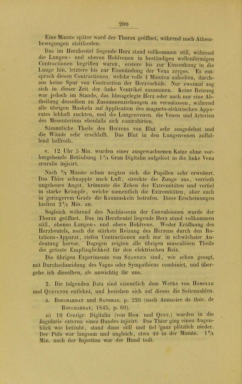 Eine Minute später ward der Thorax geöirnct, während noch Atliem- bewegungen stattfanden. Das im Herzbeutel liegende Herz stand vollkommen still, während die Lungen- und oberen Hohlvenen in beständigen wellenförmigen Contractionen begriffen waren, erstere bis zur Einsenkung in die Lunge hin, letztere bis zur Einmündung der Vena azygos. Es ent- sprach diesen Contractionen, welche volle 4 Minuten anhiellen, durch- aus keine Spur von Contraction der Herzvorhöfe. Nur zweimal zog sich in dieser Zeit der linke Ventrikel zusammen. Keine Reizung war jedoch im Stande, das blossgelegte Herz oder auch nur eine Ab- theilung desselben zu Zusammenziehungen zu veranlassen, während alle übrigen Muskeln auf Application des magneto-elektrischen Appa- rates lebhaft zuckten, und die Lungenvenen, die Venen und Arterien des Mesenterium ebenfalls sich contrahirten. Sämmtliche Theile des Herzens von Blut sehr ausgedehnt und die Wände sehr erschlafft. Das Blut in den Lungenvenen auffal- lend hellroth. e. 12 Uhr 5 Min. wurden einer ausgewachsenen Katze ohne vor- hergehende Betäubung 1 '/« Gran Digitalin aufgelöst in die linke Vena cruralis injicirt. Nach */* Minute schon zeigten sich die Pupillen sehr erweitert. Das Thier schnappte nach Luft, streckte die Zunge aus, verrieth ungeheure Angst, krümmte die Zehen der Extremitäten und verfiel in starke Krämpfe, welche namentlich die Extremitäten, aber auch in geringerem Grade die Kaumuskeln betrafen. Diese Erscheinungen hielten 2‘/2 Min. an. Sogleich während des Nachlassens der Convulsionen wurde der Thorax geöffnet. Das im Herzbeutel liegende Herz stand vollkommen still, ebenso Lungen- und obere Hohlvene. Weder Eröffnung des Herzbeutels, noch die stärkste Reizung des Herzens durch den Ro- tations-Apparat, riefen Contractionen auch nur in schwächster An- deutung hervor. Dagegen zeigten alle übrigen musculösen Theile die grösste Empfänglichkeit für den elektrischen Reiz. Die übrigen Experimente von Stanmus sind, wie schon gesagt, mit Durchschneidung des Vagus oder Sympathicus combinirl, und über- gehe ich dieselben, als unwichtig für uns. 2. Die folgenden Data sind sännnllich dem Werke von Homolle und Quevenne entlehnt, und beziehen sich auf dieses die Seitenzahlen. a. BouciiAimAT und Sandras, p. 226 (nach Annuaire de ther. de Boüchardat, 1815, p. 60). a) 10 Centigr. Digitalin (von Dom. und Quev.) wurden in die Jugularis externa eines Hundes injicirt. Das Thier ging einen Augen- blick wie betäubt, stand dann still und fiel 'ganz plötzlich nieder. Der Puls war langsam und ungleich, etwa 40 in der Minute. 1 ’/2 Min. nach der Injcclion war der Hund lodl.