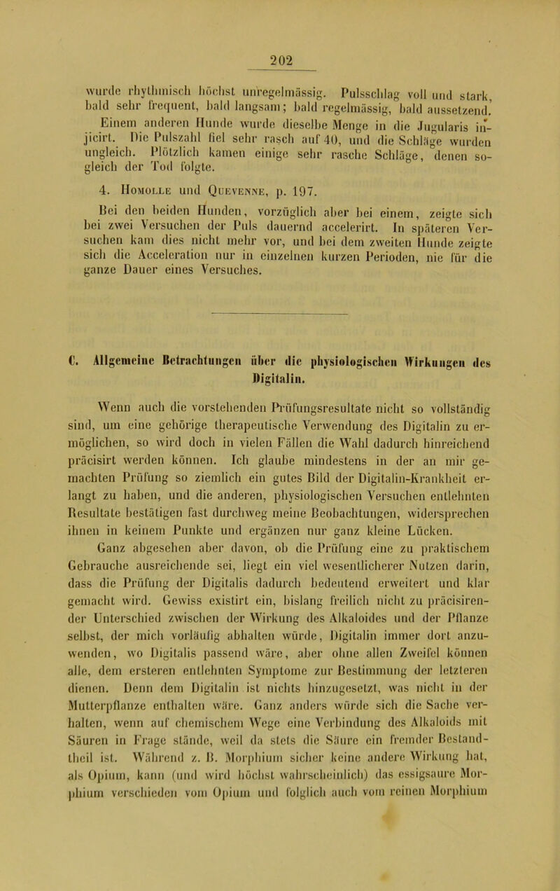 wurde rhythmisch höchst unregelmässig. Pulsschlag voll und stark, bald sehr frequent, bald langsam; bald regelmässig, bald aussetzend. Einem anderen Hunde wurde dieselbe Menge in die Jugularis in- jicirt. Die Pulszahl liel sehr rasch auf 40, und die Schläge wurden ungleich. Plötzlich kamen einige sehr rasche Schläge, denen so- gleich der Tod folgte. 4. Homolle und Quevenne, p. 197. Dei den beiden Hunden, vorzüglich aber bei einem, zeigte sich bei zwei Versuchen der Puls dauernd accelerirt. In späteren Ver- suchen kam dies nicht mehr vor, und bei dem zweiten Hunde zeigte sich die Acceleration nur in einzelnen kurzen Perioden, nie für die ganze Dauer eines Versuches. C. Allgemeine Betrachtungen über die physiologischen Wirkungen des Digitalin. Wenn auch die vorstehenden Pnifungsresultate nicht so vollständig sind, um eine gehörige therapeutische Verwendung des Digitalin zu er- möglichen, so wird doch in vielen Fällen die Wahl dadurch hinreichend präcisirt werden können. Ich glaube mindestens in der an mir ge- machten Prüfung so ziemlich ein gutes Dild der Digitalin-Krankheit er- langt zu haben, und die anderen, physiologischen Versuchen entlehnten Resultate bestätigen fast durchweg meine Deobachtungen, widersprechen ihnen in keinem Punkte und ergänzen nur ganz kleine Lücken. Ganz abgesehen aber davon, ob die Prüfung eine zu praktischem Gebrauche ausreichende sei, liegt ein viel wesentlicherer Nutzen darin, dass die Prüfung der Digitalis dadurch bedeutend erweitert und klar gemacht wird. Gewiss existirt ein, bislang freilich nicht zu präcisiren- der Unterschied zwischen der Wirkung des Alkaloides und der Pflanze selbst, der mich vorläufig abhalten würde, Digitalin immer dort anzu- wenden, wo Digitalis passend wäre, aber ohne allen Zweifel können alle, dem ersteren entlehnten Symptome zur Bestimmung der letzteren dienen. Denn dem Digitalin ist nichts hinzugesetzt, was nicht in der Mutterpflanze enthalten wäre. Ganz anders würde sich die Sache ver- halten, wenn auf chemischem Wege eine Verbindung des Alkaloids mit Säuren in Frage stände, weil da stets die Säure ein fremder Bestand - Ihcil ist. Während z. B. Morphium sicher keine andere Wirkung hat, als Opium, kann (und wird höchst wahrscheinlich) das essigsaure Mor- phium verschieden vom Opium und folglich auch vom reinen Morphium