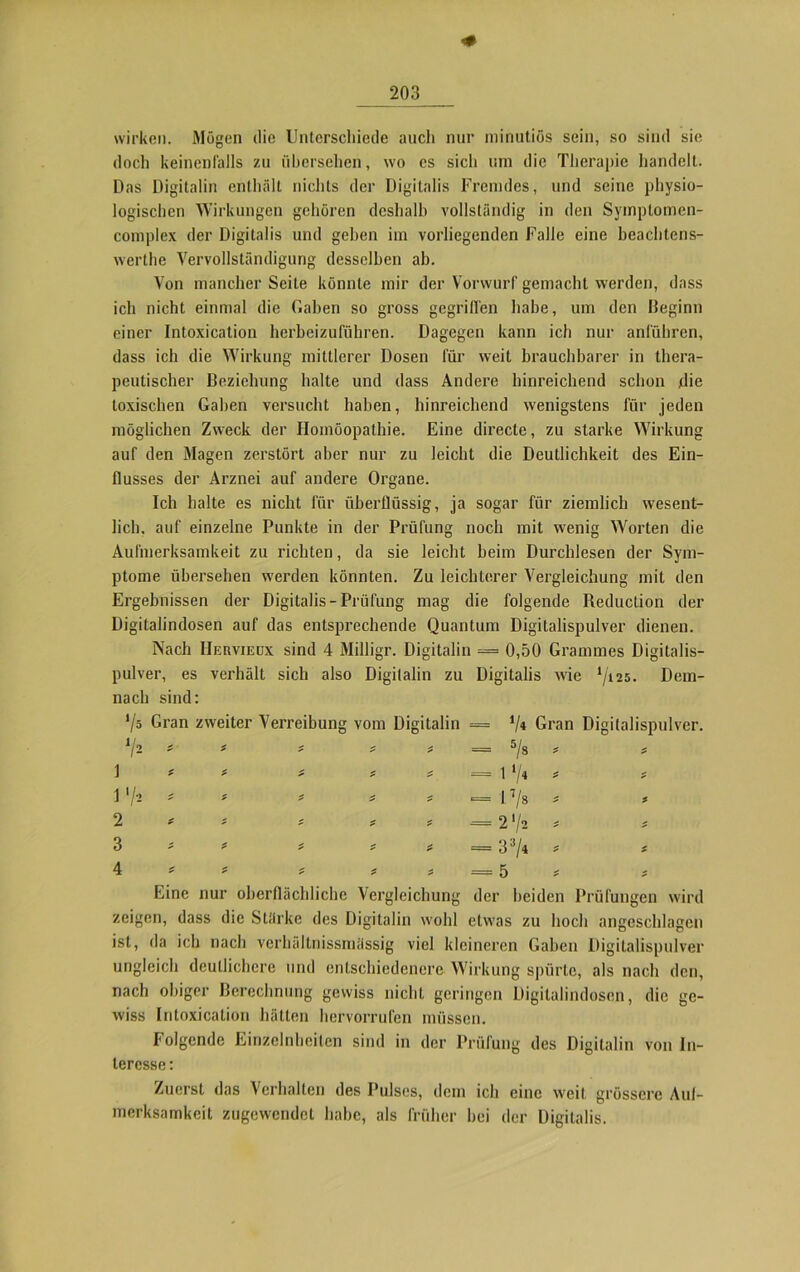 wirken. Mögen die Unterschiede auch nur minutiös sein, so sind sie doch keinenfalls zu übersehen, wo es sich um die Therapie handelt. Das Digitalin enthält nichts der Digitalis Fremdes, und seine physio- logischen Wirkungen gehören deshalb vollständig in den Symptomen- complex der Digitalis und gehen im vorliegenden Falle eine beachtens- werte Vervollständigung desselben ab. Von mancher Seite könnte mir der Vorwurf gemacht werden, dass ich nicht einmal die Gaben so gross gegriffen habe, um den Beginn einer Intoxication herbeizuführen. Dagegen kann ich nur anführen, dass ich die Wirkung mittlerer Dosen für weit brauchbarer in thera- peutischer Beziehung halte und dass Andere hinreichend schon die toxischen Gaben versucht haben, hinreichend wenigstens für jeden möglichen Zweck der Homöopathie. Eine directe, zu starke Wirkung auf den Magen zerstört aber nur zu leicht die Deutlichkeit des Ein- flusses der Arznei auf andere Organe. Ich halte es nicht für überflüssig, ja sogar für ziemlich wesent- lich, auf einzelne Punkte in der Prüfung noch mit wenig Worten die Aufmerksamkeit zu richten, da sie leicht beim Durchlesen der Sym- ptome übersehen werden könnten. Zu leichterer Vergleichung mit den Ergebnissen der Digitalis-Prüfung mag die folgende Reduclion der Digitalindosen auf das entsprechende Quantum Digitalispulver dienen. Nach IIeuvieux sind 4 Milligr. Digitalin = 0,50 Grammes Digitalis- pulver, es verhält sich also Digilalin zu Digitalis wie ‘/i25- Dem- nach sind: V5 Gran zweiter Verreibung vom Digitalin = */« Gran Digitalispulver. V2 - * = * * = 7» * * 1 * * * t f -i1/* i '/* * f > — l7/s £ * 2 * i t t = 2 72 2 3 * i * # = 33/4 z 4 * # * = 5 £ Eine nur oberflächliche Vergleichung der beiden Prüfungen wird zeigen, dass die Stärke des Digitalin wohl etwas zu hoch angeschlagen ist, da ich nach verbällnissmässig viel kleineren Gaben Digitalispulver ungleich deutlichere und entschiedenere. Wirkung spürte, als nach den, nach obiger Berechnung gewiss nicht geringen Digitalindosen, die ge- wiss Intoxication hätten hervorrufen müssen. Folgende Einzelnheilen sind in der Prüfung des Digitalin von In- teresse : Zuerst das Verhalten des Pulses, dem ich eine weit grössere Auf- merksamkeit zugewendet habe, als früher hei der Digitalis.