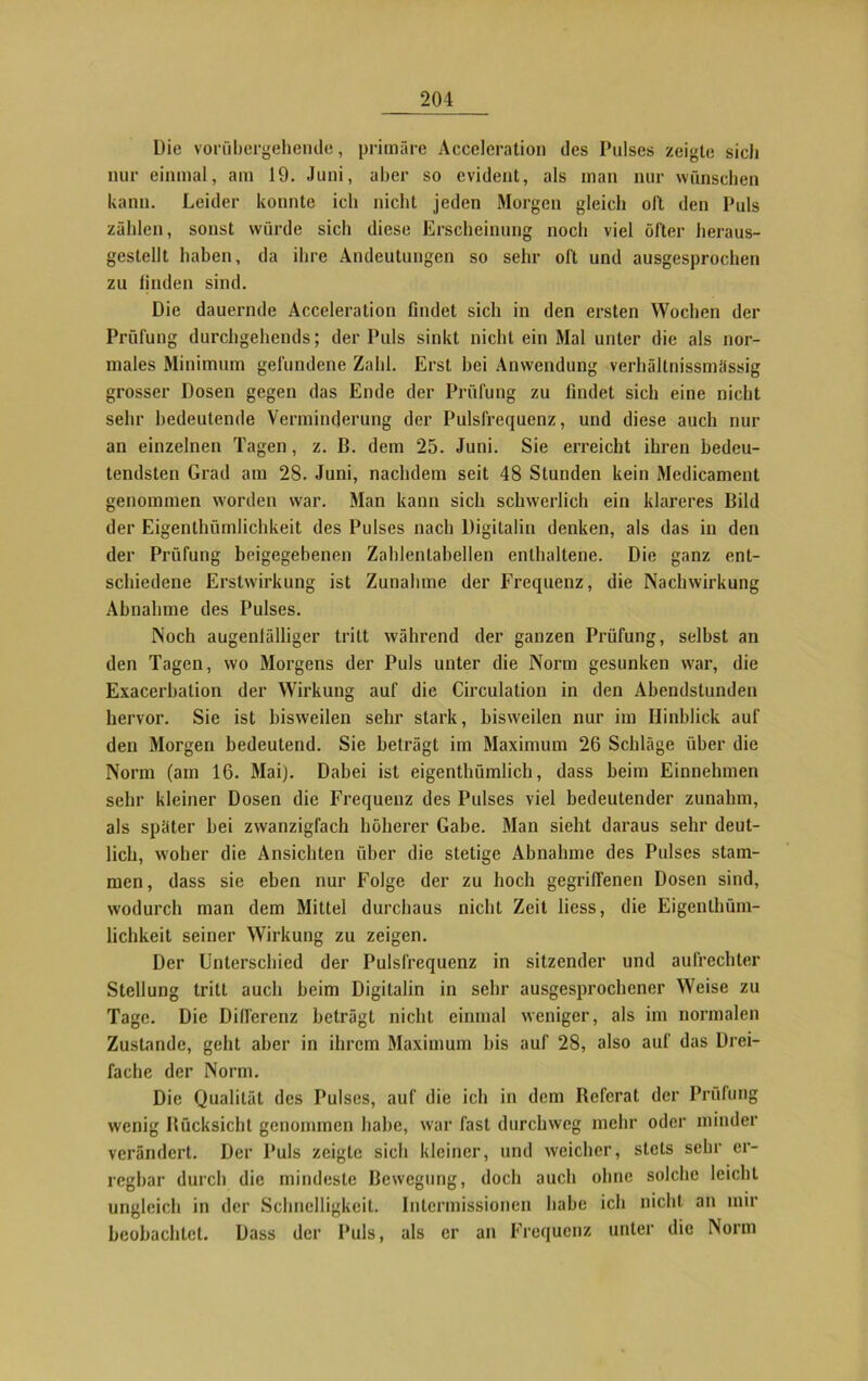 Die vorübergehende, primäre Acceleration des Pulses zeigte sich nur einmal, am 19. Juni, aber so evident, als man nur wünschen kann. Leider konnte ich nicht jeden Morgen gleich oll den Puls zählen, sonst würde sich diese Erscheinung noch viel öfter heraus- gestellt haben, da ihre Andeutungen so sehr oft und ausgesprochen zu finden sind. Die dauernde Acceleration findet sich in den ersten Wochen der Prüfung durchgehends; der Puls sinkt nicht ein Mal unter die als nor- males Minimum gefundene Zahl. Erst bei Anwendung verhäitnissmässig grosser Dosen gegen das Ende der Prüfung zu findet sich eine nicht sehr bedeutende Verminderung der Pulsfrequenz, und diese auch nur an einzelnen Tagen, z. B. dem 25. Juni. Sie erreicht ihren bedeu- tendsten Grad am 28. Juni, nachdem seit 48 Stunden kein Medicament genommen worden war. Man kann sich schwerlich ein klareres Bild der Eigenthümlichkeit des Pulses nach Digitalin denken, als das in den der Prüfung beigegebenen Zahlentabellen enthaltene. Die ganz ent- schiedene Erstwirkung ist Zunahme der Frequenz, die Nachwirkung Abnahme des Pulses. Noch augenlälliger tritt während der ganzen Prüfung, selbst an den Tagen, wo Morgens der Puls unter die Norm gesunken war, die Exacerbation der Wirkung auf die Circulation in den Abendstunden hervor. Sie ist bisweilen sehr stark, bisweilen nur im Hinblick auf den Morgen bedeutend. Sie beträgt im Maximum 26 Schläge über die Norm (am 16. Mai). Dabei ist eigenthümlich, dass beim Einnehmen sehr kleiner Dosen die Frequenz des Pulses viel bedeutender zunalun, als später bei zwanzigfach höherer Gabe. Man sieht daraus sehr deut- lich, woher die Ansichten über die stetige Abnahme des Pulses stam- men, dass sie eben nur Folge der zu hoch gegriffenen Dosen sind, wodurch man dem Mittel durchaus nicht Zeit liess, die Eigenthüm- lichkeit seiner Wirkung zu zeigen. Der Unterschied der Pulsfrequenz in sitzender und aufrechter Stellung tritt auch beim Digitalin in sehr ausgesprochener Weise zu Tage. Die Differenz beträgt nicht einmal weniger, als im normalen Zustande, geht aber in ihrem Maximum bis auf 28, also auf das Drei- fache der Norm. Die Qualität des Pulses, auf die ich in dem ßefcrat der Prüfung wenig Rücksicht genommen habe, war fast durchweg mehr oder minder verändert. Der Puls zeigte sich kleiner, und weicher, stets sehr er- regbar durch die mindeste Bewegung, doch auch ohne solche leicht ungleich in der Schnelligkeit. Intermissionen habe ich nicht an mir beobachtet. Dass der Puls, als er an Frequenz unter die Norm