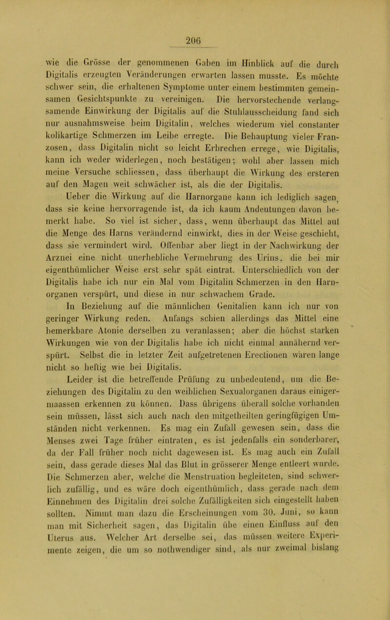 wie die Grösse der genommenen Gaben im Hinblick auf die durch Digitalis erzeugten Veränderungen erwarten lassen musste. Es möchte schwer sein, die erhaltenen Symptome unter einem bestimmten gemein- samen Gesichtspunkte zu vereinigen. Die hervorstechende verlan- samende Einwirkung der Digitalis auf die Stuhlausscheidung fand sich nur ausnahmsweise heim Digitalin, welches wiederum viel constanter kolikartige Schmerzen im Leibe erregte. Die Behauptung vieler Fran- zosen, dass Digitalin nicht so leicht Erbrechen errege, wie Digitalis, kann ich weder widerlegen, noch bestätigen; wohl aber lassen mich meine Versuche schliessen, dass überhaupt die Wirkung des ersteren auf den Magen weit schwächer ist, als die der Digitalis. Ueber die Wirkung auf die Ilarnorgane kann ich lediglich sagen, dass sie keine hervorragende ist, da ich kaum Andeutungen davon be- merkt habe. So viel ist sicher, dass, wenn überhaupt das Mittel auf die Menge des Harns verändernd einwirkt, dies in der Weise geschieht, dass sie vermindert wird. Offenbar aber liegt in der Nachwirkung der Arznei eine nicht unerhebliche Vermehrung des Urins, die hei mir eigenthümlicher Weise erst sehr spät eintrat. Unterschiedlich von der Digitalis habe ich nur ein Mal vom Digitalin Schmerzen in den Harn- organen verspürt, und diese in nur schwachem Grade. In Beziehung auf die männlichen Genitalien kann ich nur von geringer Wirkung reden. Anfangs schien allerdings das Mittel eine bemerkbare Atonie derselben zu veranlassen; aber die höchst starken Wirkungen wie von der Digitalis habe ich nicht einmal annähernd ver- spürt. Selbst die in letzter Zeit aufgetretenen Ereclionen waren lange nicht so heftig wie bei Digitalis. Leider ist die betreffende Prüfung zu unbedeutend, um die Be- ziehungen des Digitalin zu den weiblichen Sexualorganen daraus einiger- maassen erkennen zu können. Dass übrigens überall solche vorhanden sein müssen, lässt sich auch nach den mitgetheilten geringfügigen Um- ständen nicht verkennen. Es mag ein Zufall gewesen sein, dass die Menses zwei Tage früher eintralen, es ist jedenfalls ein sonderbarer, da der Fall früher noch nicht dagewesen ist. Es mag auch ein Zufall sein, dass gerade dieses Mal das Blut in grösserer Menge entleert wurde. Die Schmerzen aber, welche' die Menstruation begleiteten, sind schwer- lich zufällig, und es wäre doch eigentümlich, dass gerade nach dein Einnehmen des Digitalin drei solche Zufälligkeiten sich eingestellt haben sollten. Nimmt man dazu die Erscheinungen vom 30. Juni, so kann man mit Sicherheit sagen, das Digilalin übe einen Einfluss auf den Uterus aus. Welcher Art derselbe sei, das müssen weitere Experi- mente zeigen, die um so notwendiger sind, als nur zweimal bislang