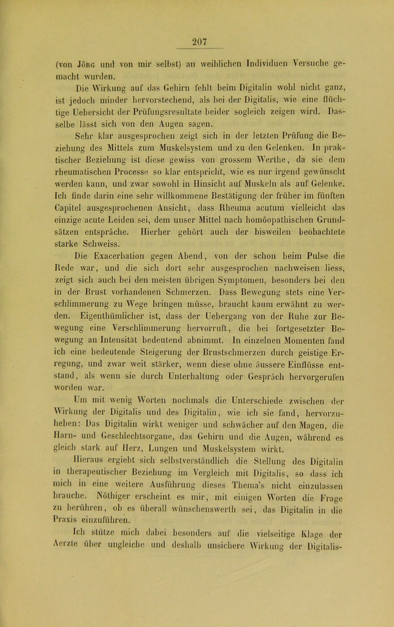 (von Jörg und von mir selbst) an weiblichen Individuen Versuche ge- macht wurden. Die Wirkung auf das Gehirn fehlt heim Digitalin wohl nicht ganz, ist jedoch minder hervorstechend, als hei der Digitalis, wie eine flüch- tige Uebcrsicht der Prüfungsresultate beider sogleich zeigen wird. Das- selbe lässt sich von den Augen sagen. Sehr klar ausgesprochen zeigt sich in der letzten Prüfung die Be- ziehung des Mittels zum Muskelsystem und zu den Gelenken. In prak- tischer Beziehung ist diese gewiss von grossem Werthe, da sie dem rheumatischen Processe so klar entspricht, wie es nur irgend gewünscht werden kann, und zwar sowohl in Hinsicht auf Muskeln als auf Gelenke. Ich finde darin eine sehr willkommene Bestätigung der früher im fünften Capitel ausgesprochenen Ansicht, dass Rheuma acutum vielleicht das einzige acute Leiden sei, dem unser Mittel nach homöopathischen Grund- sätzen entspräche. Hierher gehört auch der bisweilen beobachtete starke Schweiss. Die Exacerbation gegen Abend, von der schon beim Pulse die Bede war, und die sich dort sehr ausgesprochen nachweisen liess, zeigt sich auch hei den meisten übrigen Symptomen, besonders bei den in der Brust vorhandenen Schmerzen. Dass Bewegung stets eine Ver- schlimmerung zu Wege bringen müsse, braucht kaum erwähnt zu wer- den. Eigenthümlicher ist, dass der Uebergang von der Ruhe zur Be- wegung eine Verschlimmerung hervorruft, die bei fortgesetzter Be- wegung an Intensität bedeutend abnimmt. In einzelnen Momenten fand ich eine bedeutende Steigerung der Brustschmerzen durch geistige Er- regung, und zwar weil stärker, wenn diese ohne äussere Einflüsse ent- stand, als wenn sie durch Unterhaltung oder Gespräch hervorgerufen worden w'ar. Um mit wenig Worten nochmals die Unterschiede zwischen der Wirkung der Digitalis und des Digitalin, wie ich sie fand, hervorzu- heben: Das Digitalin wirkt weniger und schwächer auf den Magen, die Harn- und Geschlechtsorgane, das Gehirn und die Augen, während es gleich stark auf Herz, Lungen und Muskelsystem wirkt. Hieraus ergiebt sich selbstverständlich die Stellung des Digitalin in therapeutischer Beziehung im Vergleich mit Digitalis, so «lass ich mich in eine weitere Ausführung dieses Thema’s nicht einzulassen brauche. Nöthiger erscheint es mir, mit einigen Worten die Frage zu berühren, ob cs überall wünschenswerth sei, das Digitalin in die Praxis einzuführen. Ich stütze mich dabei besonders auf die vielseitige Klage der Aerzte über ungleiche und deshalb unsichere Wirkung der Digitalis-