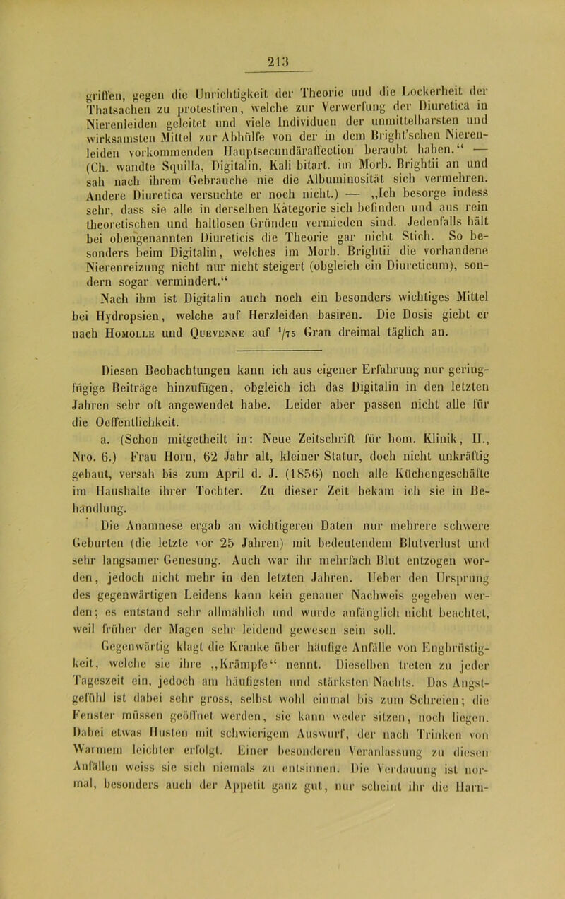 grillen, gegen die Unrichtigkeit der Theorie und die Lockerheit der Thatsachen zu protestiren, welche zur Verwerfung der Diuretiea in Nierenleiden geleitet und viele Individuen der unmittelbarsten und wirksamsten Mittel zur Abhülfe von der in dem Bright’schen Nieren- leiden vorkommenden Hauptsecundäraffeclion beraubt haben.“ — (Cb. wandte Squilla, Digitalin, Kali bitart. im Morb. Brightii an und sah nach ihrem Gebrauche nie die Albuminosität sich vermehren. Andere Diuretiea versuchte er noch nicht.) — „Ich besorge indess sehr, dass sie alle in derselben Kategorie sich befinden und ans rein theoretischen und haltlosen Gründen vermieden sind. Jedenfalls hält bei obengenannten Diurelicis die Theorie gar nicht Stich. So be- sonders beim Digitalin, welches im Morb. Brightii die vorhandene Nierenreizung nicht nur nicht steigert (obgleich ein Diurelicum), son- dern sogar vermindert.“ Nach ihm ist Digitalin auch noch ein besonders wichtiges Mittel bei Hydropsien, welche auf Herzleiden basiren. Die Dosis giebt er nach IIomolle und Quevenne auf ‘/t5 Gran dreimal täglich an. Diesen Beobachtungen kann ich aus eigener Erfahrung nur gering- fügige Beiträge hinzufügen, obgleich ich das Digitalin in den letzten Jahren sehr oft angewendet habe. Leider aber passen nicht alle für die Oefi'entlichkcit. a. (Schon mitgetheilt in: Neue Zeitschrift für hom. Klinik, 11., Nro. 6.) Frau Ilorn, 62 Jahr alt, kleiner Statur, doch nicht unkräftig gebaut, versah bis zum April d. J. (1856) noch alle Küchengeschäfle im Haushalte ihrer Tochter. Zu dieser Zeit bekam ich sie in Be- handlung. Die Anamnese ergab an wichtigeren Daten nur mehrere schwere Geburten (die letzte vor 25 Jahren) mit bedeutendem Blutverlust und sehr langsamer Genesung. Auch war ihr mehrfach Blut entzogen wor- den , jedoch nicht mehr in den letzten Jahren. Ueber den Ursprung des gegenwärtigen Leidens kann kein genauer Nachweis gegeben wer- den; es entstand sehr allmählich und wurde anfänglich uicliL beachtet, weil früher der Magen sehr leidend gewesen sein soll. Gegenwärtig klagt die Kranke über häufige Anfälle von Engbrüstig- keit, welche sie ihre „Krämpfe“ nennt. Dieselben treten zu jeder Tageszeit ein, jedoch am häufigsten und stärksten Nachts. Das Angst- gefühl ist dabei sehr gross, selbst wohl einmal bis zum Schreien; die Fenster müssen geöffnet werden, sic kann weder sitzen, noch liegen. Dabei etwas Husten mit schwierigem Auswurf, der nach Trinken von Warmem leichter erfolgt. Einer besonderen Veranlassung zu diesen Anfällen weiss sie sich niemals zu entsinnen. Die Verdauung ist nor- mal, besonders auch der Appetit ganz gut, nur scheint ihr die Harn-