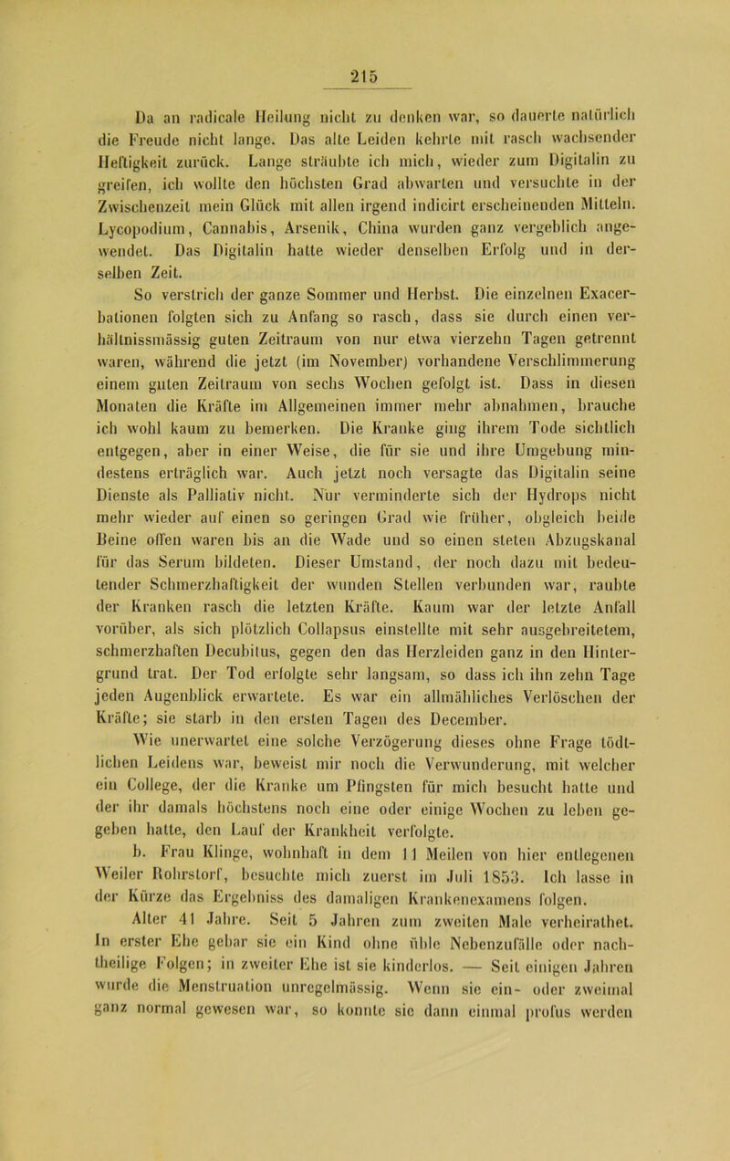 Da an radicale Heilung niclit zu denken war, so dauerte natürlich die Freude nicht lange. Das alte Leiden kehrte mit rasch wachsender Heftigkeit zurück. Lange sträubte ich mich, wieder zum Digitalin zu greifen, ich wollte den höchsten Grad abwarten und versuchte in der Zwischenzeit mein Glück mit allen irgend indicirt erscheinenden Mitteln. Lycopodium, Cannabis, Arsenik, China wurden ganz vergeblich ange- wendet. Das Digitalin hatte wieder denselben Erfolg und in der- selben Zeit. So verstrich der ganze Sommer und Herbst. Die einzelnen Exacer- bationen folgten sich zu Anfang so rasch, dass sie durch einen ver- hällnissmässig guten Zeitraum von nur etwa vierzehn Tagen getrennt waren, während die jetzt (im November) vorhandene Verschlimmerung einem guten Zeitraum von sechs Wochen gefolgt ist. Dass in diesen Monaten die Kräfte im Allgemeinen immer mehr abnahmen, brauche ich wohl kaum zu bemerken. Die Kranke ging ihrem Tode sichtlich entgegen, aber in einer Weise, die für sie und ihre Umgebung min- destens erträglich war. Auch jetzt noch versagte das Digitalin seine Dienste als Palliativ nicht. Nur verminderte sich der Hydrops nicht mehr wieder auf einen so geringen Grad wie früher, obgleich beide Deine ollen waren bis an die Wade und so einen steten Abzugskanal für das Serum bildeten. Dieser Umstand, der noch dazu mit bedeu- tender Schmerzhaftigkeit der wunden Stellen verbunden war, raubte der Kranken rasch die letzten Kräfte. Kaum war der letzte Anfall vorüber, als sich plötzlich Collapsus einstellte mit sehr ausgebreitetem, schmerzhaften Decubitus, gegen den das Herzleiden ganz in den Hinter- grund trat. Der Tod erfolgte sehr langsam, so dass ich ihn zehn Tage jeden Augenblick erwartete. Es war ein allmähliches Verlöschen der Kräfte; sie starb in den ersten Tagen des December. Wie unerwartet eine solche Verzögerung dieses ohne Frage tödt- lichen Leidens war, beweist mir noch die Verwunderung, mit welcher ein College, der die Kranke um Pfingsten für mich besucht hatte und der ihr damals höchstens noch eine oder einige Wochen zu leben ge- geben batte, den Lauf der Krankheit verfolgte. b. Frau Klinge, wohnhaft in dem I 1 Meilen von hier entlegenen Weiler Dohrstori, besuchte mich zuerst iin Juli 1853. Ich lasse in der Kurze das Ergelmiss des damaligen Krankenexamens folgen. Alter 41 Jahre. Seit 5 Jahren zum zweiten Male verheiralhet. In erster Ehe gebar sie ein Kind ohne üble Nebenzufälle oder nach- theilige Folgen; in zweiter Ehe ist sie kinderlos. — Seit einigen Jahren wurde die Menstruation unregelmässig. Wenn sie ein- oder zweimal ganz normal gewesen war, so konnte sic dann einmal profus werden