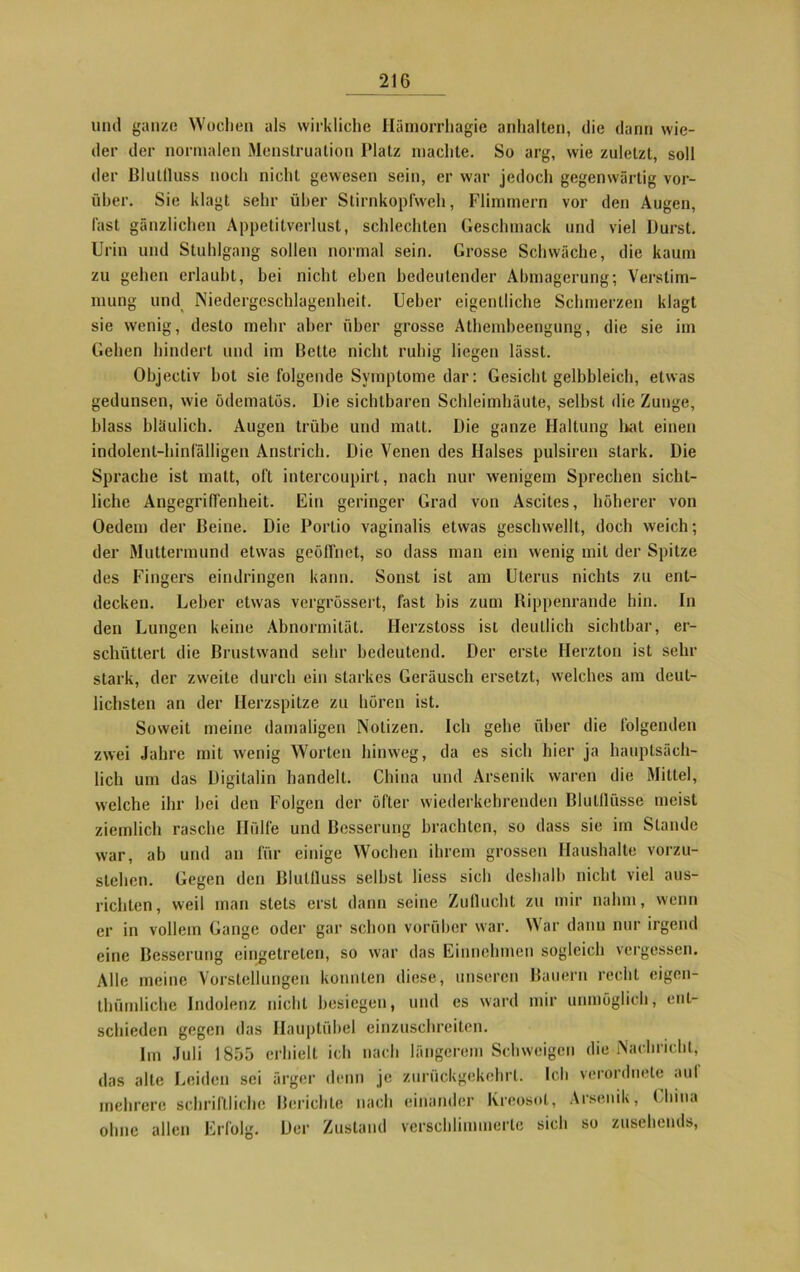und ganze Wochen als wirkliche Hämorrhagie anhalten, die dann wie- der der normalen Menstruation Platz machte. So arg, wie zuletzt, soll der Blullluss noch nicht gewesen sein, er war jedoch gegenwärtig vor- über. Sie klagt sehr über Stirnkopfweh, Flimmern vor den Augen, fast gänzlichen Appetitverlust, schlechten Geschmack und viel Durst. Urin und Stuhlgang sollen normal sein. Grosse Schwäche, die kaum zu gehen erlaubt, bei nicht eben bedeutender Abmagerung; Verstim- mung und Niedergeschlagenheit. Ueber eigentliche Schmerzen klagt sie wenig, desto mehr aber über grosse Athembeengung, die sie im Gehen hindert und im Bette nicht ruhig liegen lässt. Objectiv bot sie folgende Symptome dar: Gesicht gelbbleich, etwas gedunsen, wie ödematös. Die sichtbaren Schleimhäute, selbst die Zunge, blass bläulich. Augen trübe und matt. Die ganze Haltung hat einen indolent-hinfälligen Anstrich. Die Venen des Halses pulsiren stark. Die Sprache ist matt, oft intercoupirt, nach nur wenigem Sprechen sicht- liche Angegriffenheit. Ein geringer Grad von Ascites, höherer von Oedem der Beine. Die Portio vaginalis etwas geschwellt, doch weich; der Muttermund etwas geöffnet, so dass man ein wenig mit der Spitze des Fingers eindringen kann. Sonst ist am Uterus nichts zu ent- decken. Leber etwas vergrössert, fast bis zum Rippenrande hin. In den Lungen keine Abnormität. Herzstoss ist deutlich sichtbar, er- schüttert die Brustwand sehr bedeutend. Der erste Herzton ist sein- stark, der zweite durch ein starkes Geräusch ersetzt, welches am deut- lichsten an der Herzspitze zu hören ist. Soweit meine damaligen Notizen. Ich gehe über die folgenden zwei Jahre mit wenig Worten hinweg, da es sich hier ja hauptsäch- lich um das Digitalin handelt. China und Arsenik waren die Mittel, welche ihr bei den Folgen der öfter wiederkehrenden Blulflüsse meist ziemlich rasche Hülfe und Besserung brachten, so dass sie im Stande war, ab und an für einige Wochen ihrem grossen Haushalte vorzu- sichen. Gegen den Blullluss seihst liess sich deshalb nicht viel aus- lichten, weil man stets erst dann seine Zuflucht zu mir nahm, wenn er in vollem Gange oder gar schon vorüber war. War dann nur irgend eine Besserung cingetrelen, so war das Einnehmen sogleich vergessen. Alle meine Vorstellungen konnten diese, unseren Bauern recht eigen- tümliche Indolenz nicht besiegen, und es ward mir unmöglich, ent- schieden gegen das Hauptübel einzuschreiten. Im Juli 1855 erhielt ich nach längerem Schweigen die Nachricht, das alte Leiden sei ärger denn je zurückgekehrt. Ich verordnete auf mehrere schriftliche Berichte nach einander Kreosot, Arsenik, China ohne allen Erfolg. Der Zustand verschlimmerte sich so zusehends,
