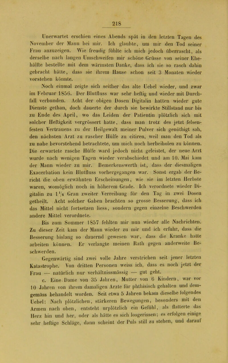 Unerwartet erschien eines Abends spät in den letzten Tagen des November der Mann hei mir. Ich glaubte, um mir den Tod seiner Frau anzuzeigen. Wie freudig fühlte ich mich jedoch überrascht, als derselbe nach langen Umschweifen mir schöne Grüsse von seiner Ehe- hälfte bestellte mit dem wärmsten Danke, dass ich sie so rasch dahin gebracht hätte, dass sie ihrem Hause schon seit 3 Monaten wieder vorstehen könnte. Noch einmal zeigte sicli seither das alte Uebcl wieder, und zwar im Februar 1856. Der Blutfluss war sehr heftig und wieder mit Durch- fall verbunden. Acht der obigen Dosen Digitalin hatten wieder gute Dienste gethan, doch dauerte der durch sie bewirkte Stillstand nur bis zu Ende des April, wo das Leiden der Patientin plötzlich sich mit solcher Heftigkeit vergrössert halte, dass man trotz des jetzt felsen- festen Vertrauens zu der Heilgewalt meiner Pulver sich genölhigt sah, den nächsten Arzt zu rascher Hülfe zu citiren, weil man den Tod als zu nahe bevorstehend betrachtete, um mich noch herbeiholen zu können. Die erwartete rasche Hülfe ward jedoch nicht geleistet, der neue Arzt wurde nach wenigen Tagen wieder verabschiedet und am 10. Mai kam der Mann wieder zu mir. Bemerkenswerth ist, dass der diesmaligen Exacerbation kein Blullluss vorhergegangen war. Sonst ergab der Be- richt die oben erwähnten Erscheinungen, wie sie im letzten Herbste waren, womöglich noch in höherem Grade. Ich verordnete wieder Di- gitalin zu 1 '/< Gran zweiter Verreibung für den Tag in zwei Dosen getheilt. Acht solcher Gaben brachten so grosse Besserung, dass ich das Mittel nicht fortsetzen liess, sondern gegen einzelne Beschwerden andere Mittel verordnete. Bis zum Sommer 1857 fehlten mir nun wieder alle Nachrichten. Zu dieser Zeit kam der Mann wieder zu mir und ich erfuhr, dass die Besserung bislang so dauernd gewesen wrar, dass die Kranke halte arbeiten können. Er verlangte meinen Rath gegen anderweite Be- schwerden. Gegenwärtig sind zwei volle Jahre verstrichen seit jener letzten Katastrophe. Von dritten Personen weiss ich, dass es noch jetzt der Frau — natürlich nur verhältnissmässig — gut geht. c. Eine Dame von 35 Jahren, Mutter von 6 Kindern, war vor 10 Jahren von ihrem damaligen Arzte für phlhisisch gehalten und dem- gemäss behandelt worden. Seit etwa 5 Jahren bekam dieselbe folgendes Uebel: Nach plötzlichen, stärkeren Bewegungen, besonders mit den Armen nach oben, entsteht urplötzlich ein Gefühl, als flatterte das Herz hin und her, oder als hätte es sich losgerissen; es erfolgen einige sehr heftige Schläge, dann scheint der Puls still zu stehen, und darauf