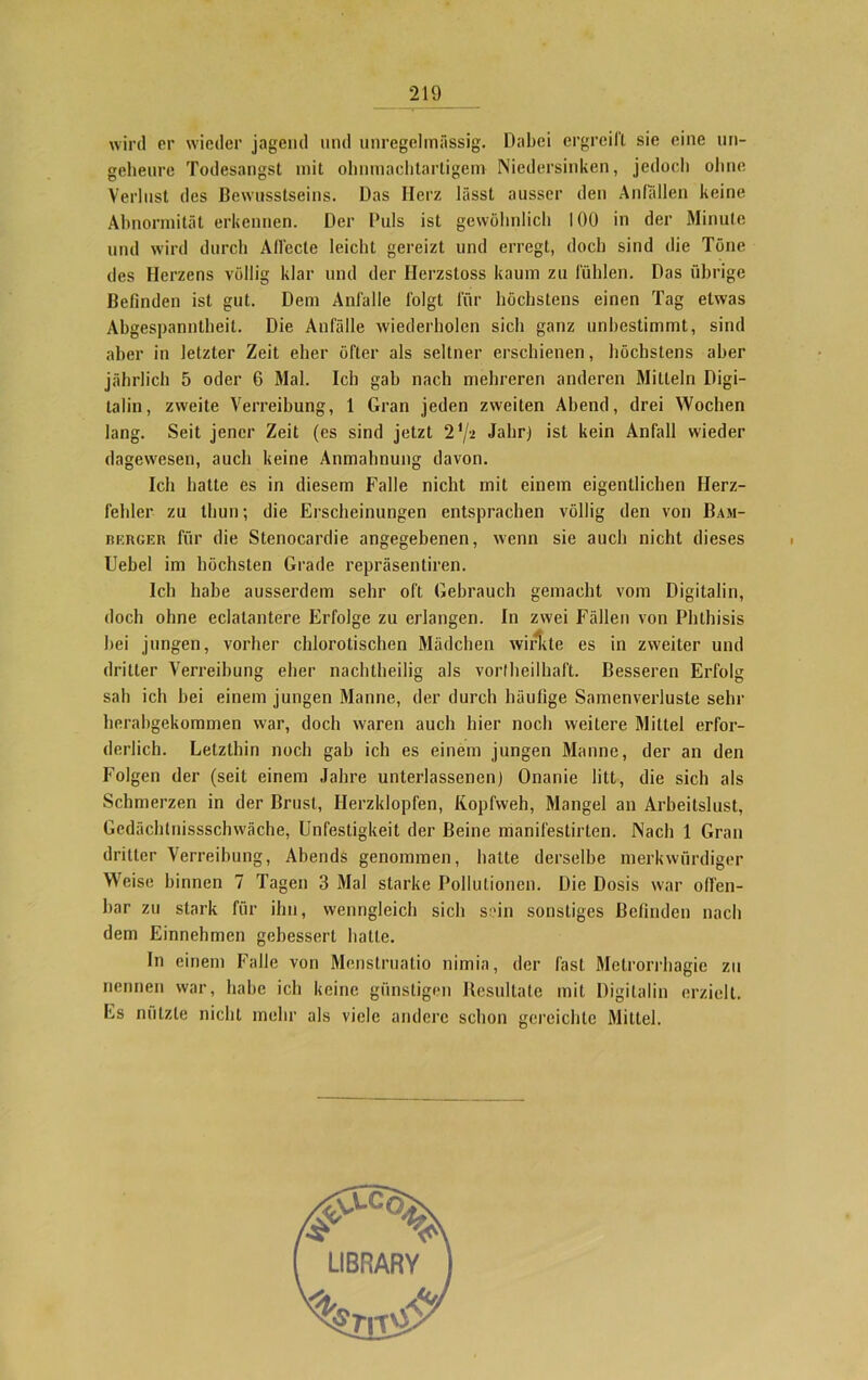wird er wieder jagend und unregelmässig. Dabei ergreift sie eine un- geheure Todesangst mit ohnmachtartigem Niedersinken, jedoch ohne Verlust des Bewusstseins. Das Herz lässt ausser den Anfällen keine Abnormität erkennen. Der Puls ist gewöhnlich 100 in der Minute und wird durch Aflecte leicht gereizt und erregt, doch sind die Töne des Herzens völlig klar und der Hcrzstoss kaum zu fühlen. Das übrige Befinden ist gut. Dem Anfälle folgt für höchstens einen Tag etwas Abgespanntheit. Die Anfälle wiederholen sich ganz unbestimmt, sind aber in letzter Zeit eher öfter als seltner erschienen, höchstens aber jährlich 5 oder 6 Mal. Ich gab nach mehreren anderen Mitteln Digi- talin, zweite Verreibung, 1 Gran jeden zweiten Abend, drei Wochen lang. Seit jener Zeit (es sind jetzt 2 {j-i Jahr) ist kein Anfall wieder dagewesen, auch keine Anmahnung davon. Ich batte es in diesem Falle nicht mit einem eigentlichen Herz- fehler zu tliun; die Erscheinungen entsprachen völlig den von Bam- rkrger für die Stenocardie angegebenen, wenn sie auch nicht dieses Uebel im höchsten Grade repräsentiren. Ich habe ausserdem sehr oft Gebrauch gemacht vom Digitalin, doch ohne eclalantere Erfolge zu erlangen. In zwei Fällen von Phthisis bei jungen, vorher chlorotischen Mädchen wirkte es in zweiter und dritter Verreibung eher nachtheilig als vortheilhaft. Besseren Erfolg sab ich bei einem jungen Manne, der durch häufige Samenverluste sehr herabgekommen war, doch waren auch hier noch weitere Mittel erfor- derlich. Letzthin noch gab ich es einem jungen Manne, der an den Folgen der (seit einem Jahre unterlassenen) Onanie litt, die sich als Schmerzen in der Brust, Herzklopfen, Kopfweh, Mangel an Arbeitslust, Gedächtnisschwäche, Unfestigkeit der Beine manifestirlen. Nach 1 Gran dritter Verreibung, Abends genommen, hatte derselbe merkwürdiger Weise binnen 7 Tagen 3 Mal starke Pollutionen. Die Dosis war offen- bar zu stark für ihn, wenngleich sich sein sonstiges Befinden nach dem Einnehmen gebessert hatte. In einem Falle von Menstruatio nimia, der fast Metrorrhagie zu nennen war, habe ich keine günstigen Resultate mit Digitalin erzielt. Es nützte nicht mehr als viele andere schon gereichte Mittel.