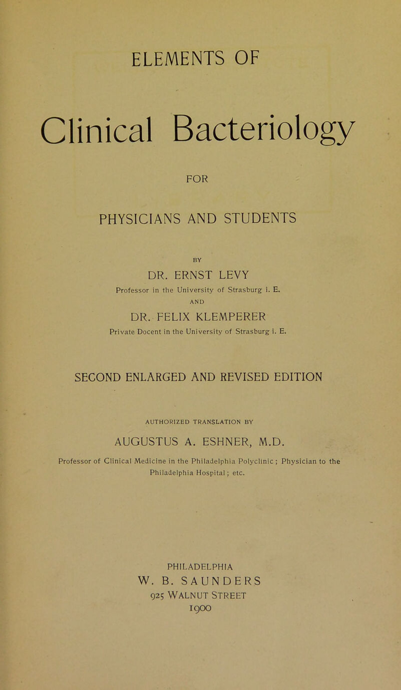ELEMENTS OF Clinical Bacteriology FOR PHYSICIANS AND STUDENTS DR. ERNST LEVY Professor in the University of Strasburg i. E. AND DR. FELIX KLEMPERER Private Docent in the University of Strasburg i. E. SECOND ENLARGED AND REVISED EDITION AUTHORIZED TRANSLATION BY AUGUSTUS A. ESHNER, M.D. Professor of Clinical Medicine in the Philadelphia Polyclinic; Physician to the Philadelphia Hospital ; etc. PHILADELPHIA W. B. SAUNDERS 925 Walnut Street 1900